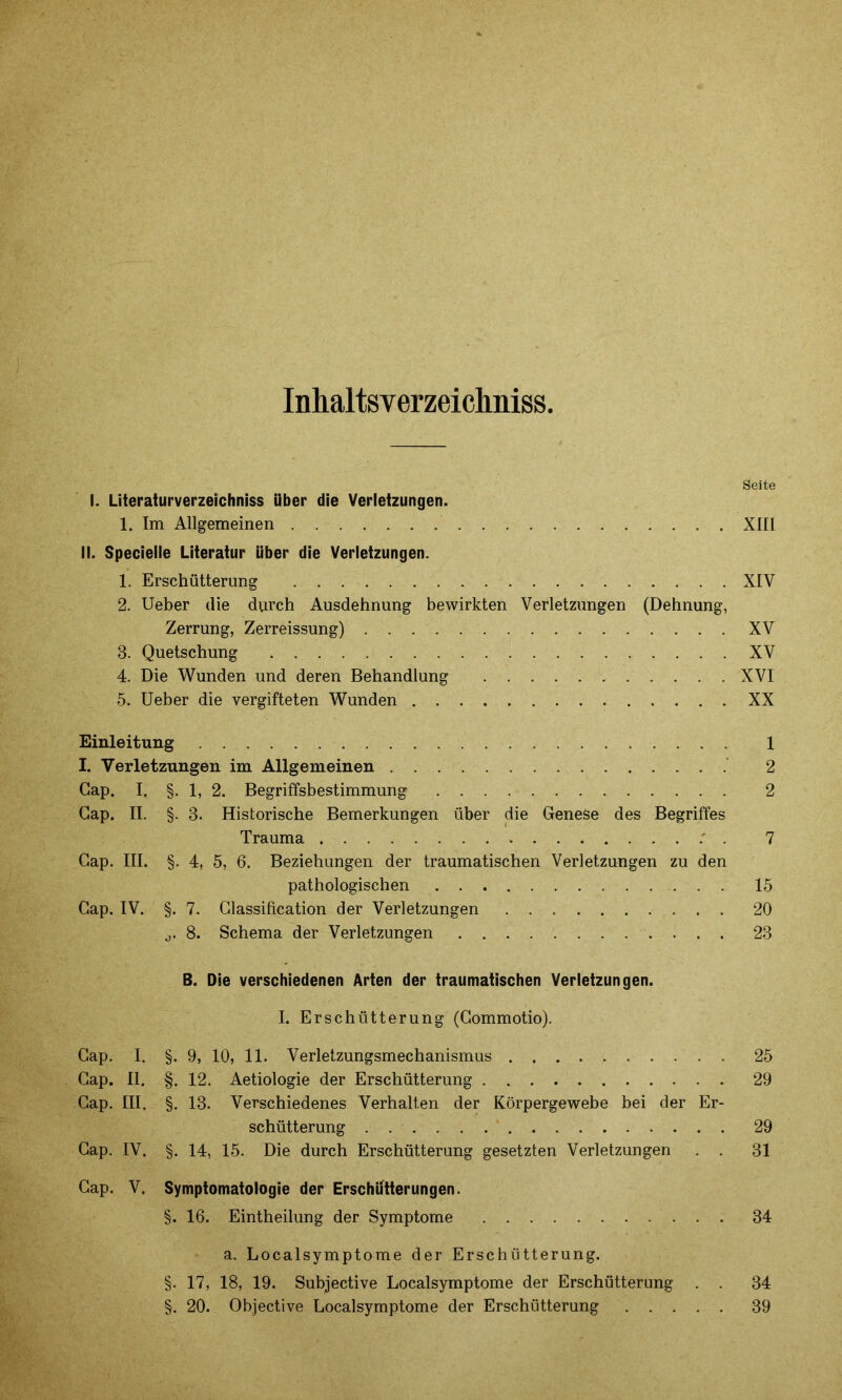 Inhaltsverzeichnis». Seite I. Literaturverzeichniss Uber die Verletzungen. 1. Im Allgemeinen XIII II. Specielle Literatur über die Verletzungen. 1. Erschütterung XIY 2. Ueber die durch Ausdehnung bewirkten Verletzungen (Dehnung, Zerrung, Zerreissung) XV 3. Quetschung XV 4. Die Wunden und deren Behandlung XVI 5. Ueber die vergifteten Wunden XX Einleitung 1 I. Verletzungen im Allgemeinen 2 Gap. I. §. 1, 2. Begriffsbestimmung 2 Gap. II. §. 3. Historische Bemerkungen über die Genese des Begriffes Trauma . 7 Gap. III. §. 4, 5, 6. Beziehungen der traumatischen Verletzungen zu den pathologischen 15 Gap. IV. §. 7. Classification der Verletzungen 20 j. 8. Schema der Verletzungen 23 B. Die verschiedenen Arten der traumatischen Verletzungen. I. Erschütterung (Gommotio). Gap. I. §. 9, 10, 11. Verletzungsmechanismus 25 Gap. II. §. 12. Aetiologie der Erschütterung 29 Gap. III. §. 13. Verschiedenes Verhalten der Körpergewebe bei der Er- schütterung 29 Gap. IV. §. 14, 15. Die durch Erschütterung gesetzten Verletzungen . . 31 Gap. V. Symptomatologie der Erschütterungen. §. 16. Eintheilung der Symptome 34 a. Localsymptome der Erschütterung. §. 17, 18, 19. Subjective Localsymptome der Erschütterung . . 34 §. 20. Objective Localsymptome der Erschütterung 39