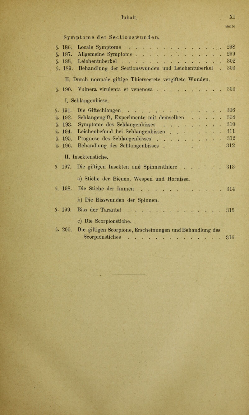 Seite Symptome der Sectio ns wund e n. §. 186. Locale Symptome . . . 298 §. 187. Allgemeine Symptome 299 §. 188. Leichentuberkel 302 §, 189. Behandlung der Sectionswunden und Leichentuberkel . 303 II. Durch normale giftige Thiersecrete vergiftete Wunden. §. 190. Vulnera virulenta et venenosa 306 I. Schlangenbisse. §. 191. Die Giftschlangen 306 §. 192. Schlangengift, Experimente mit demselben . . . . . 308 §. 193. Symptome des Schlangenbisses 310 §. 194. Leichenbefund bei Schlangenbissen 311 §. 195. Prognose des Schlangenbisses 312 §. 196. Behandlung des Schlangenbisses ......... 312 II. Insektenstiche, §. 197. Die giftigen Insekten und Spinnenthiere ...... 313 a) Stiche der Bienen, Wespen und Hornisse. §. 198. Die Stiche der Immen 314 b) Die Bisswunden der Spinnen. §. 199. Biss der Tarantel 315 c) Die Scorpionstiche. §. 200. Die giftigen Scorpione, Erscheinungen und Behandlung des Scorpiönstiches 316