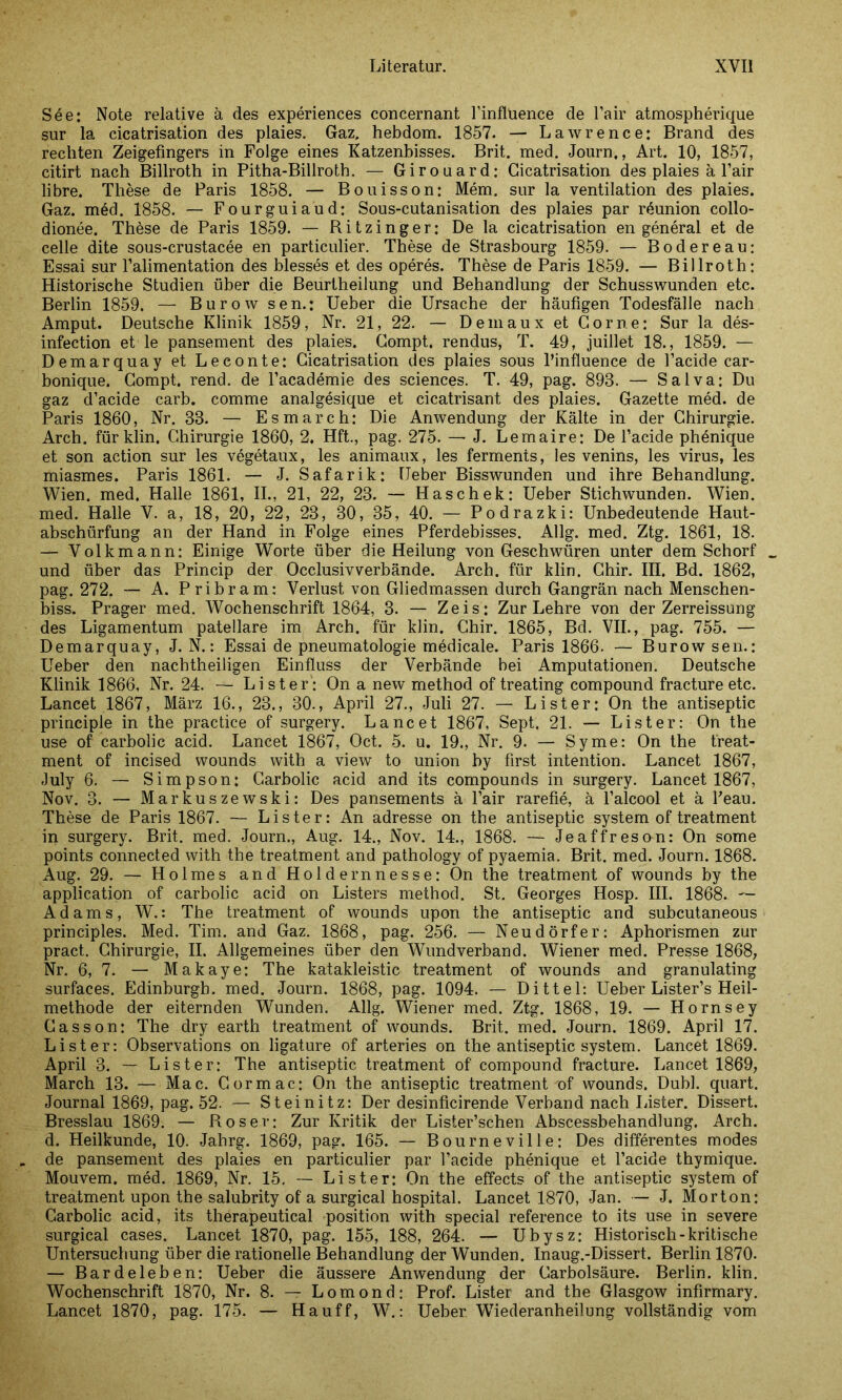 See: Note relative ä des experiences concernant Finflüence de Fair atmospherique sur la cicatrisation des plaies. Gaz, hebdom. 1857. — Lawrence: Brand des rechten Zeigefingers in Folge eines Katzenbisses. Brit. med. Journ,, Art. 10, 1857, citirt nach Billroth in Pitha-Billroth. — Girouard: Cicatrisation des plaies ä l’air libre. These de Paris 1858. — Bouisson: Mem. sur la Ventilation des plaies. Gaz. med. 1858. — Fourguiaud: Sous-cutanisation des plaies par röunion collo- dionee. These de Paris 1859. — R i t z i n g e r: De la cicatrisation en general et de eelle dite sous-crustacee en particulier. These de Strasbourg 1859. — Bodereau: Essai sur l’alimentation des blesses et des operes. These de Paris 1859. — Billroth: Historische Studien über die Beurtheilung und Behandlung der Schusswunden etc. Berlin 1859. — Burowsen.: Ueber die Ursache der häufigen Todesfälle nach Amput. Deutsche Klinik 1859, Nr. 21, 22. — Demaux et Cor ne: Sur la des- infection et le pansement des plaies. Compt. rendus, T. 49, juillet 18., 1859. — Demarquay et Leeonte: Cicatrisation des plaies sous l’influence de l’acide car- bonique. Compt. rend. de l’academie des Sciences. T. 49, pag. 893. — Salva: Du gaz d’acide carb. comme analgesique et cicatrisant des plaies. Gazette med. de Paris 1860, Nr. 33. — Esmarch: Die Anwendung der Kälte in der Chirurgie. Arch. für klin. Chirurgie 1860, 2, Hft., pag. 275. — J. Lemaire: De l’acide phenique et son action sur les vegetaux, les animaux, les ferments, les venins, les virus, les miasmes. Paris 1861. — J. Safarik: Heber Bisswunden und ihre Behandlung. Wien. med. Halle 1861, II., 21, 22, 23. — Haschek: Ueber Stichwunden. Wien, med. Halle V. a, 18, 20, 22, 23, 30, 35, 40. — Podrazki: Unbedeutende Haut- abschürfung an der Hand in Folge eines Pferdebisses. Allg. med. Ztg. 1861, 18. — Volkmann: Einige Worte über die Heilung von Geschwüren unter dem Schorf und über das Princip der Occlusivverbände. Arch. für klin. Chir. III. Bd. 1862, pag. 272. — A. Pribram: Verlust von Gliedmassen durch Gangrän nach Menschen- biss. Prager med. Wochenschrift 1864, 3. — Zeis: Zur Lehre von der Zerreissung des Ligamentum patellare im Arch. für klin. Chir. 1865, Bd. VII., pag. 755. — Demarquay, J. N.: Essai de pneumatologie medicale. Paris 1866. — Burowsen.: Ueber den nachtheiligen Einfluss der Verbände bei Amputationen. Deutsche Klinik 1866, Nr. 24. — Li st er': On a new method of treating compound fracture etc. Lancet 1867, März 16., 23., 30., April 27., Juli 27. — Li st er: On the antiseptic principle in the practice of surgery. Lancet 1867, Sept. 21. — Li st er: On the use of carbolic acid. Lancet 1867, Oct. 5. u. 19., Nr. 9. — Syme: On the treat- ment of incised wounds with a view to union by first intention. Lancet 1867, July 6. — Simpson: Carbolic acid and its compounds in surgery. Lancet 1867, Nov. 3. — Markuszewski: Des pansements ä l’air rarefie, ä l’alcool et ä Feau. These de Paris 1867. — Lister: An adresse on the antiseptic System of treatment in surgery. Brit. med. Journ., Aug. 14., Nov. 14., 1868. — Jeaffreson: On some points connected with the treatment and pathology of pyaemia. Brit. med. Journ. 1868. Aug. 29. — Holmes and Holdernnesse: On the treatment of wounds by the application of carbolic acid on Listers method. St. Georges Hosp. III. 1868. — Adams, W.: The treatment of wounds upon the antiseptic and subcutaneous principles. Med. Tim. and Gaz. 1868, pag. 256. — Neudörfer: Aphorismen zur pract. Chirurgie, II. Allgemeines über den Wundverband. Wiener med. Presse 1868, Nr. 6, 7. — Makaye: The katakleistic treatment of wounds and granulating surfaces. Edinburgh, med. Journ. 1868, pag. 1094. — Dittel: Ueber Lister’s Heil- methode der eiternden Wunden. Allg. Wiener med. Ztg. 1868, 19. — Hornsey Casson: The dry earth treatment of wounds. Brit. med. Journ. 1869. April 17. Lister: Observations on ligature of arteries on the antiseptic system. Lancet 1869. April 3. — Lister: The antiseptic treatment of compound fracture. Lancet 1869, March 13. — Mac. Cormac: On the antiseptic treatment-of wounds. Dubl. quart. Journal 1869, pag. 52. — Steinitz: Der desinficirende Verband nach Lister. Dissert. Bresslau 1869. — Roser: Zur Kritik der Lister’schen Abscessbehandlung. Arch. d. Heilkunde, 10. Jahrg. 1869, pag. 165. — Bourneville: Des differentes modes de pansement des plaies en particulier par Facide phenique et l’acide thymique. Mouvem. med. 1869, Nr. 15, — Lister: On the effects of the antiseptic system of treatment upon the salubrity of a surgical hospital. Lancet 1870, Jan. — J. Morton: Carbolic acid, its therapeutical position with special reference to its use in severe surgical cases. Lancet 1870, pag. 155, 188, 264. — Ubysz: Historisch-kritische Untersuchung über die rationelle Behandlung der Wunden. Inaug.-Dissert. Berlin 1870. — Bardeleben: Ueber die äussere Anwendung der Carbolsäure. Berlin, klin. Wochenschrift 1870, Nr. 8. — Lomond; Prof. Lister and the Glasgow infirmary. Lancet 1870, pag. 175. — Hauff, W.: Ueber WTiederanheilung vollständig vom