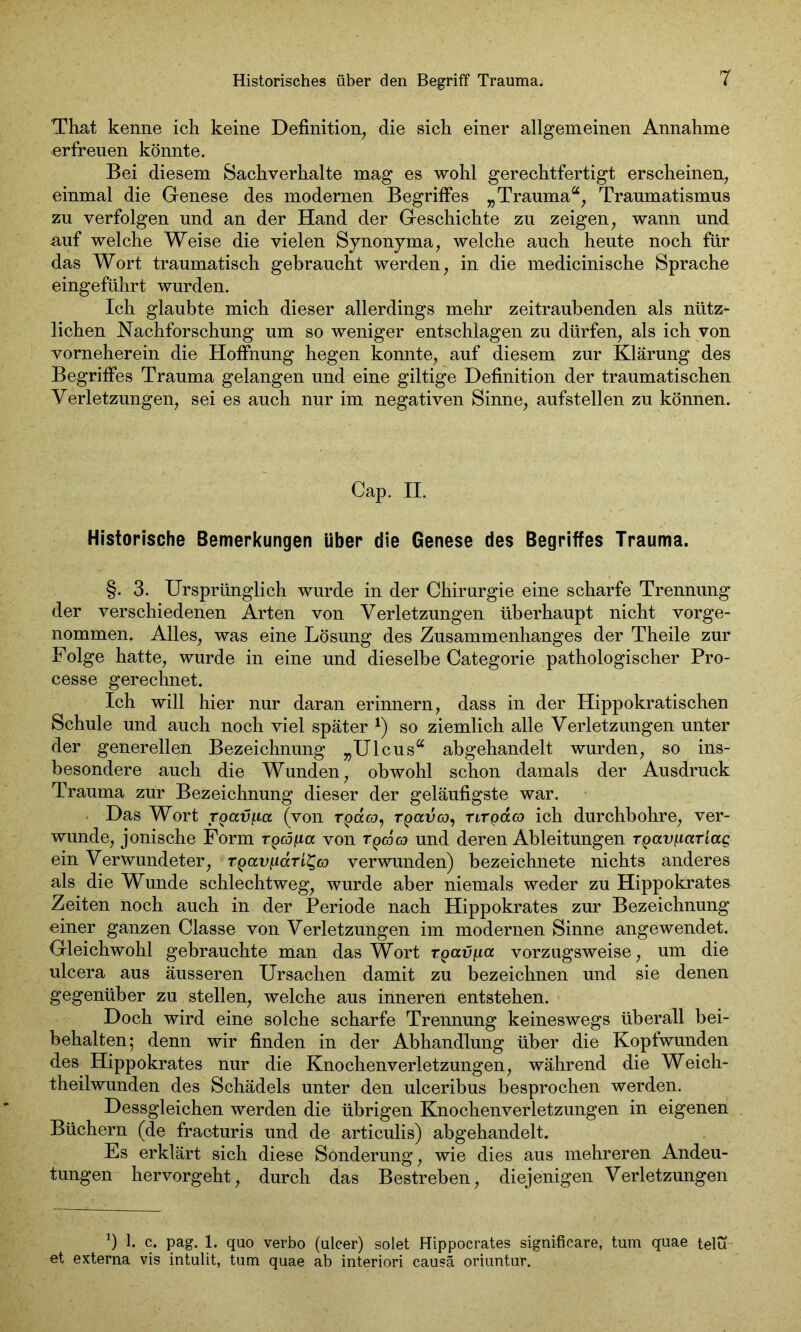 That kenne ich keine Definition, die sich einer allgemeinen Annahme erfreuen könnte. Bei diesem Sachverhalte mag es wohl gerechtfertigt erscheinen, einmal die Genese des modernen Begriffes „Trauma“, Traumatismus zu verfolgen und an der Hand der Geschichte zu zeigen, wann und auf welche Weise die vielen Synonyma, welche auch heute noch für das Wort traumatisch gebraucht werden, in die medicinische Sprache eingefülirt wurden. Ich glaubte mich dieser allerdings mehr zeitraubenden als nütz- lichen Nachforschung um so weniger entschlagen zu dürfen, als ich von vorneherein die Hoffnung hegen konnte, auf diesem zur Klärung des Begriffes Trauma gelangen und eine gütige Definition der traumatischen Verletzungen, sei es auch nur im negativen Sinne, aufstellen zu können. Cap. II. Historische Bemerkungen über die Genese des Begriffes Trauma. §. 3. Ursprünglich wurde in der Chirurgie eine scharfe Trennung der verschiedenen Arten von Verletzungen überhaupt nicht vorge- nommen. Alles, was eine Lösung des Zusammenhanges der Theile zur Folge hatte, wurde in eine und dieselbe Categorie pathologischer Pro- cesse gerechnet. Ich will hier nur daran erinnern, dass in der Hippokratischen Schule und auch noch viel später *) so ziemlich alle Verletzungen unter der generellen Bezeichnung „Ulcus“ abgehandelt wurden, so ins- besondere auch die Wunden, obwohl schon damals der Ausdruck Trauma zur Bezeichnung dieser der geläufigste war. Das Wort ypatqia (von rpa«, rpauco, rtrpaco ich durchbohre, ver- wunde, jonische Form Tpcdpa von tqcocq und deren Ableitungen T^ayf-iccriag ein Verwundeter, T^av/.iaTL^co verwunden) bezeichnete nichts anderes als die Wunde schlechtweg, wurde aber niemals weder zu Hippokrates Zeiten noch auch in der Periode nach Hippokrates zur Bezeichnung einer ganzen Classe von Verletzungen im modernen Sinne angewendet. Gleichwohl gebrauchte man das Wort rpaujua vorzugsweise, um die ulcera aus äusseren Ursachen damit zu bezeichnen und sie denen gegenüber zu stellen, welche aus inneren entstehen. Doch wird eine solche scharfe Trennung keineswegs überall bei- behalten; denn wir finden in der Abhandlung über die Kopfwunden des Hippokrates nur die Knochenverletzungen, während die Weich- theilwunden des Schädels unter den ulceribus besprochen werden. Dessgleichen werden die übrigen Knochenverletzungen in eigenen Büchern (de fracturis und de articulis) abgehandelt. Es erklärt sich diese Sonderung, wie dies aus mehreren Andeu- tungen hervorgeht, durch das Bestreben, diejenigen Verletzungen *) 1. c. pag. 1. quo verbo (ulcer) solet Hippocrates significare, tum quae telu et externa vis intulit, tum quae ab interiori causa oriuntur.