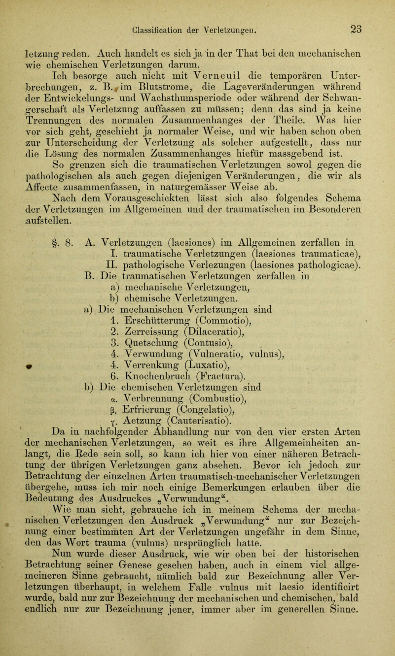 letzung reden. Auch handelt es sich ja in der That hei den mechanischen wie chemischen Verletzungen darum. Ich besorge auch nicht mit Verneuil die temporären Unter- brechungen, z. B.*im Blutstrome, die liageveränderungen während der Entwickelungs- und Wachsthumsperiode oder während der Schwan- gerschaft als Verletzung auffassen zu müssen; denn das sind ja keine Trennungen des normalen Zusammenhanges der Theile. Was hier vor sich geht, geschieht ja normaler Weise, und wir haben schon oben zur Unterscheidung der Verletzung als solcher aufgestellt, dass nur die Lösung des normalen Zusammenhanges hiefür massgebend ist. So grenzen sich die traumatischen Verletzungen sowol gegen die pathologischen als auch gegen diejenigen Veränderungen, die wir als Affecte zusammenfassen, in naturgemässer Weise ab. Nach dem Vorausgeschickten lässt sich also folgendes Schema der Verletzungen im Allgemeinen und der traumatischen im Besonderen aufstellen. §. 8. A. Verletzungen (laesiones) im Allgemeinen zerfallen in I. traumatische Verletzungen (laesiones traumaticae), II. pathologische Verlezungen (laesiones pathologicae). B. Die traumatischen Verletzungen zerfallen in a) mechanische Verletzungen, b) chemische Verletzungen. a) Die mechanischen Verletzungen sind 1. Erschütterung (Commotio), 2. Zerreis.sung (Dilaceratio), 3. Quetschung (Contusio), 4. Verwundung (Vulneratio, vulnus), « 4. Verrenkung (Luxatio), 6. Knochenbruch (Fractura). b) Die chemischen Verletzungen sind a. Verbrennung (Combustio), ß. Erfrierung (Congelatio), y. Aetzung (Cauterisatio). Da in nachfolgender Abhandlung nur von den vier ersten Arten der mechanischen Verletzungen, so weit es ihre Allgemeinheiten an- langt, die Rede sein soll, so kann ich hier von einer näheren Betrach- tung der übrigen Verletzungen ganz absehen. Bevor ich jedoch zur Betrachtung der einzelnen Arten traumatisch-mechanischer Verletzungen übergehe, muss ich mir noch einige Bemerkungen erlauben über die Bedeutung des Ausdruckes „Verwundung“. Wie man sieht, gebrauche ich in meinem Schema der mecha- nischen Verletzungen den Ausdruck „Verwundung“ nur zur Bezeich- nung einer bestimmten Art der Verletzungen ungefähr in dem Sinne, den das Wort trauma (vulnus) ursprünglich hatte. Nun wurde dieser Ausdruck, wie wir oben bei der historischen Betrachtung seiner Genese gesehen haben, auch in einem viel allge- meineren Sinne gebraucht, nämlich bald zur Bezeichnung aller Ver- letzungen überhaupt, in welchem Falle vulnus mit laesio identificirt wurde, bald nur zur Bezeichnung der mechanischen und chemischen, bald endlich nur zur Bezeichnung jener, immer aber im generellen Sinne.