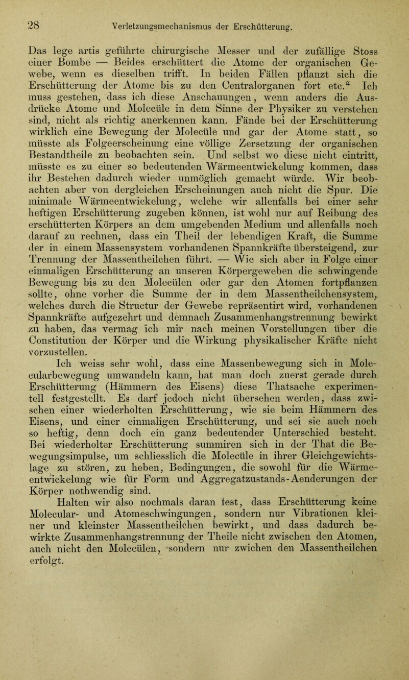 Das lege artis geführte chirurgische Messer uncl der zufällige Stoss einer Bombe — Beides erschüttert die Atome der organischen Ge- webe, wenn es dieselben trifft. In beiden Fällen pflanzt sich die Erschütterung der Atome bis zu den Centralorganen fort etc.a Ich muss gestehen, dass ich diese Anschauungen, wenn anders die Aus- drücke Atome und Molecüle in dem Sinne der Physiker zu verstehen sind, nicht als richtig anerkennen kann. Fände bei der Erschütterung wirklich eine Bewegung der Molecüle und gar der Atome statt, so müsste als Folgeerscheinung eine völlige Zersetzung der organischen Bestandtheile zu beobachten sein. Und selbst wo diese nicht eintritt, müsste es zu einer so bedeutenden Wärmeentwickelung kommen, dass ihr Bestehen dadurch wieder unmöglich gemacht würde. Wir beob- achten aber von dergleichen Erscheinungen auch nicht die Spur. Die minimale Wärmeentwickelung, welche wir allenfalls bei einer sehr heftigen Erschütterung zugeben können, ist wohl nur auf Reibung des erschütterten Körpers an dem umgebenden Medium und allenfalls noch darauf zu rechnen, dass ein Theil der lebendigen Kraft, die Summe der in einem Massensystem vorhandenen Spannkräfte übersteigend, zur Trennung der Massentheilchen führt. — Wie sich aber in Folge einer einmaligen Erschütterung an unseren Körpergeweben die schwingende Bewegung bis zu den Molecülen oder gar den Atomen fortpflanzen sollte, ohne vorher die Summe der in dem Massentheilchensystem, welches durch die Structur der Gewebe repräsentirt wird, vorhandenen Spannkräfte aufgezehrt und demnach Zusammenhangstrennung bewirkt zu haben, das vermag ich mir nach meinen Vorstellungen über die Constitution der Körper und die Wirkung physikalischer Kräfte nicht vorzustellen. Ich weiss sehr wohl, dass eine Massenbewegung sich in Mole- cularbewegung umwandeln kann, hat man doch zuerst gerade durch Erschütterung (Hämmern des Eisens) diese Thatsache experimen- tell festgestellt. Es darf jedoch nicht übersehen werden, dass zwi- schen einer wiederholten Erschütterung, wie sie beim Hämmern des Eisens, und einer einmaligen Erschütterung, und sei sie auch noch so heftig, denn doch ein ganz bedeutender Unterschied besteht. Bei wiederholter Erschütterung summiren sich in der That die Be- wegungsimpulse, um schliesslich die Molecüle in ihrer Gleichgewichts- lage zu stören, zu heben, Bedingungen, die sowohl für die Wärme- entwickelung wie für Form und Aggregatzustands-Aenderungen der Körper nothwendig sind. Halten wir also nochmals daran fest, dass Erschütterung keine Molecular- und Atomeschwingungen, sondern nur Vibrationen klei- ner und kleinster Massentheilchen bewirkt, und dass dadurch be- wirkte Zusammenhangstrennung der Theile nicht zwischen den Atomen, auch nicht den Molecülen, sondern nur zwichen den Massentheilchen erfolgt.