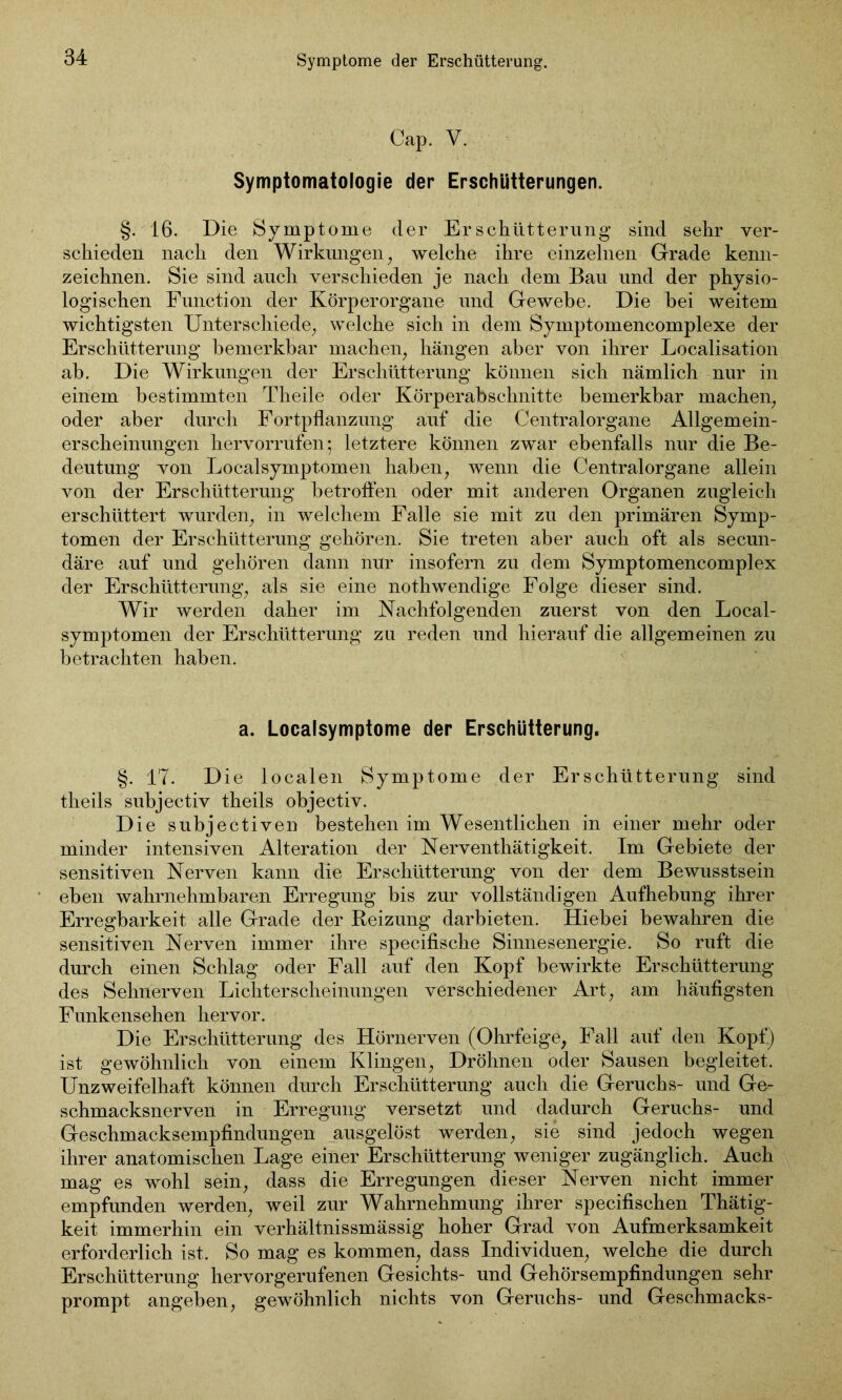 Cap. V. Symptomatologie der Erschütterungen. §. 16. Die Symptome der Erschütterung sind sehr ver- schieden nach den Wirkungen, welche ihre einzelnen Grade kenn- zeichnen. Sie sind auch verschieden je nach dem Bau und der physio- logischen Function der Körperorgane und Gewebe. Die bei weitem wichtigsten Unterschiede, welche sich in dem Symptomencomplexe der Erschütterung bemerkbar machen, hängen aber von ihrer Localisation ab. Die Wirkungen der Erschütterung können sich nämlich nur in einem bestimmten Theile oder Körperabschnitte bemerkbar machen, oder aber durch Fortpflanzung auf die Centralorgane Allgemein- erscheinungen hervorrufen; letztere können zwar ebenfalls nur die Be- deutung von Localsymptomen haben, wenn die Centralorgane allein von der Erschütterung betroffen oder mit anderen Organen zugleich erschüttert wurden, in welchem Falle sie mit zu den primären Symp- tomen der Erschütterung gehören. Sie treten aber auch oft als secun- däre auf und gehören dann nur insofern zu dem Symptomencomplex der Erschütterung, als sie eine nothwendige Folge dieser sind. Wir werden daher im Nachfolgenden zuerst von den Local- symptomen der Erschütterung zu reden und hierauf die allgemeinen zu betrachten haben. a. Localsymptome der Erschütterung. §. 17. Die localen Symptome der Erschütterung sind theils subjectiv theils objectiv. Die subjectiven bestehen im Wesentlichen in einer mehr oder minder intensiven Alteration der Nerventhätigkeit. Im Gebiete der sensitiven Nerven kann die Erschütterung von der dem Bewusstsein eben wahrnehmbaren Erregung bis zur vollständigen Aufhebung ihrer Erregbarkeit alle Grade der Reizung darbieten. Hiebei bewahren die sensitiven Nerven immer ihre specifische Sinnesenergie. So ruft die durch einen Schlag oder Fall auf den Kopf bewirkte Erschütterung des Sehnerven Lichterscheinungen verschiedener Art, am häufigsten Funkensehen hervor. Die Erschütterung des Hörnerven (Ohrfeige, Fall auf den Kopf) ist gewöhnlich von einem Klingen, Dröhnen oder Sausen begleitet. Unzweifelhaft können durch Erschütterung auch die Geruchs- und Ge- schmacksnerven in Erregung versetzt und dadurch Geruchs- und Geschmacksempfindungen ausgelöst werden, sie sind jedoch wegen ihrer anatomischen Lage einer Erschütterung weniger zugänglich. Auch mag es wohl sein, dass die Erregungen dieser Nerven nicht immer empfunden werden, weil zur Wahrnehmung ihrer specifischen Thätig- keit immerhin ein verhältnissmässig hoher Grad von Aufmerksamkeit erforderlich ist. So mag es kommen, dass Individuen, welche die durch Erschütterung hervorgerufenen Gesichts- und Gehörsempfindungen sehr prompt angeben, gewöhnlich nichts von Geruchs- und Geschmacks-