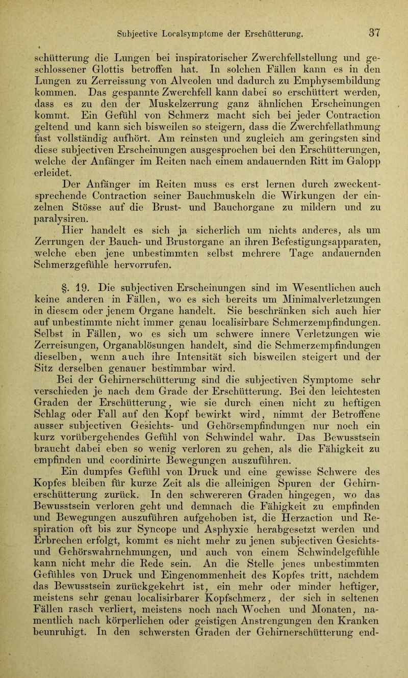 schütterung clie Lungen bei inspiratorischer Zwerchfellstellung und ge- schlossener Glottis betroffen hat. In solchen Fällen kann es in den Lungen zu Zerreissung von Alveolen und dadurch zu Emphysembildung kommen. Das gespannte Zwerchfell kann dabei so erschüttert werden, dass es zu den der Muskelzerrung ganz ähnlichen Erscheinungen kommt. Ein Gefühl von Schmerz macht sich hei jeder Contraction geltend und kann sich bisweilen so steigern, dass die Zwerchfellathmung fast vollständig aufhört. Am reinsten und zugleich am geringsten sind diese suhjectiven Erscheinungen ausgesprochen bei den Erschütterungen, welche der Anfänger im Reiten nach einem andauernden Ritt im Galopp erleidet. Der Anfänger im Reiten muss es erst lernen durch zweckent- sprechende Contraction seiner Bauchmuskeln die Wirkungen der ein- zelnen Stösse auf die Brust- und Bauchorgane zu mildern und zu paralysiren. Hier handelt es sich ja sicherlich um nichts anderes, als um Zerrungen der Bauch- und Brustorgane an ihren Befestigungsapparaten, welche eben jene unbestimmten selbst mehrere Tage andauernden Schmerzgefühle hervorrufen. §. 19. Die subjectiven Erscheinungen sind im Wesentlichen auch keine anderen in Fällen, wo es sich bereits um Minimalverletzungen in diesem oder jenem Organe handelt. Sie beschränken sich auch hier auf unbestimmte nicht immer genau localisirbare Schmerzempfindungen. Selbst in Fällen, wo es sich um schwere innere Verletzungen wie Zerreisungen, Organablösungen handelt, sind die Schmerzempfindungen dieselben, wenn auch ihre Intensität sich bisweilen steigert und der Sitz derselben genauer bestimmbar wird. Bei der Gehirnerschütterung sind die subjectiven Symptome sehr verschieden je nach dem Grade der Erschütterung. Bei den leichtesten Graden der Erschütterung, wie sie durch einen nicht zu heftigen Schlag oder Fall auf den Kopf bewirkt wird, nimmt der Betroffene ausser subjectiven Gesichts- und Gehörsempfindungen nur noch ein kurz vorübergehendes Gefühl von Schwindel wahr. Das Bewusstsein braucht dabei eben so wenig verloren zu gehen, als die Fähigkeit zu empfinden und coordinirte Bewegungen auszuführen. Ein dumpfes Gefühl von Druck und eine gewisse Schwere des Kopfes bleiben für kurze Zeit als die alleinigen Spuren der Gehirn- erschütterung zurück. In den schwereren Graden hingegen, wo das Bewusstsein verloren geht und demnach die Fähigkeit zu empfinden und Bewegungen auszuführen aufgehoben ist, die Herzaction und Re- spiration oft bis zur Syncope und Asphyxie herabgesetzt werden und Erbrechen erfolgt, kommt es nicht mehr zu jenen subjectiven Gesichts- und Gehörswahrnehmungen, und auch von einem Schwindelgefühle kann nicht mehr die Rede sein. An die Stelle jenes unbestimmten Gefühles von Druck und Eingenommenheit des Kopfes tritt, nachdem das Bewusstsein zurückgekehrt ist, ein mehr oder minder heftiger, meistens sehr genau localisirbarer Kopfschmerz, der sich in seltenen Fällen rasch verliert, meistens noch nach Wochen und Monaten, na- mentlich nach körperlichen oder geistigen Anstrengungen den Kranken beunruhigt. In den schwersten Graden der Gehirnerschütterung end-