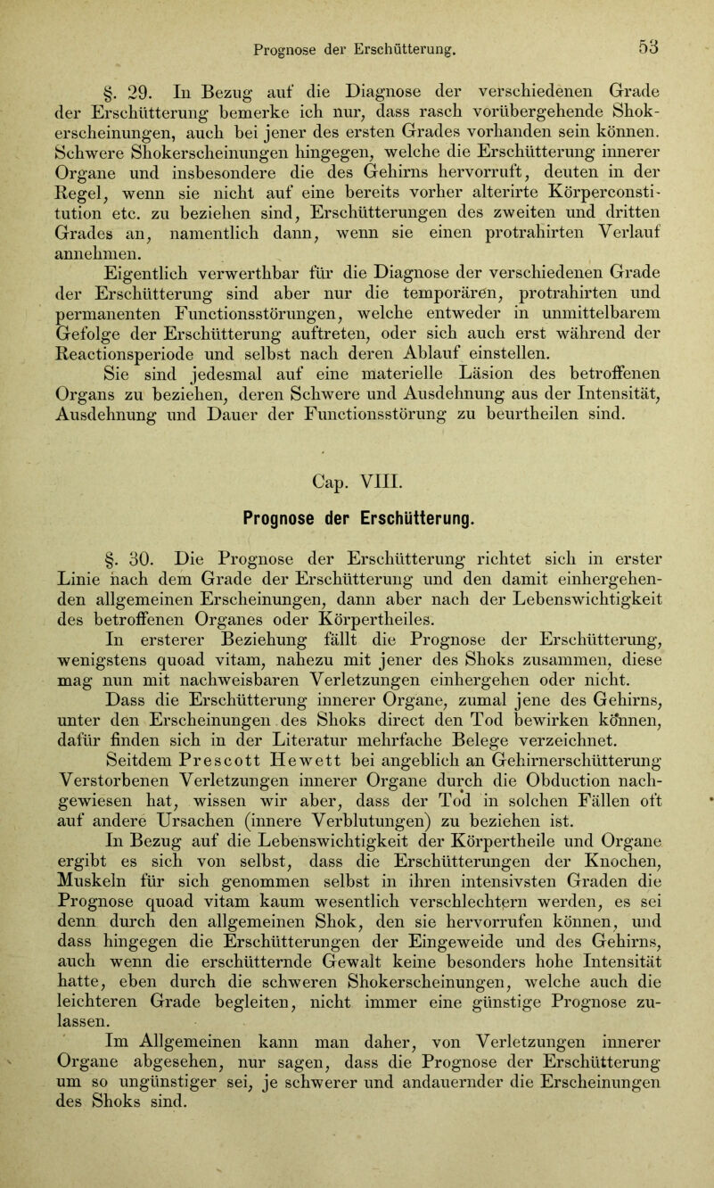 §. 29. In Bezug auf die Diagnose der verschiedenen Grade der Erschütterung bemerke ich nur; dass rasch vorübergehende Shok- erscheinungen, auch bei jener des ersten Grades vorhanden sein können. Schwere Shokerscheinungen hingegen, welche die Erschütterung innerer Organe und insbesondere die des Gehirns hervorruft, deuten in der Regel, wenn sie nicht auf eine bereits vorher alterirte Körperconsti- tution etc. zu beziehen sind, Erschütterungen des zweiten und dritten Grades an, namentlich dann, wenn sie einen protrahirten Verlauf annehmen. Eigentlich verwerthbar für die Diagnose der verschiedenen Grade der Erschütterung sind aber nur die temporären, protrahirten und permanenten Functionsstörungen, welche entweder in unmittelbarem Gefolge der Erschütterung auftreten, oder sich auch erst während der Reactionsperiode und seihst nach deren Ablauf einstellen. Sie sind jedesmal auf eine materielle Läsion des betroffenen Organs zu beziehen, deren Schwere und Ausdehnung aus der Intensität, Ausdehnung und Dauer der Functionsstörung zu beurtheilen sind. Cap. VIII. Prognose der Erschütterung. §. 30. Die Prognose der Erschütterung richtet sich in erster Linie hach dem Grade der Erschütterung und den damit einhergehen- den allgemeinen Erscheinungen, dann aber nach der Lebenswichtigkeit des betroffenen Organes oder Körpertheiles. In ersterer Beziehung fällt die Prognose der Erschütterung, wenigstens quoad vitam, nahezu mit jener des Shoks zusammen, diese mag nun mit nachweisbaren Verletzungen einhergehen oder nicht. Dass die Erschütterung innerer Organe, zumal jene des Gehirns, unter den Erscheinungen des Shoks direct den Tod bewirken kö'nnen, dafür finden sich in der Literatur mehrfache Belege verzeichnet. Seitdem Prescott Hewett bei angeblich an Gehirnerschütterung Verstorbenen Verletzungen innerer Organe durch die Obduction nach- gewiesen hat, wissen wir aber, dass der Tod in solchen Fällen oft auf andere Ursachen (innere Verblutungen) zu beziehen ist. In Bezug auf die Lebenswichtigkeit der Körpertheile und Organe ergibt es sich von selbst, dass die Erschütterungen der Knochen, Muskeln für sich genommen selbst in ihren intensivsten Graden die Prognose quoad vitam kaum wesentlich verschlechtern werden, es sei denn durch den allgemeinen Shok, den sie hervorrufen können, und dass hingegen die Erschütterungen der Eingeweide und des Gehirns, auch wenn die erschütternde Gewalt keine besonders hohe Intensität hatte, eben durch die schweren Shokerscheinungen, welche auch die leichteren Grade begleiten, nicht immer eine günstige Prognose zu- lassen. Im Allgemeinen kann man daher, von Verletzungen innerer Organe abgesehen, nur sagen, dass die Prognose der Erschütterung um so ungünstiger sei, je schwerer und andauernder die Erscheinungen des Shoks sind.