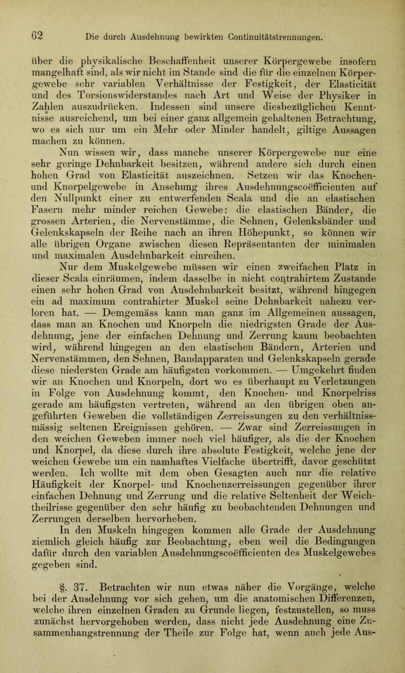 über die physikalische Beschaffenheit unserer Körpergewebe insofern mangelhaft sind, als wir nicht im Stande sind die für die einzelnen Körper- gewebe sehr variablen Verhältnisse der Festigkeit, der Elasticität und des Torsionswiderstandes nach Art und Weise der Physiker in Zahlen auszudrücken. Indessen sind unsere diesbezüglichen Kennt- nisse ausreichend, um bei einer ganz allgemein gehaltenen Betrachtung, wo es sich nur um ein Mehr oder Minder handelt, gütige Aussagen machen zu können. Nun wissen wir, dass manche unserer Körpergewebe nur eine sehr geringe Dehnbarkeit besitzen, während andere sich durch einen hohen Grad von Elasticität auszeichnen. Setzen wir das Knochen- und Knorpelgewebe in Ansehung ihres Ausdehnungscoefficienten auf den Nullpunkt einer zu entwerfenden Scala und die an elastischen Fasern mehr minder reichen Gewebe: die elastischen Bänder, die grossen Arterien, die Nervenstämme, die Sehnen, Gelenksbänder und Gelenkskapseln der Reihe nach an ihren Höhepunkt, so können wir alle übrigen Organe zwischen diesen Repräsentanten der minimalen und maximalen Ausdehnbarkeit einreihen. Nur dem Muskelgewebe müssen wir einen zweifachen Platz in dieser Scala einräumen, indem dasselbe in nicht contrahirtem Zustande einen sehr hohen Grad von Ausdehnbarkeit besitzt, während hingegen ein ad maximum contrahirter Muskel seine Dehnbarkeit nahezu ver- loren hat. — Demgemäss kann man ganz im Allgemeinen aussagen, dass man an Knochen und Knorpeln die niedrigsten Grade der Aus- dehnung, jene der einfachen Dehnung und Zerrung kaum beobachten wird, während hingegen an den elastischen Bändern, Arterien und Nervenstämmen, den Sehnen, Bandapparaten und Gelenkskapseln gerade diese niedersten Grade am häufigsten Vorkommen. — Umgekehrt finden wir an Knochen und Knorpeln, dort wo es überhaupt zu Verletzungen in Folge von Ausdehnung kommt, den Knochen- und Knorpelriss gerade am häufigsten vertreten, während an den übrigen oben an- geführten Geweben die vollständigen Zerreissungen zu den verhältniss- mässig seltenen Ereignissen gehören. — Zwar sind Zerreissungen in den weichen Geweben immer noch viel häufiger, als die der Knochen und Knorpel, da diese durch ihre absolute Festigkeit, welche jene der weichen Gewebe um ein namhaftes Vielfache übertrifft, davor geschützt werden. Ich wollte mit dem oben Gesagten auch nur die relative Häufigkeit der Knorpel- und Knochenzerreissungen gegenüber ihrer einfachen Dehnung und Zerrung und die relative Seltenheit der Weich- theilrisse gegenüber den sehr häufig zu beobachtenden Dehnungen und Zerrungen derselben hervorheben. In den Muskeln hingegen kommen alle Grade der Ausdehnung ziemlich gleich häufig zur Beobachtung, eben weil die Bedingungen dafür durch den variablen Ausdehnungscoefficienten des Muskelgewebes gegeben sind. §. 37. Betrachten wir nun etwas näher die Vorgänge, welche bei der Ausdehnung vor sich gehen, um die anatomischen Differenzen, welche ihren einzelnen Graden zu Grunde liegen, festzustellen, so muss zunächst hervorgehoben werden, dass nicht jede Ausdehnung eine Zu- sammenhangstrennung der Theile zur Folge hat, wenn auch jede Aus-