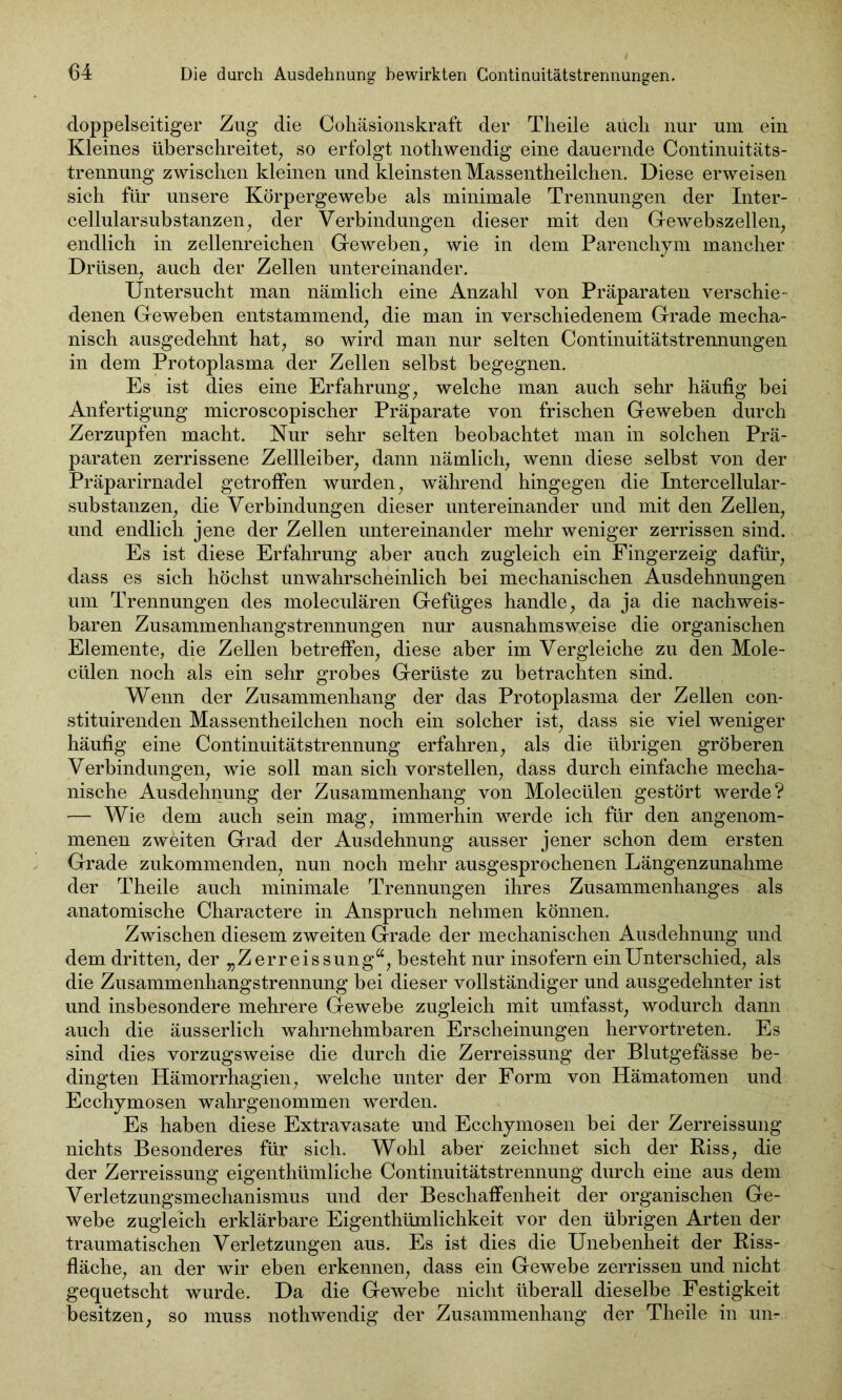 doppelseitiger Zug die Cohäsionskraft der Theile auch nur um ein Kleines überschreitet, so erfolgt nothwendig eine dauernde Continuitäts- trennung zwischen kleinen und kleinsten Massentheilchen. Diese erweisen sich für unsere Körpergewebe als minimale Trennungen der Inter- cellularsubstanzen, der Verbindungen dieser mit den Gewebszellen, endlich in zellenreichen Geweben, wie in dem Parenchym mancher Drüsen, auch der Zellen untereinander. Untersucht man nämlich eine Anzahl von Präparaten verschie- denen Geweben entstammend, die man in verschiedenem Grade mecha- nisch ausgedehnt hat, so wird man nur selten Continuitätstrennungen in dem Protoplasma der Zellen selbst begegnen. Es ist dies eine Erfahrung, welche man auch sehr häufig bei Anfertigung microscopischer Präparate von frischen Geweben durch Zerzupfen macht. Nur sehr selten beobachtet man in solchen Prä- paraten zerrissene Zellleiber, dann nämlich, wenn diese selbst von der Präparirnadel getroffen wurden, während hingegen die Intercellular- substanzen, die Verbindungen dieser untereinander und mit den Zellen, und endlich jene der Zellen untereinander mehr weniger zerrissen sind. Es ist diese Erfahrung aber auch zugleich ein Fingerzeig dafür, dass es sich höchst unwahrscheinlich bei mechanischen Ausdehnungen um Trennungen des moleculären Gefüges handle, da ja die nachweis- baren Zusammenhangstrennungen nur ausnahmsweise die organischen Elemente, die Zellen betreffen, diese aber im Vergleiche zu den Mole- ctilen noch als ein sehr grobes Gerüste zu betrachten sind. Wenn der Zusammenhang der das Protoplasma der Zellen con- stituirenden Massentheilchen noch ein solcher ist, dass sie viel weniger häufig eine Continuitätstrennung erfahren, als die übrigen gröberen Verbindungen, wie soll man sich vorstellen, dass durch einfache mecha- nische Ausdehnung der Zusammenhang von Molecülen gestört werde? — Wie dem auch sein mag, immerhin werde ich für den angenom- menen zweiten Grad der Ausdehnung ausser jener schon dem ersten Grade zukommenden, nun noch mehr ausgesprochenen Längenzunahme der Theile auch minimale Trennungen ihres Zusammenhanges als anatomische Charactere in Anspruch nehmen können. Zwischen diesem zweiten Grade der mechanischen Ausdehnung und dem dritten, der „Zerreissung“, besteht nur insofern ein Unterschied, als die Zusammenhangstrennung bei dieser vollständiger und ausgedehnter ist und insbesondere mehrere Gewebe zugleich mit umfasst, wodurch dann auch die äusserlich wahrnehmbaren Erscheinungen hervortreten. Es sind dies vorzugsweise die durch die Zerreissung der Blutgefässe be- dingten Hämorrhagien, welche unter der Form von Hämatomen und Ecchymosen wahr genommen werden. Es haben diese Extravasate und Ecchymosen bei der Zerreissung nichts Besonderes für sich. Wohl aber zeichnet sich der Riss, die der Zerreissung eigentümliche Continuitätstrennung durch eine aus dem Verletzungsmechanismus und der Beschaffenheit der organischen Ge- webe zugleich erklärbare Eigenthümlichkeit vor den übrigen Arten der traumatischen Verletzungen aus. Es ist dies die Unebenheit der Riss- fläche, an der wir eben erkennen, dass ein Gewebe zerrissen und nicht gequetscht wurde. Da die Gewebe nicht überall dieselbe Festigkeit besitzen, so muss nothwendig der Zusammenhang der Theile in un-