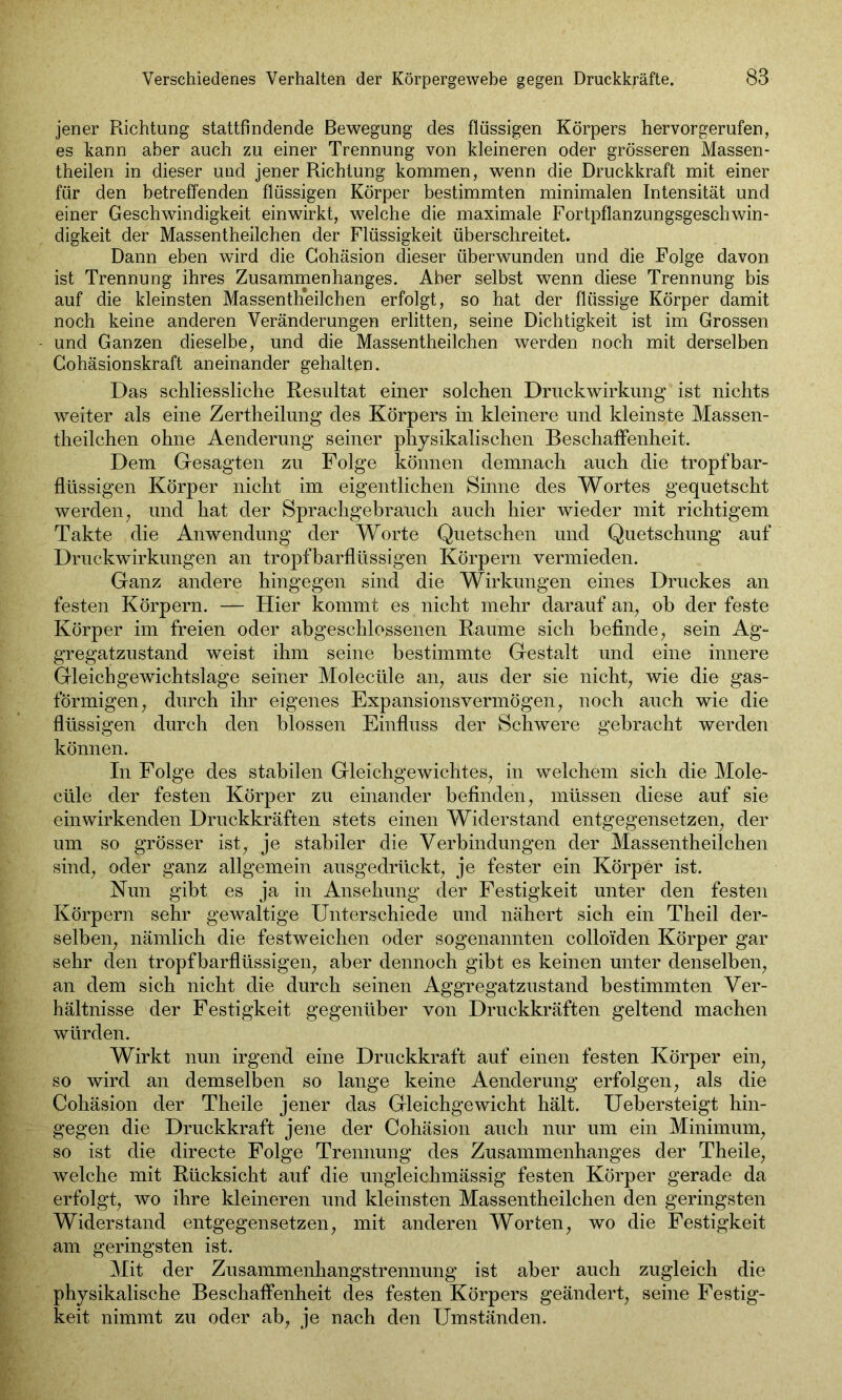 jener Richtung stattfindende Bewegung des flüssigen Körpers hervorgerufen, es kann aber auch zu einer Trennung von kleineren oder grösseren Massen - theilen in dieser und jener Richtung kommen, wenn die Druckkraft mit einer für den betreffenden flüssigen Körper bestimmten minimalen Intensität und einer Geschwindigkeit einwirkt, welche die maximale Fortpflanzungsgeschwin- digkeit der Massentheilchen der Flüssigkeit überschreitet. Dann eben wird die Gohäsion dieser überwunden und die Folge davon ist Trennung ihres Zusammenhanges. Aber selbst wenn diese Trennung bis auf die kleinsten Massenteilchen erfolgt, so hat der flüssige Körper damit noch keine anderen Veränderungen erlitten, seine Dichtigkeit ist im Grossen und Ganzen dieselbe, und die Massentheilchen werden noch mit derselben Gohäsionskraft aneinander gehalten. Das schliessliche Resultat einer solchen Druckwirkung ist nichts weiter als eine Zertheilung des Körpers in kleinere und kleinste Massen- theilchen ohne Aenderung seiner physikalischen Beschaffenheit. Dem Gesagten zu Folge können demnach auch die tropfbar- flüssigen Körper nicht im eigentlichen Sinne des Wortes gequetscht werden; und hat der Sprachgebrauch auch hier wieder mit richtigem Takte die Anwendung der Worte Quetschen und Quetschung auf Druckwirkungen an tropfbarflüssigen Körpern vermieden. Ganz andere hingegen sind die Wirkungen eines Druckes an festen Körpern. — Hier kommt es nicht mehr darauf an, ob der feste Körper im freien oder abgeschlossenen Raume sich befinde, sein Ag- gregatzustand weist ihm seine bestimmte Gestalt und eine innere Gleichgewichtslage seiner Molecüle an, aus der sie nicht, wie die gas- förmigen, durch ihr eigenes Expansionsvermögen, noch auch wie die flüssigen durch den blossen Einfluss der Schwere gebracht werden können. In Folge des stabilen Gleichgewichtes, in welchem sich die Mole- cüle der festen Körper zu einander befinden, müssen diese auf sie einwirkenden Druckkräften stets einen Widerstand entgegensetzen, der um so grösser ist, je stabiler die Verbindungen der Massentheilchen sind, oder ganz allgemein ausgedrückt, je fester ein Körper ist. Nun gibt es ja in Ansehung der Festigkeit unter den festen Körpern sehr gewaltige Unterschiede und nähert sich ein Theil der- selben, nämlich die festweichen oder sogenannten colloiden Körper gar sehr den tropfbarflüssigen, aber dennoch gibt es keinen unter denselben, an dem sich nicht die durch seinen Aggregatzustand bestimmten Ver- hältnisse der Festigkeit gegenüber von Druckkräften geltend machen würden. Wirkt nun irgend eine Druckkraft auf einen festen Körper ein, so wird an demselben so lange keine Aenderung erfolgen, als die Cohäsion der Theile jener das Gleichgewicht hält. Uebersteigt hin- gegen die Druckkraft jene der Cohäsion auch nur um ein Minimum, so ist die directe Folge Trennung des Zusammenhanges der Theile, welche mit Rücksicht auf die ungleichmässig festen Körper gerade da erfolgt, wo ihre kleineren und kleinsten Massentheilchen den geringsten Widerstand entgegensetzen, mit anderen Worten, wo die Festigkeit am geringsten ist. Mit der Zusammenhangstrennung ist aber auch zugleich die physikalische Beschaffenheit des festen Körpers geändert, seine Festig- keit nimmt zu oder ab, je nach den Umständen.
