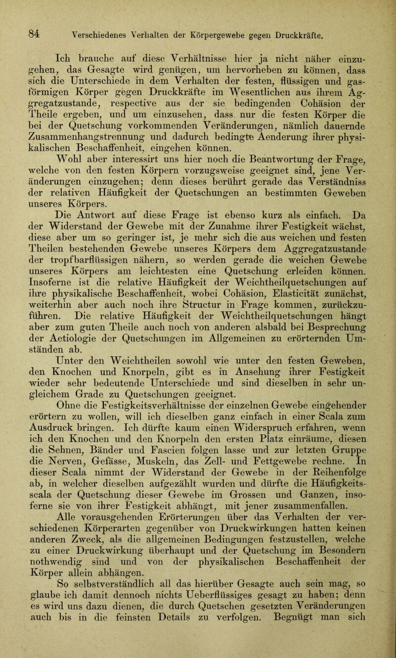 Ich brauche auf diese Verhältnisse hier ja nicht näher einzu- gehen, das Gesagte wird genügen, um hervorheben zu können, dass sich die Unterschiede in dem Verhalten der festen, flüssigen und gas- förmigen Körper gegen Druckkräfte im Wesentlichen aus ihrem Ag- gregatzustande, respective aus der sie bedingenden Cohäsion der Theile ergeben, und um einzusehen, dass, nur die festen Körper die bei der Quetschung vorkommenden Veränderungen, nämlich dauernde Zusammenhangstrennung und dadurch bedingte Aenderung ihrer physi- kalischen Beschaffenheit, eingehen können. Wohl aber interessirt uns hier noch die Beantwortung der Frage, welche von den festen Körpern vorzugsweise geeignet sind, jene Ver- änderungen einzugehen; denn dieses berührt gerade das Verständniss der relativen Häufigkeit der Quetschungen an bestimmten Geweben unseres Körpers. Die Antwort auf diese Frage ist ebenso kurz als einfach. Da der Widerstand der Gewebe mit der Zunahme ihrer Festigkeit wächst, diese aber um so geringer ist, je mehr sich die aus weichen und festen Theilen bestehenden Gewebe unseres Körpers dem Aggregatzustande der tropfbarflüssigen nähern, so werden gerade die weichen Gewebe unseres Körpers am leichtesten eine Quetschung erleiden können. Insoferne ist die relative Häufigkeit der Weichtheilquetschungen auf ihre physikalische Beschaffenheit, wobei Cohäsion, Elasticität zunächst, weiterhin aber auch noch ihre Structur in Frage kommen, zurückzu- führen. Die relative Häufigkeit der Weichtheilquetschungen hängt aber zum guten Theile auch noch von anderen alsbald bei Besprechung der Aetiologie der Quetschungen im Allgemeinen zu erörternden Um- ständen ab. Unter den Weichtheilen sowohl wie unter den festen Geweben, den Knochen und Knorpeln, gibt es in Ansehung ihrer Festigkeit wieder sehr bedeutende Unterschiede und sind dieselben in sehr un- gleichem Grade zu Quetschungen geeignet. Ohne die Festigkeitsverhältnisse der einzelnen Gewebe eingehender erörtern zu wollen, will ich dieselben ganz einfach in einer Scala zum Ausdruck bringen. Ich dürfte kaum einen Widerspruch erfahren, wenn ich den Knochen und den Knorpeln den ersten Platz einräume, diesen die Sehnen, Bänder und Fascien folgen lasse und zur letzten Gruppe die Nerven, Gefässe, Muskeln, das Zell- und Fettgewebe rechne. In dieser Scala nimmt der Widerstand der Gewebe in der Reihenfolge ab, in welcher dieselben aufgezählt wurden und dürfte die Häufigkeits- scala der Quetschung dieser Gewebe im Grossen und Ganzen, inso- ferne sie von ihrer Festigkeit abhängt, mit jener zusammenfallen. Alle vorausgehenden Erörterungen über das Verhalten der ver- schiedenen Körperarten gegenüber von Druckwirkungen hatten keinen anderen Zweck, als die allgemeinen Bedingungen festzustellen, welche zu einer Druckwirkung überhaupt und der Quetschung im Besondern nothwendig sind und von der physikalischen Beschaffenheit der Körper allein abhängen. So selbstverständlich all das hierüber Gesagte auch sein mag, so glaube ich damit dennoch nichts Ueberflüssiges gesagt zu haben; denn es wird uns dazu dienen, die durch Quetschen gesetzten Veränderungen auch bis in die feinsten Details zu verfolgen. Begnügt man sich