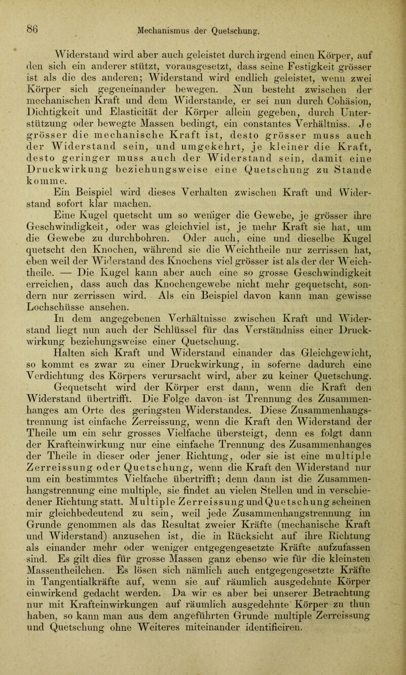 Widerstand wird aber auch geleistet durch irgend einen Körper, auf den sich ein anderer stützt, vorausgesetzt, dass seine Festigkeit grösser ist als die des anderen; Widerstand wird endlich geleistet, wenn zwei Körper sich gegeneinander bewegen. Nun besteht zwischen der mechanischen Kraft und dem Widerstande, er sei nun durch Cohäsion, Dichtigkeit und Elasticität der Körper allein gegeben, durch Unter- stützung oder bewegte Massen bedingt, ein constantes Verhältnis. Je grösser die mechanische Kraft ist, desto grösser muss auch der Widerstand sein, und umgekehrt, je kleiner die Kraft, desto geringer muss auch der Widerstand sein, damit eine Druckwirkung beziehungsweise eine Quetschung zu Stande komme. Ein Beispiel wird dieses Verhalten zwischen Kraft und Wider- stand sofort klar machen. Eine Kugel quetscht um so weniger die Gewebe, je grösser ihre Geschwindigkeit, oder was gleichviel ist, je mehr Kraft sie hat, um die Gewebe zu durchbohren. Oder auch, eine und dieselbe Kugel quetscht den Knochen, während sie die Weichtheile nur zerrissen hat, eben weil der Widerstand des Knochens viel grösser ist als der der Weich- theile. — Die Kugel kann aber auch eine so grosse Geschwindigkeit erreichen, dass auch das Knochengewebe nicht mehr gequetscht, son- dern nur zerrissen wird. Als ein Beispiel davon kann man gewisse Lochschüsse ansehen. In dem angegebenen Verhältnisse zwischen Kraft und Wider- stand liegt nun auch der Schlüssel für das Verständniss einer Druck- wirkung beziehungsweise einer Quetschung. Halten sich Kraft und Widerstand einander das Gleichgewicht, so kommt es zwar zu einer Druckwirkung, in soferne dadurch eine Verdichtung des Körpers verursacht wird, aber zu keiner Quetschung. Gequetscht wird der Körper erst dann, wenn die Kraft den Widerstand übertrifft. Die Folge davon ist Trennung des Zusammen- hanges am Orte des geringsten Widerstandes. Diese Zusammenhangs- trennung ist einfache Zerreissung, wenn die Kraft den Widerstand der Theile um ein sehr grosses Vielfache übersteigt, denn es folgt dann der Krafteinwirkung nur eine einfache Trennung des Zusammenhanges der Theile in dieser oder jener Richtung, oder sie ist eine multiple Zerreissung oder Quetschung, wenn die Kraft den Widerstand nur um ein bestimmtes Vielfache übertrifft; denn dann ist die Zusammen- hangstrennung eine multiple, sie findet an vielen Stellen und in verschie- dener Richtung statt. Multiple Zerreissung und Quetschung scheinen mir gleichbedeutend zu sein, weil jede Zusammenhangstrennung im Grunde genommen als das Resultat zweier Kräfte (mechanische Kraft und Widerstand) anzusehen ist, die in Rücksicht auf ihre Richtung als einander mehr oder weniger entgegengesetzte Kräfte aufzufassen sind. Es gilt dies für grosse Massen ganz ebenso wie für die kleinsten Massentheilchen. Es lösen sich nämlich auch entgegengesetzte Kräfte in Tangentialkräfte auf, wenn sie auf räumlich ausgedehnte Körper einwirkend gedacht werden. Da wir es aber bei unserer Betrachtung nur mit Krafteinwirkungen auf räumlich ausgedehnte Körper zu thun haben, so kann man aus dem angeführten Grunde multiple Zerreissung und Quetschung ohne Weiteres miteinander identificiren.