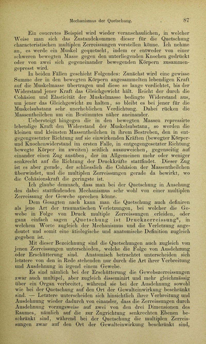 Ein concretes Beispiel wird wieder veranschaulichen, in welcher Weise man sich das Zustandekommen dieser für die Quetschung characteristischen multiplen Zerreissungen vorstellen könne. Ich nehme an, es werde ein Muskel gequetscht, indem er entweder von einer schweren bewegten Masse gegen den unterliegenden Knochen gedrückt oder von zwei sich gegeneinander bewegenden Körpern zusammen- gepresst wird. In beiden Fällen geschieht Folgendes: Zunächst wird eine gewisse Summe der in den bewegten Körpern angesammelten lebendigen Kraft auf die Muskelmasse übertragen und diese so lange verdichtet, bis der Widerstand jener Kraft das Gleichgewicht hält. Beicht der durch die Cohäsion und Elasticität der Muskelmasse bedingte Widerstand aus, um jener das Gleichgewicht zu halten, so bleibt es bei jener für die Muskelsubstanz sehr unerheblichen Verdichtung. Dabei rücken die Massentheilchen um ein Bestimmtes näher aneinander. Uebersteigt hingegen die in den bewegten Massen repressirte lebendige Kraft den Widerstand der Muskelsubstanz, so werden die kleinen und kleinsten Massentheilchen in ihrem Bestreben, den in ent- gegengesetzter Richtung auf sie einwirkenden Kräften (bewegter Körper- und Knochenwiderstand im ersten Falle, in entgegengesetzter Richtung bewegte Körper im zweiten) seitlich auszuweichen, gegenseitig auf einander einen Zug ausüben, der im Allgemeinen mehr oder weniger senkrecht auf die Richtung der Druckkräfte stattfindet. Dieser Zug ist es aber gerade, der schliesslich die Cohäsion der Massentheilchen überwindet, und die multiplen Zerreissungen gerade da bewirkt, wo die Cohäsionskraft die geringste ist. Ich glaube demnach, dass maii bei der Quetschung in Ansehung des dabei stattfindenden Mechanismus sehr wohl von einer multiplen Zerreissung der Gewebe sprechen könne. Dem Gesagten nach kann man die Quetschung auch definiren als jene Art der traumatischen Verletzungen, bei welcher die Ge- webe in Folge von Druck multiple Zerreissungen erleiden, oder ganz einfach sagen „Quetschung ist Druckzerreissung“, in welchem Worte zugleich der Mechanismus und die Verletzung ange- deutet und somit eine1 ätiologische und anatomische Definition zugleich gegeben ist. Mit dieser Bezeichnung sind die Quetschungen auch zugleich von jenen Zerreissungen unterschieden, welche die Folge von Ausdehnung oder Erschütterung sind. Anatomisch betrachtet unterscheiden sich letztere von den in Rede stehenden nur durch die Art ihrer Verbreitung und Ausdehnung in irgend einem Gewebe. Es sind nämlich bei der Erschütterung die Gewebszerreissungen zwar auch multipel, aber zugleich disseminirt und mehr gleichmässig über ein Organ verbreitet, während sie bei der Ausdehnung sowohl wie bei der Quetschung auf den Ort der Gewalteinwirkung beschränkt sind. — Letztere unterscheiden sich hinsichtlich ihrer Verbreitung und Ausdehnung wieder dadurch von einander, dass die Zerreissungen durch Ausdehnung vorzugsweise auf zwei von den drei Dimensionen des Raumes, nämlich auf die zur Zugrichtung senkrechten Ebenen be- schränkt sind, während bei der Quetschung die multiplen Zerreis- sungen zwar auf den Ort der Gewalteinwirkung beschränkt sind,