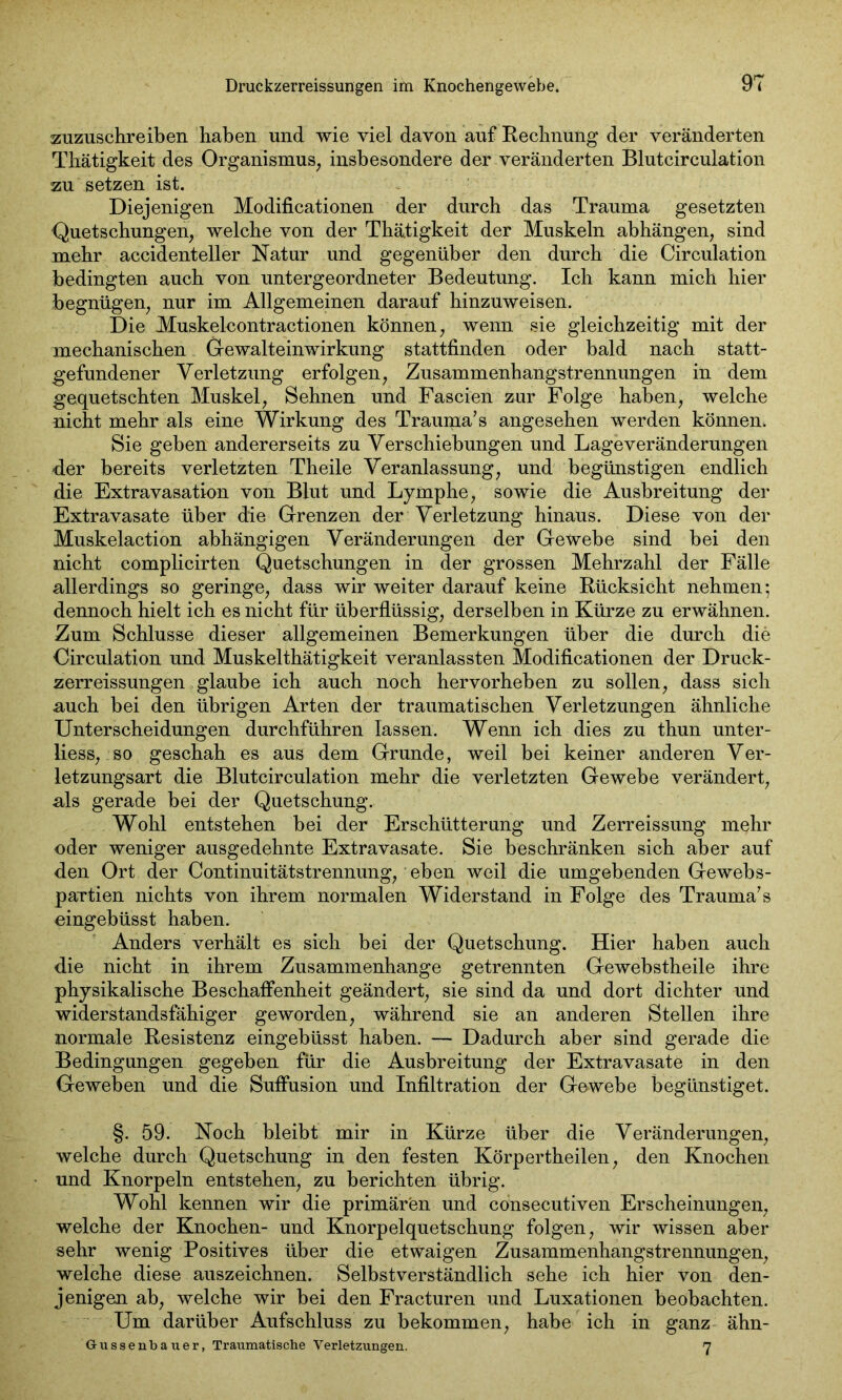 zuzuschreiben haben und wie viel davon auf Rechnung der veränderten Thätigkeit des Organismus, insbesondere der veränderten Blutcirculation zu setzen ist. Diejenigen Modificationen der durch das Trauma gesetzten Quetschungen, welche von der Thätigkeit der Muskeln abhängen, sind mehr accidenteller Natur und gegenüber den durch die Circulation bedingten auch von untergeordneter Bedeutung. Ich kann mich hier begnügen, nur im Allgemeinen darauf hinzuweisen. Die Muskelcontractionen können, wenn sie gleichzeitig mit der mechanischen Gewalteinwirkung stattfinden oder bald nach statt- gefundener Verletzung erfolgen, Zusammenhangstrennungen in dem gequetschten Muskel, Sehnen und Fascien zur Folge haben, welche nicht mehr als eine Wirkung des Trauma’ s angesehen werden können. Sie geben andererseits zu Verschiebungen und Lageveränderungen der bereits verletzten Theile Veranlassung, und begünstigen endlich die Extravasation von Blut und Lymphe, sowie die Ausbreitung der Extravasate über die Grenzen der Verletzung hinaus. Diese von der Muskelaction abhängigen Veränderungen der Gewebe sind bei den nicht complicirten Quetschungen in der grossen Mehrzahl der Fälle allerdings so geringe, dass wir weiter darauf keine Rücksicht nehmen; dennoch hielt ich es nicht für überflüssig, derselben in Kürze zu erwähnen. Zum Schlüsse dieser allgemeinen Bemerkungen über die durch die Circulation und Muskelthätigkeit veranlassten Modificationen der Druck- zerreissungen glaube ich auch noch hervorheben zu sollen, dass sich auch bei den übrigen Arten der traumatischen Verletzungen ähnliche Unterscheidungen durchführen lassen. Wenn ich dies zu thun unter- lass, so geschah es aus dem Grunde, weil bei keiner anderen Ver- letzungsart die Blutcirculation mehr die verletzten Gewebe verändert, als gerade bei der Quetschung. Wohl entstehen bei der Erschütterung und Zerreissung mehr oder weniger ausgedehnte Extravasate. Sie beschränken sich aber auf den Ort der Continuitätstrennung, eben weil die umgebenden Gewebs- partien nichts von ihrem normalen Widerstand in Folge des Trauma’s eingebüsst haben. Anders verhält es sich bei der Quetschung. Hier haben auch die nicht in ihrem Zusammenhänge getrennten Gewebstheile ihre physikalische Beschaffenheit geändert, sie sind da und dort dichter und widerstandsfähiger geworden, während sie an anderen Stellen ihre normale Resistenz eingebüsst haben. — Dadurch aber sind gerade die Bedingungen gegeben für die Ausbreitung der Extravasate in den Geweben und die Suffusion und Infiltration der Gewebe begünstiget. §. 59. Noch bleibt mir in Kürze über die Veränderungen, welche durch Quetschung in den festen Körpertheilen, den Knochen und Knorpeln entstehen, zu berichten übrig. Wohl kennen wir die primären und consecutiven Erscheinungen, welche der Knochen- und Knorpelquetschung folgen, wir wissen aber sehr wenig Positives über die etwaigen Zusammenhangstrennungen, welche diese auszeichnen. Selbstverständlich sehe ich hier von den- jenigen ab, welche wir bei den Fracturen und Luxationen beobachten. Um darüber Aufschluss zu bekommen, habe ich in ganz ähn- Gussenbauer, Traumatische Verletzungen. 7