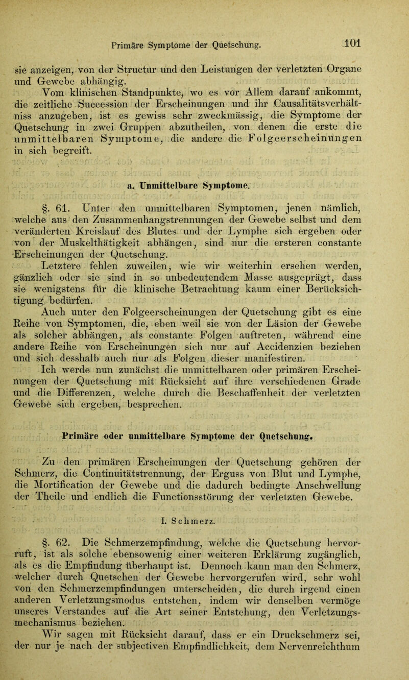 Primäre Symptome der Quetschung, sie anzeigen, von der Structur und den Leistlingen der verletzten Organe und Gewebe abhängig. Vom klinischen Standpunkte, wo es vor Allem darauf ankommt, die zeitliche Succession der Erscheinungen und ihr Causalitäts Verhält- nis anzugeben, ist es gewiss sehr zweckmässig, die Symptome der Quetschung in zwei Gruppen abzutheilen, von denen die erste die unmittelbaren Symptome, die andere die Folgeerscheinungen in sich begreift. a. Unmittelbare Symptome. §. 61. Unter den unmittelbaren Symptomen, jenen nämlich, welche aus den Zusammenhangstrennungen der Gewebe selbst und dem veränderten Kreislauf des Blutes und der Lymphe sich ergeben oder von der Muskelthätigkeit abhängen, sind nur die ersteren constante Erscheinungen der Quetschung. Letztere fehlen zuweilen, wie wir weiterhin ersehen werden, gänzlich oder sie sind in so unbedeutendem Masse ausgeprägt, dass sie wenigstens für die klinische Betrachtung kaum einer Berücksich- tigung bedürfen. Auch unter den Folgeerscheinungen der Quetschung gibt es eine Reihe von Symptomen, die, eben weil sie von der Läsion der Gewebe als solcher abhängen, als constante Folgen auftreten, während eine andere Reihe von Erscheinungen sich nur auf Accidenzien beziehen und sich desshalb auch nur als Folgen dieser manifestiren. Ich werde nun zunächst die unmittelbaren oder primären Erschei- nungen der Quetschung mit Rücksicht auf ihre verschiedenen Grade und die Differenzen, welche durch die Beschaffenheit der verletzten Gewebe sich ergeben, besprechen. Primäre oder unmittelbare Symptome der Quetschung1. Zu den primären Erscheinungen der Quetschung gehören der Schmerz, die Continuitätstrennung, der Erguss von Blut und Lymphe, die Mortification der Gewebe und die dadurch bedingte Anschwellung der Theile und endlich die Functionsstörung der verletzten Gewebe. I. Schmerz. §. 62. Die Schmerzempfindung, welche die Quetschung hervor- ruft, ist als solche ebensowenig einer weiteren Erklärung zugänglich, als es die Empfindung überhaupt ist. Dennoch kann man den Schmerz, welcher durch Quetschen der Gewebe hervorgerufen wird, sehr wohl von den Schmerzempfindungen unterscheiden, die durch irgend einen anderen Verletzungsmodus entstehen, indem wir denselben vermöge unseres Verstandes auf die Art seiner Entstehung, den Verletzungs- mechanismus beziehen. Wir sagen mit Rücksicht darauf, dass er ein Druckschmerz sei, der nur je nach der subjectiven Empfindlichkeit, dem Nervenreichthum