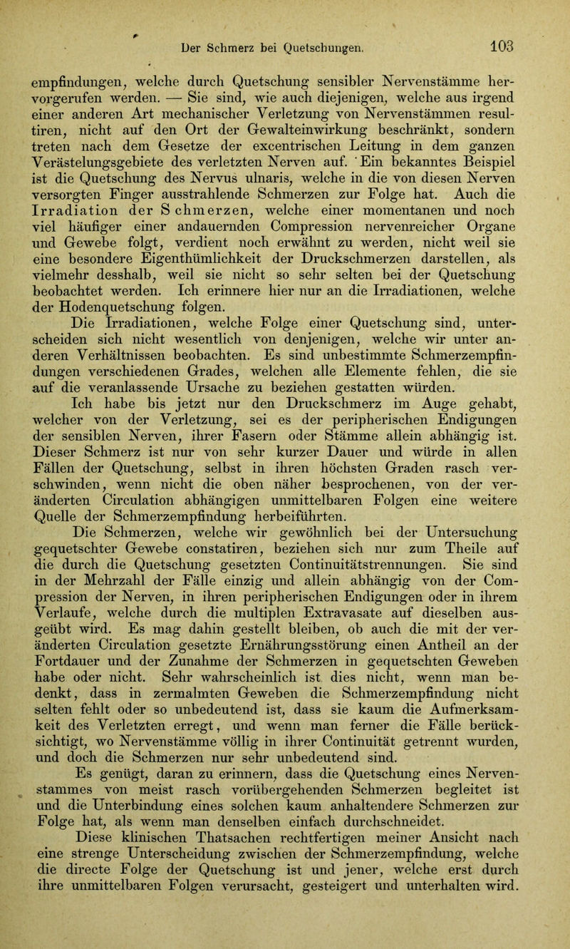 empfindungen, welche durch Quetschung sensibler Nervenstämme her- vorgerufen werden. — Sie sind, wie auch diejenigen, welche aus irgend einer anderen Art mechanischer Verletzung von Nervenstämmen resul- tiren, nicht auf den Ort der Gewalteinwirkung beschränkt, sondern treten nach dem Gesetze der excentrischen Leitung in dem ganzen Verästelungsgebiete des verletzten Nerven auf. Ein bekanntes Beispiel ist die Quetschung des Nervus ulnaris, welche in die von diesen Nerven versorgten Finger ausstrahlende Schmerzen zur Folge hat. Auch die Irradiation der Schmerzen, welche einer momentanen und noch viel häufiger einer andauernden Compression nervenreicher Organe und Gewebe folgt, verdient noch erwähnt zu werden, nicht weil sie eine besondere Eigentümlichkeit der Druckschmerzen darstellen, als vielmehr desshalb, weil sie nicht so sehr selten bei der Quetschung beobachtet werden. Ich erinnere hier nur an die Irradiationen, welche der Hodenquetschung folgen. Die Irradiationen, welche Folge einer Quetschung sind, unter- scheiden sich nicht wesentlich von denjenigen, welche wir unter an- deren Verhältnissen beobachten. Es sind unbestimmte Schmerzempfin- dungen verschiedenen Grades, welchen alle Elemente fehlen, die sie auf die veranlassende Ursache zu beziehen gestatten würden. Ich habe bis jetzt nur den Druckschmerz im Auge gehabt, welcher von der Verletzung, sei es der peripherischen Endigungen der sensiblen Nerven, ihrer Fasern oder Stämme allein abhängig ist. Dieser Schmerz ist nur von sehr kurzer Dauer und würde in allen Fällen der Quetschung, selbst in ihren höchsten Graden rasch ver- schwinden, wenn nicht die oben näher besprochenen, von der ver- änderten Circulation abhängigen unmittelbaren Folgen eine weitere Quelle der Schmerzempfindung herbeiführten. Die Schmerzen, welche wir gewöhnlich bei der Untersuchung gequetschter Gewebe constatiren, beziehen sich nur zum Theile auf die durch die Quetschung gesetzten Continuitätstrennungen. Sie sind in der Mehrzahl der Fälle einzig und allein abhängig von der Com- pression der Nerven, in ihren peripherischen Endigungen oder in ihrem Verlaufe, welche durch die multiplen Extravasate auf dieselben aus- geübt wird. Es mag dahin gestellt bleiben, ob auch die mit der ver- änderten Circulation gesetzte Ernährungsstörung einen Antheil an der Fortdauer und der Zunahme der Schmerzen in gequetschten Geweben habe oder nicht. Sehr wahrscheinlich ist dies nicht, wenn man be- denkt, dass in zermalmten Geweben die Schmerzempfindung nicht selten fehlt oder so unbedeutend ist, dass sie kaum die Aufmerksam- keit des Verletzten erregt, und wenn man ferner die Fälle berück- sichtigt, wo Nervenstämme völlig in ihrer Continuität getrennt wurden, und doch die Schmerzen nur sehr unbedeutend sind. Es genügt, daran zu erinnern, dass die Quetschung eines Nerven- stammes von meist rasch vorübergehenden Schmerzen begleitet ist und die Unterbindung eines solchen kaum anhaltendere Schmerzen zur Folge hat, als wenn man denselben einfach durchschneidet. Diese klinischen Thatsachen rechtfertigen meiner Ansicht nach eine strenge Unterscheidung zwischen der Schmerzempfindung, welche die directe Folge der Quetschung ist und jener, welche erst durch ihre unmittelbaren Folgen verursacht, gesteigert und unterhalten wird.