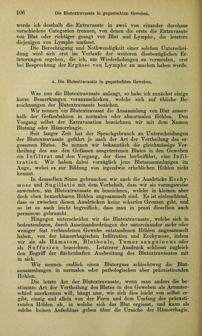 werde ich desshalb die Extravasate in zwei von einander durchaus verschiedene Categorien trennen, von denen die erste die Extravasate von Blut oder richtiger gesagt von Blut und Lymphe, die letztere diejenigen von Lymphe umfasst. Die Berechtigung und Nothwendigkeit einer solchen Unterschei- dung wird sich erst im Verlaufe der weiteren diesbezüglichen Er- örterungen ergeben, die ich, um Wiederholungen zu vermeiden, erst bei Besprechung der Ergüsse von Lymphe zu machen haben werde. a. Die Blutextravasate in gequetschten Geweben. Was nun die Blutextravasate anlangt, so habe ich zunächst einige kurze Bemerkungen voranzuschicken, welche sich auf übliche Be- zeichnungen der Blutextravasate beziehen. Wir nennen ein Blutextravasat die Ansammlung von Blut ausser- halb der Gefassbahnen in normalen oder abnormalen Höhlen. Den Vorgang selbst der Extravasation bezeichnen wir mit dem Namen Blutung oder Hämorrhagie. Seit langer Zeit hat der Sprachgebrauch zu Unterscheidungen der Blutextravasate geführt je nach der Art der Vertheilung des er- gossenen Blutes. So nennen wir bekanntlich die gleichmässige Ver- theilung des aus den Gefässen ausgetretenen Blutes in den Geweben ein Infiltrat und den Vorgang, der diese herbeiführt, eine Infil- tration. Wir haben dabei vorzüglich jene Blutansammlungen im Auge, wobei es zur Bildung von irgendwie erheblichen Höhlen nicht kommt. In demselben Sinne gebrauchen wir auch die Ausdrücke Ecchy- mose und Sugillatio mit dem Vorbehalt, dass wir sie vorzugsweise anwenden, um Blutextravasate zu bezeichnen, welche in kleinen aber doch eben bemerkbaren Höhlen angesammelt sind. Es ist einleuchtend, dass es zwischen diesen Ausdrücken keine scharfen Grenzen gibt, und so ist es auch leicht begreiflich, dass man in praxi dieselben auch permiscue gebraucht. Hingegen unterscheiden wir die Blutextravasate, welche sich in bedeutenderen, durch Auseinanderdrängen der untereinander mehr oder weniger fest verbundenen Gewebe entstandenen Höhlen angesammelt haben, von der hämorrhagischen Infiltration und Ecchymose, indem wir sie als Hämatom, Blutbeule, Tumor sanguineus oder als Suffusion bezeichnen. Letzterer Ausdruck schliesst zugleich den Begriff der flächenhaften Ausbreitung des Blutextravasates mit in sich. Wir nennen endlich einen Bluterguss schlechtweg die Blut- ansammlungen in normalen oder pathologischen aber präexistirenden Höhlen. Die letzte Art der Blutextravasate, wenn man anders die be- stimmte Art der Vertheilung des Blutes in den Geweben als Artunter- schied anerkennen will, hängt nun, wie sich dies leicht von selbst er- gibt, einzig und allein von der Form und dem Umfang der präexsti- renden Höhlen ab, in welche sich das Blut ergiesst, und kann als solche keinen Aufschluss geben über die Ursache der Hämorrhagie.