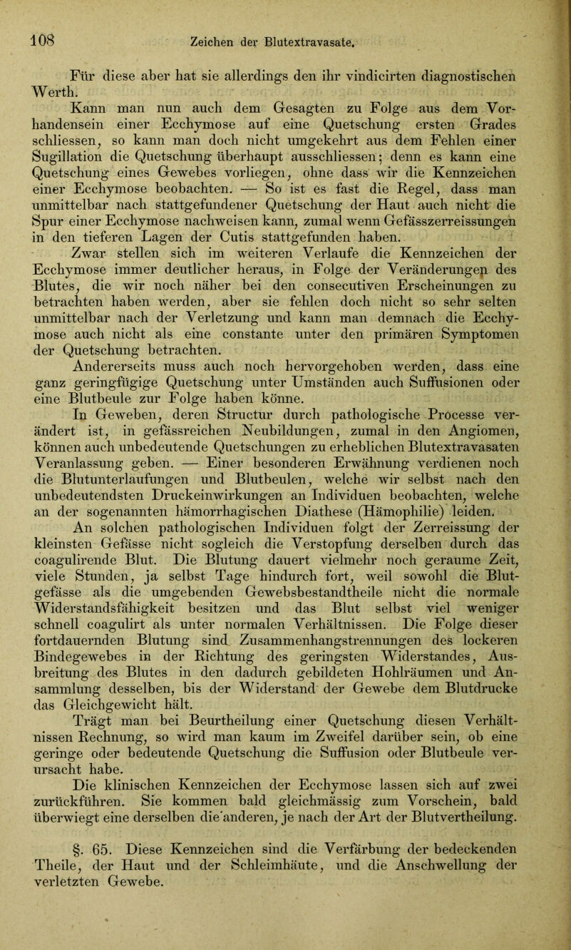 Für diese aber hat sie allerdings den ihr vindicirten diagnostischen W erth. Kann man nun auch dem Gesagten zu Folge aus dem Vor- handensein einer Ecchymose auf eine Quetschung ersten Grades schliessen, so kann man doch nicht umgekehrt aus dem Fehlen einer Sugillation die Quetschung überhaupt ausschliessen 5 denn es kann eine Quetschung eines Gewebes vorliegen, ohne dass wir die Kennzeichen einer Ecchymose beobachten. — So ist es fast die Regel, dass man unmittelbar nach stattgefundener Quetschung der Haut auch nicht die Spur einer Ecchymose nachweisen kann, zumal wenn Gefässzerreissungen in den tieferen Lagen der Cutis stattgefunden haben. Zwar stellen sich im weiteren Verlaufe die Kennzeichen der Ecchymose immer deutlicher heraus, in Folge der Veränderungen des Blutes, die wir noch näher bei den consecutiven Erscheinungen zu betrachten haben werden, aber sie fehlen doch nicht so sehr selten unmittelbar nach der Verletzung und kann man demnach die Ecchy- mose auch nicht als eine constante unter den primären Symptomen der Quetschung betrachten. Andererseits muss auch noch hervorgehoben werden, dass eine ganz geringfügige Quetschung unter Umständen auch Suffusionen oder eine Blutbeule zur Folge haben könne. In Geweben, deren Structur durch pathologische Pröcesse ver- ändert ist, in gefässreichen Neubildungen, zumal in den Angiomen, können auch unbedeutende Quetschungen zu erheblichen Blutextravasaten Veranlassung geben. — Einer besonderen Erwähnung verdienen noch die Blutunterlaufungen und Blutbeulen, welche wir selbst nach den unbedeutendsten Druckeinwirkungen an Individuen beobachten, welche an der sogenannten hämorrhagischen Diathese (Hämophilie) leiden. An solchen pathologischen Individuen folgt der Zerreissung der kleinsten Gefässe nicht sogleich die Verstopfung derselben durch das coagulirende Blut. Die Blutung dauert vielmehr noch geraume Zeit, viele Stunden, ja selbst Tage hindurch fort, weil sowohl die Blut- gefässe als die umgebenden Gewebsbestandtheile nicht die normale Widerstandsfähigkeit besitzen und das Blut selbst viel weniger schnell coagulirt als unter normalen Verhältnissen. Die Folge dieser fortdauernden Blutung sind Zusammenhangstrennungen des lockeren Bindegewebes in der Richtung des geringsten Widerstandes, Aus- breitung des Blutes in den dadurch gebildeten Hohlräumen und An- sammlung desselben, bis der Widerstand der Gewebe dem Blutdrucke das Gleichgewicht hält. Trägt man bei Beurtheilung einer Quetschung diesen Verhält- nissen Rechnung, so wird man kaum im Zweifel darüber sein, ob eine geringe oder bedeutende Quetschung die Suffusion oder Blutbeule ver- ursacht habe. Die klinischen Kennzeichen der Ecchymose lassen sich auf zwei zurückführen. Sie kommen bald gleichmässig zum Vorschein, bald überwiegt eine derselben die'anderen, je nach der Art der Blutvertheilung. §. 65. Diese Kennzeichen sind die Verfärbung der bedeckenden Theile, der Haut und der Schleimhäute, und die Anschwellung der verletzten Gewebe.