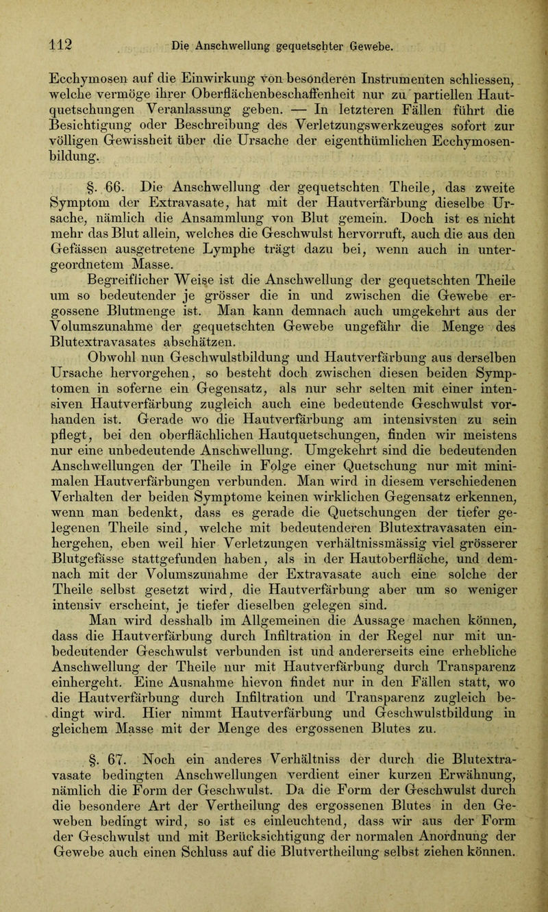 Ecchyinosen auf die Einwirkung von besonderen Instrumenten schliessen, welche vermöge ihrer Oberflächenbeschaffenheit nur zu partiellen Haut- quetschungen Veranlassung geben. — In letzteren Fällen führt die Besichtigung oder Beschreibung des Verletzungswerkzeuges sofort zur völligen Gewissheit über die Ursache der eigentümlichen Ecchymosen- bildung. §. 66. Die Anschwellung der gequetschten Theile, das zweite Symptom der Extravasate , hat mit der Hautverfärbung dieselbe Ur- sache, nämlich die Ansammlung von Blut gemein. Doch ist es nicht mehr das Blut allein, welches die Geschwulst hervorruft, auch die aus den Gefässen ausgetretene Lymphe trägt dazu bei, wenn auch in unter- geordnetem Masse. Begreiflicher Weise ist die Anschwellung der gequetschten Theile um so bedeutender je grösser die in und zwischen die Gewebe er- gossene Blutmenge ist. Man kann demnach auch umgekehrt aus der Volumszunahme der gequetschten Gewebe ungefähr die Menge des Blutextravasates abschätzen. Obwohl nun Geschwulstbildung und Hautverfärbung aus derselben Ursache hervorgehen, so besteht doch zwischen diesen beiden Symp- tomen in soferne ein Gegensatz, als nur sehr selten mit einer inten- siven Hautverfärbung zugleich auch eine bedeutende Geschwulst vor- handen ist. Gerade wo die Hautverfärbung am intensivsten zu sein pflegt , bei den oberflächlichen Hautquetschungen, finden wir meistens nur eine unbedeutende Anschwellung. Umgekehrt sind die bedeutenden Anschwellungen der Theile in Folge einer Quetschung nur mit mini- malen Hautverfärbungen verbunden. Man wird in diesem verschiedenen Verhalten der beiden Symptome keinen wirklichen Gegensatz erkennen, wenn man bedenkt, dass es gerade die Quetschungen der tiefer ge- legenen Theile sind, welche mit bedeutenderen Blutextravasaten ein- hergehen, eben weil hier Verletzungen verhältnissmässig viel grösserer Blutgefässe stattgefunden haben, als in der Hautoberfläche, und dem- nach mit der Volumszunahme der Extravasate auch eine solche der Theile selbst gesetzt wird, die Hautverfärbung aber um so weniger intensiv erscheint, je tiefer dieselben gelegen sind. Man wird desshalb im Allgemeinen die Aussage machen können, dass die Hautverfärbung durch Infiltration in der Regel nur mit un- bedeutender Geschwulst verbunden ist und andererseits eine erhebliche Anschwellung der Theile nur mit Hautverfärbung durch Transparenz einhergeht. Eine Ausnahme hievon findet nur in den Fällen statt, wo die Hautverfärbung durch Infiltration und Transparenz zugleich be- dingt wird. Hier nimmt Hautverfärbung und Geschwulstbildung in gleichem Masse mit der Menge des ergossenen Blutes zu. §. 67. Hoch ein anderes Verhältniss der durch die Blutextra- vasate bedingten Anschwellungen verdient einer kurzen Erwähnung, nämlich die Form der Geschwulst. Da die Form der Geschwulst durch die besondere Art der Vertheilung des ergossenen Blutes in den Ge- weben bedingt wird, so ist es einleuchtend, dass wir aus der Form der Geschwulst und mit Berücksichtigung der normalen Anordnung der Gewebe auch einen Schluss auf die Blutvertheilung selbst ziehen können.