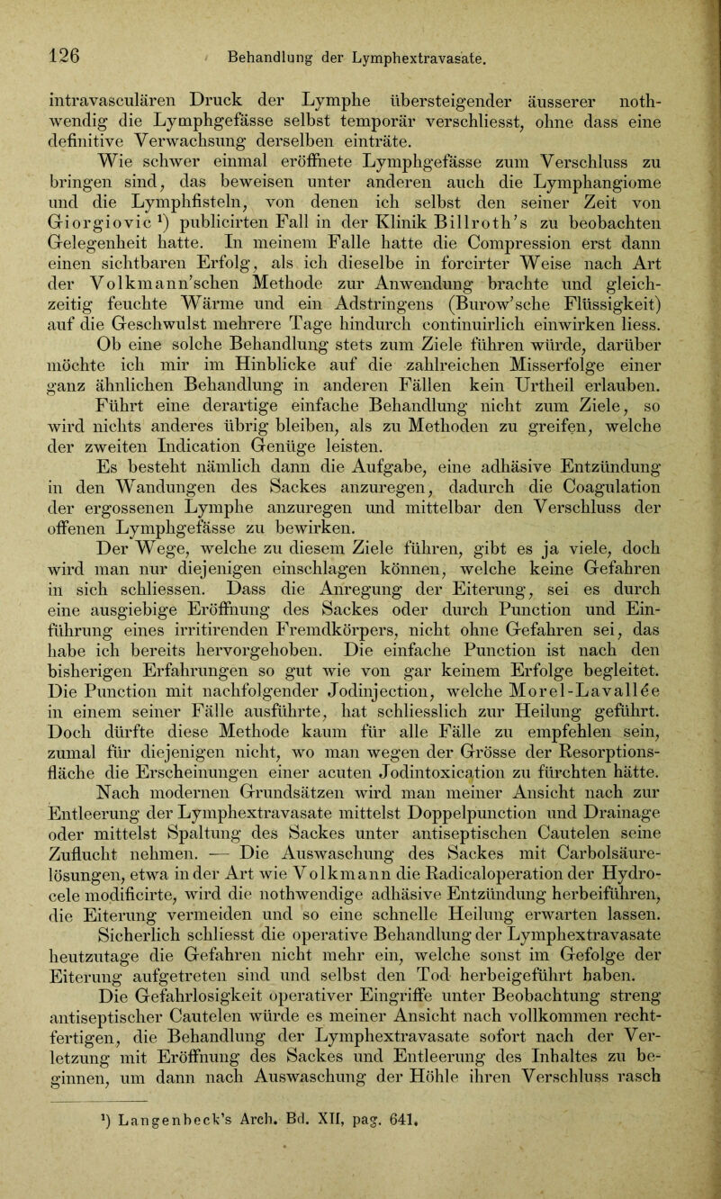 intravasculären Druck der Lymphe übersteigender äusserer noth- wendig die Lymphgefässe selbst temporär verschliesst, ohne dass eine definitive Verwachsung derselben einträte. Wie schwer einmal eröffnete Lymphgefässe zum Verschluss zu bringen sind, das beweisen unter anderen auch die Lymphangiome und die Lymphfisteln, von denen ich selbst den seiner Zeit von Giorgiovic J) publicirten Fall in der Klinik Billroth’s zu beobachten Gelegenheit hatte. In meinem Falle hatte die Compression erst dann einen sichtbaren Erfolg, als ich dieselbe in forcirter Weise nach Art der Volkmann’schen Methode zur Anwendung brachte und gleich- zeitig feuchte Wärme und ein Adstringens (Burow’sche Flüssigkeit) auf die Geschwulst mehrere Tage hindurch continuirlich einwirken liess. Ob eine solche Behandlung stets zum Ziele führen würde, darüber möchte ich mir im Hinblicke auf die zahlreichen Misserfolge einer ganz ähnlichen Behandlung in anderen Fällen kein Urtheil erlauben. Führt eine derartige einfache Behandlung nicht zum Ziele, so wird nichts anderes übrig bleiben, als zu Methoden zu greifen, welche der zweiten Indication Genüge leisten. Es besteht nämlich dann die Aufgabe, eine adhäsive Entzündung in den Wandungen des Sackes anzuregen, dadurch die Coagulation der ergossenen Lymphe anzuregen und mittelbar den Verschluss der offenen Lymphgefässe zu bewirken. Der Wege, welche zu diesem Ziele führen, gibt es ja viele, doch wird man nur diejenigen einschlagen können, welche keine Gefahren in sich schliessen. Dass die Anregung der Eiterung, sei es durch eine ausgiebige Eröffnung des Sackes oder durch Punction und Ein- führung eines irritirenden Fremdkörpers, nicht ohne Gefahren sei, das habe ich bereits hervorgehoben. Die einfache Punction ist nach den bisherigen Erfahrungen so gut wie von gar keinem Erfolge begleitet. Die Punction mit nachfolgender Jodinjection, welche Morel-Lavallee in einem seiner Fälle ausführte, hat schliesslich zur Heilung geführt. Doch dürfte diese Methode kaum für alle Fälle zu empfehlen sein, zumal für diejenigen nicht, wo man wegen der Grösse der Resorptions- fläche die Erscheinungen einer acuten Jodintoxicgtion zu fürchten hätte. Nach modernen Grundsätzen wird man meiner Ansicht nach zur Entleerung der Lymphextravasate mittelst Doppelpunction und Drainage oder mittelst Spaltung des Sackes unter antiseptischen Cautelen seine Zuflucht nehmen. — Die Auswaschung des Sackes mit Carboisäure- lösungen, etwa in der Art wie Volkmann die Radicaloperation der Hydro- cele modificirte, wird die nothwendige adhäsive Entzündung herbeiführen, die Eiterung vermeiden und so eine schnelle Heilung erwarten lassen. Sicherlich schliesst die operative Behandlung der Lymphextravasate heutzutage die Gefahren nicht mehr ein, welche sonst im Gefolge der Eiterung aufgetreten sind und selbst den Tod herbeigeführt haben. Die Gefahrlosigkeit operativer Eingriffe unter Beobachtung streng antiseptischer Cautelen würde es meiner Ansicht nach vollkommen recht- fertigen, die Behandlung der Lymphextravasate sofort nach der Ver- letzung mit Eröffnung des Sackes und Entleerung des Inhaltes zu be- ginnen, um dann nach Auswaschung der Höhle ihren Verschluss rasch *) LangenbecFs Arch. Bd. XII, pag. 641,