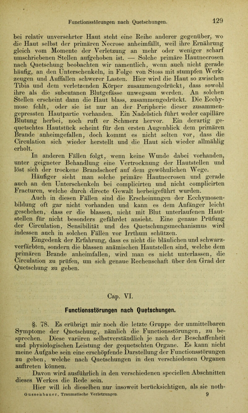 bei relativ unversehrter Haut steht eine Reihe anderer gegenüber, wo die Haut selbst der primären Neer ose anheimfällt, weil ihre Ernährung gleich vom Momente der Verletzung an mehr oder weniger scharf umschriebenen Stellen aufgehoben ist. — Solche primäre Hautnecrosen nach Quetschung beobachten wir namentlich, wenn auch nicht gerade häufig, an den Unterschenkeln, in Folge von Stoss mit stumpfen Werk- zeugen und Auffallen schwerer Lasten. Hier wird die Haut so zwischen Tibia und dem verletzenden Körper zusammengedrückt, dass sowohl ihre als die subcutanen Blutgefässe unwegsam werden. An solchen Stellen erscheint dann die Haut blass, zusammengedrückt. Die Ecchy- mose fehlt, oder sie ist nur an der Peripherie dieser zusammen- gepressten Hautpartie vorhanden. Ein Nadelstich führt weder capilläre Blutung herbei, noch ruft er Schmerz hervor. Ein derartig ge- quetschtes Hautstück scheint für den ersten Augenblick dem primären Brande anheimgefallen, doch kommt es nicht selten vor, dass die Circulation sich wieder herstellt und die Haut sich wieder allmählig erholt. In anderen Fällen folgt, wenn keine Wunde dabei vorhanden, unter geigneter Behandlung eine Vertrocknung der Hautstellen und löst sich der trockene Brandschorf auf dem gewöhnlichen Wege. Häufiger sieht man solche primäre Hautnecrosen und gerade auch an den Unterschenkeln bei complicirteu und nicht complicirten Fracturen, welche durch directe Gewalt herbeigeführt wurden. Auch in diesen Fällen sind die Erscheinungen der Ecchymosen- bildung oft gar nicht vorhanden und kann es dem Anfänger leicht geschehen, dass er die blassen, nicht mit Blut unterlaufenen Haut- stellen für nicht besonders gefährdet ansieht. Eine genaue Prüfung der Circulation, Sensibilität und des Quetschungsmechanismus wird indessen auch in solchen Fällen vor Irrthum schützen. Eingedenk der Erfahrung, dass es nicht die bläulichen und schwarz- verfärbten, sondern die blassen anämischen Hautstellen sind, welche dem primären Brande anheimfallen, wird man es nicht unterlassen, die Circulation zu prüfen, um sich genaue Rechenschaft über den Grad der Quetschung zu geben. Cap. VI. Functionsstörungen nach Quetschungen. §. 78. Es erübrigt mir noch die letzte Gruppe der unmittelbaren Symptome der Quetschung, nämlich die Functionsstörungen, zu be- sprechen. Diese variiren selbstverständlich je nach der Beschaffenheit und physiologischen Leistung der gequetschten Organe. Es kann nicht meine Aufgabe sein eine erschöpfende Darstellung der Functionsstörungen zu geben, welche nach Quetschungen in den verschiedenen Organen auftreten können. Davon wird ausführlich in den verschiedenen speciellen Abschnitten dieses Werkes die Rede sein. Hier will ich dieselben nur insoweit berücksichtigen, als sie noth- Gussenbauer, Traumatische Verletzungen. 9