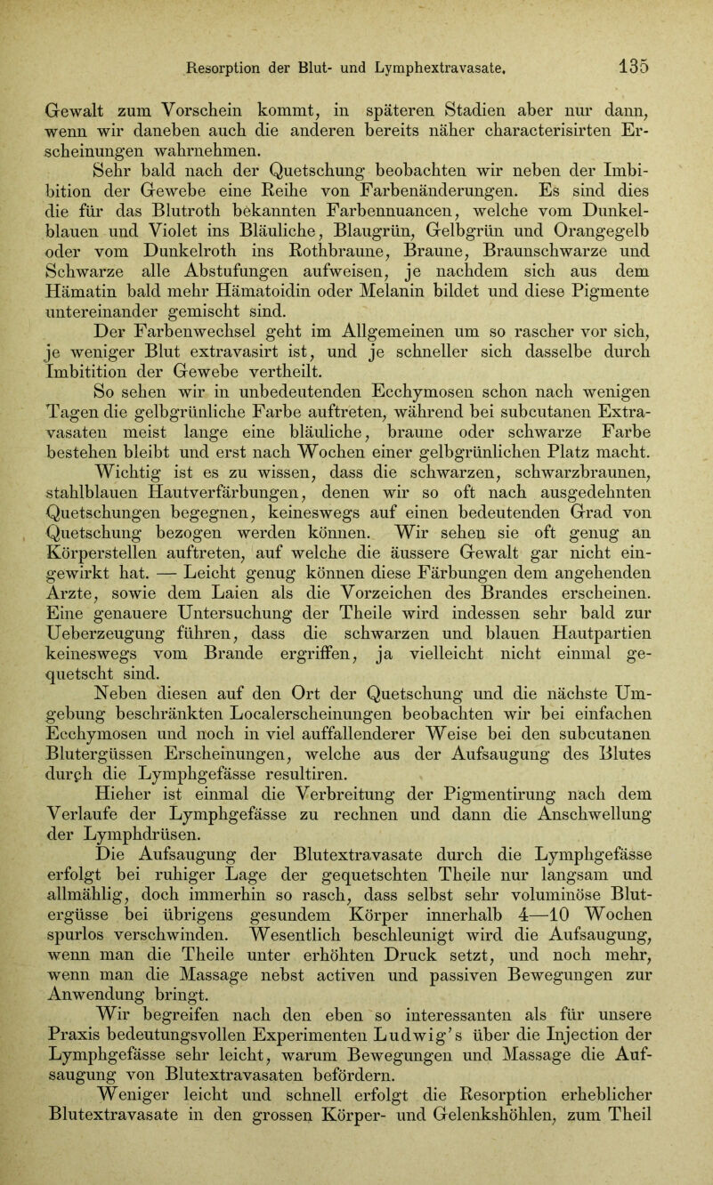 Gewalt zum Vorschein kommt, in späteren Stadien aber nur dann, wenn wir daneben auch die anderen bereits näher cbaracterisirten Er- scheinungen wahrnehmen. Sehr bald nach der Quetschung beobachten wir neben der Imbi- bition der Gewebe eine Reihe von Farbenänderungen. Es sind dies die für das Blutroth bekannten Farbennuancen, welche vom Dunkel- blauen und Violet ins Bläuliche, Blaugrün, Gelbgrün und Orangegelb oder vom Dunkelroth ins Rothbraune, Braune, Braunschwarze und Schwarze alle Abstufungen aufweisen, je nachdem sich aus dem Hämatin bald mehr Hämatoidin oder Melanin bildet und diese Pigmente untereinander gemischt sind. Der Farbenwechsel geht im Allgemeinen um so rascher vor sich, je weniger Blut extravasirt ist, und je schneller sich dasselbe durch Imbitition der Gewebe vertheilt. So sehen wir in unbedeutenden Ecchymosen schon nach wenigen Tagen die gelbgrünliche Farbe auftreten, während bei subcutanen Extra- vasaten meist lange eine bläuliche, braune oder schwarze Farbe bestehen bleibt und erst nach Wochen einer gelbgrünlichen Platz macht. Wichtig ist es zu wissen, dass die schwarzen, schwarzbraunen, stahlblauen Hautverfärbungen, denen wir so oft nach ausgedehnten Quetschungen begegnen, keineswegs auf einen bedeutenden Grad von Quetschung bezogen werden können. Wir sehen sie oft genug an Körperstellen auftreten, auf welche die äussere Gewalt gar nicht ein- gewirkt hat. — Leicht genug können diese Färbungen dem angehenden Arzte, sowie dem Laien als die Vorzeichen des Brandes erscheinen. Eine genauere Untersuchung der Theile wird indessen sehr bald zur Ueberzeugung führen, dass die schwarzen und blauen Hautpartien keineswegs vom Brande ergriffen, ja vielleicht nicht einmal ge- quetscht sind. Neben diesen auf den Ort der Quetschung und die nächste Um- gebung beschränkten Localerscheinungen beobachten wir bei einfachen Ecchymosen und noch in viel auffallenderer Weise bei den subcutanen Blutergüssen Erscheinungen, welche aus der Aufsaugung des Blutes durph die Lymphgefässe resultiren. Hieher ist einmal die Verbreitung der Pigmentirung nach dem Verlaufe der Lymphgefässe zu rechnen und dann die Anschwellung der Lymphdrüsen. Die Aufsaugung der Blutextravasate durch die Lymphgefässe erfolgt bei ruhiger Lage der gequetschten Theile nur langsam und allmählig, doch immerhin so rasch, dass selbst sehr voluminöse Blut- ergüsse bei übrigens gesundem Körper innerhalb 4—10 Wochen spurlos verschwinden. Wesentlich beschleunigt wird die Aufsaugung, wenn man die Theile unter erhöhten Druck setzt, und noch mehr, wenn man die Massage nebst activen und passiven Bewegungen zur Anwendung bringt. Wir begreifen nach den eben so interessanten als für unsere Praxis bedeutungsvollen Experimenten Ludwig’s über die Injection der Lymphgefässe sehr leicht, warum Bewegungen und Massage die Auf- saugung von Blutextravasaten befördern. Weniger leicht und schnell erfolgt die Resorption erheblicher Blutextravasate in den grossen Körper- und Gelenkshöhlen, zum Theil