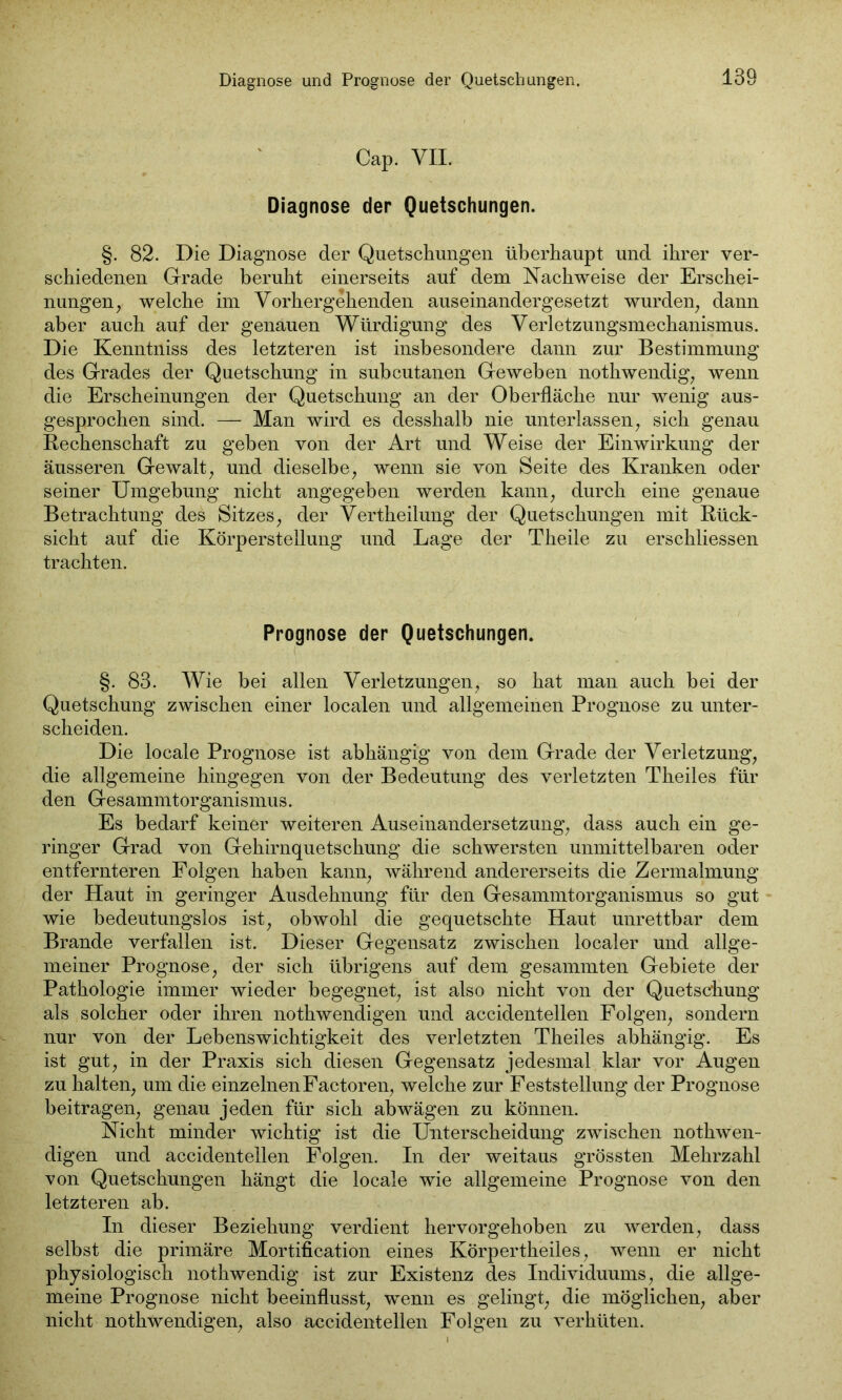 Diagnose und Prognose der Quetschungen. Cap. VII. Diagnose der Quetschungen. §. 82. Die Diagnose der Quetschungen überhaupt und ihrer ver- schiedenen Grade beruht einerseits auf dem Nachweise der Erschei- nungen, welche im Vorhergehenden auseinandergesetzt wurden, dann aber auch auf der genauen Würdigung des Verletzungsmechanismus. Die Kenntniss des letzteren ist insbesondere dann zur Bestimmung des Grades der Quetschung in subcutanen Geweben nothwendig, wenn die Erscheinungen der Quetschung an der Oberfläche nur wenig aus- gesprochen sind. — Man wird es desshalb nie unterlassen, sich genau Rechenschaft zu gehen von der Art und Weise der Einwirkung der äusseren Gewalt, und dieselbe, wenn sie von Seite des Kranken oder seiner Umgebung nicht angegeben werden kann, durch eine genaue Betrachtung des Sitzes, der Vertheilung der Quetschungen mit Rück- sicht auf die Körperstellung und Lage der Theile zu erschliessen trachten. Prognose der Quetschungen. §. 83. Wie bei allen Verletzungen, so hat man auch hei der Quetschung zwischen einer localen und allgemeinen Prognose zu unter- scheiden. Die locale Prognose ist abhängig von dem Grade der Verletzung, die allgemeine hingegen von der Bedeutung des verletzten Theiles für den Gesammtorganismus. Es bedarf keiner weiteren Auseinandersetzung, dass auch ein ge- ringer Grad von Gehirnquetschung die schwersten unmittelbaren oder entfernteren Folgen haben kann, während andererseits die Zermalmung der Haut in geringer Ausdehnung für den Gesammtorganismus so gut wie bedeutungslos ist, obwohl die gequetschte Haut unrettbar dem Brande verfallen ist. Dieser Gegensatz zwischen localer und allge- meiner Prognose, der sich übrigens auf dem gesammten Gebiete der Pathologie immer wieder begegnet, ist also nicht von der Quetschung als solcher oder ihren nothwendigen und accidentellen Folgen, sondern nur von der Lebenswichtigkeit des verletzten Theiles abhängig. Es ist gut, in der Praxis sich diesen Gegensatz jedesmal klar vor Augen zu halten, um die einzelnenFactoren, welche zur Feststellung der Prognose beitragen, genau jeden für sich ab wägen zu können. Nicht minder wichtig ist die Unterscheidung zwischen nothwen- digen und accidentellen Folgen. In der weitaus grössten Mehrzahl von Quetschungen hängt die locale wie allgemeine Prognose von den letzteren ab. In dieser Beziehung verdient hervorgehoben zu werden, dass selbst die primäre Mortification eines Körpertheiles, wenn er nicht physiologisch nothwendig ist zur Existenz des Individuums, die allge- meine Prognose nicht beeinflusst, wenn es gelingt, die möglichen, aber nicht nothwendigen, also accidentellen Folgen zu verhüten.