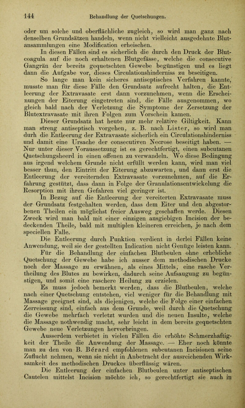 oder um solche und oberflächliche zugleich, so wird man ganz nach denselben Grundsätzen handeln, wenn nicht vielleicht ausgedehnte Blut- ansammlungen eine Modification erheischen. In diesen Fällen sind es sicherlich die durch den Druck der Blut- coagula auf die noch erhaltenen Blutgefässe, welche die consecutive Gangrän der bereits gequetschten Gewebe begünstigen und es liegt dann die Aufgabe vor, dieses Circulationshinderniss zu beseitigen. So lange man kein sicheres antiseptisches Verfahren kannte, musste man für diese Fälle den Grundsatz aufrecht halten, die Ent- leerung der Extravasate erst dann vorzunehmen, wenn die Erschei- nungen der Eiterung eingetreten sind, die Fälle ausgenommen, wo gleich bald nach der Verletzung die Symptome der Zersetzung der Blutextravasate mit ihren Folgen zum Vorschein kamen. Dieser Grundsatz hat heute nur mehr relative Giltigkeit. Kann man streng antiseptisch Vorgehen, z. B. nach Li st er, so wird man durh die Entleerung der Extravasate sicherlich ein Circulationshinderniss und damit eine Ursache der consecutiven Necrose beseitigt haben. — Nur unter dieser Voraussetzung ist es gerechtfertigt, einen subcutanen Quetschungsheerd in einen offenen zu verwandeln. Wo diese Bedingung aus irgend welchem Grunde nicht erfüllt werden kann, wird man viel besser thun, den Eintritt der Eiterung abzuwarten, und dann erst die Entleerung der vereiternden Extravasate vorzunehmen, auf die Er- fahrung gestützt, dass dann in Folge der Granulationsentwickelung die Resorption mit ihren Gefahren viel geringer ist. In Bezug auf die Entleerung der vereiterten Extravasate muss der Grundsatz festgehalten werden, dass dem Eiter und den abgestor- benen Theilen ein möglichst freier Ausweg geschaffen werde. Diesen Zweck wird man bald mit einer einzigen ausgiebigen Incision der be- deckenden Theile, bald mit multiplen kleineren erreichen, je nach dem speciellen Falle. Die Entleerung durch Punktion verdient in derlei Fällen keine Anwendung, weil sie der gestellten Indication nicht Genüge leisten kann. Für die Behandlung der einfachen Blutbeulen ohne erhebliche Quetschung der Gewebe habe ich ausser dem methodischen Drucke noch der Massage zu erwähnen, als eines Mittels, eine rasche Ver- theilung des Blutes zu bewirken, dadurch seine Aufsaugung zu begün- stigen, und somit eine raschere Heilung zu erzielen. Es muss jedoch bemerkt werden, dass die Blutbeulen, welche nach einer Quetschung entstehen, viel weniger für die Behandlung mit Massage geeignet sind, als diejenigen, welche die Folge einer einfachen Zerreissung sind, einfach aus dem Grunde, weil durch die Quetschung die Gewebe mehrfach verletzt wurden und die neuen Insulte, welche die Massage nothwendig macht, sehr leicht in dem bereits gequetschten Gewebe neue Verletzungen hervorbringen. Ausserdem verbietet in vielen Fällen die erhöhte Schmerzhaftig- keit der Theile die Anwendung der Massage. — Eher noch könnte man zu den von B. Börard empfohlenen subcutanen Incisionen seine Zuflucht nehmen, wenn sie nicht in Anbetracht der ausreichenden Wirk- samkeit des methodischen Druckes überflüssig wären. Die Entleerung der einfachen Blutbeulen unter antiseptischen Cautelen mittelst Incision möchte ich, so gerechtfertigt sie auch in