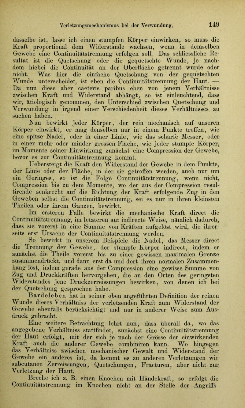 dasselbe ist, lasse ich einen stumpfen Körper einwirken, so muss die Kraft proportional dem Widerstande wachsen, wenn in demselben Gewebe eine Continuitätstrennung erfolgen soll. Das schliessliche Re- sultat ist die Quetschung oder die gequetschte Wunde, je nach- dem hiebei die Continuität an der Oberfläche getrennt wurde oder nicht. Was hier die einfache Quetschung von der gequetschten Wunde unterscheidet, ist eben die Continuitätstrennung der Haut. :— Da nun diese aber caeteris paribus eben von jenem Verhältnisse zwischen Kraft und Widerstand abhängt, so ist einleuchtend, dass wir, ätiologisch genommen, den Unterschied zwischen Quetschung und Verwundung in irgend einer Verschiedenheit dieses Verhältnisses zu suchen haben. Nun bewirkt jeder Körper, der rein mechanisch auf unseren Körper einwirkt, er mag denselben nur in einem Punkte treffen, wie eine spitze Nadel, oder in einer Linie, wie das scharfe Messer, oder in einer mehr oder minder grossen Fläche, wie jeder stumpfe Körper, im Momente seiner Einwirkung zunächst eine Compression der Gewebe, bevor es zur Continuitätstrennung kommt. Uebersteigt die Kraft den Widerstand der Gewebe in dem Punkte, der Linie oder der Fläche, in der sie getroffen werden, auch nur um ein Geringes, so ist die Folge Continuitätstrennung, wenn nicht, Compression bis zu dem Momente, wo der aus der Compression resul- tirende senkrecht auf die Richtung der Kraft erfolgende Zug in den Geweben selbst die Continuitätstrennung, sei es nur in ihren kleinsten Theilen oder ihrem Ganzen, bewirkt. Im ersteren Falle bewirkt die mechanische Kraft direct die Continuitätstrennung, im letzteren aut indirecte Weise, nämlich dadurch, dass sie vorerst in eine Summe von Kräften aufgelöst wird, die ihrer- seits erst Ursache der Continuitätstrennung werden. So bewirkt in unserem Beispiele die Nadel, das Messer direct die Trennung der Gewebe, der stumpfe Körper indirect, indem er zunächst die Theile vorerst bis zu einer gewissen maximalen Grenze zusammendrückt, und dann erst da und dort ihren normalen Zusammen- hang löst, indem gerade aus der Compression eine gewisse Summe von Zug und Druckkräften hervorgehen, die an den Orten des geringsten Widerstandes jene Druckzerreissungen bewirken, von denen ich bei der Quetschung gesprochen habe. Bardeleben hat in seiner oben angeführten Definition der reinen Wunde dieses Verhältniss der verletzenden Kraft zum Widerstand der Gewebe ebenfalls berücksichtigt und nur in anderer Weise zum Aus- druck gebracht. Eine weitere Betrachtung lehrt nun, dass überall da, wo das angegebene Verhältniss stattfindet, zunächst eine Continuitätstrennung der Haut erfolgt, mit der sich je nach der Grösse der einwirkenden Kraft auch die anderer Gewebe combiniren kann. Wo hingegen das Verhältniss zwischen mechanischer Gewalt und Widerstand der Gewebe ein anderes ist, da kommt es zu anderen Verletzungen wie subcutanen Zerreissungen, Quetschungen, Fracturen, aber nicht zur Verletzung der Haut. Breche ich z. B. einen Knochen mit Händekraft, so erfolgt die Continuitätstrennung im Knochen nicht an der Stelle der Angriffs-