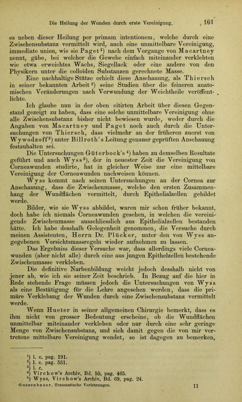 161 es neben dieser Heilung per primam intentionem, welche durch eine Zwischensubstanz vermittelt wird, auch eine unmittelbare Vereinigung, immediate union, wie sie Paget1) nach dem Vorgänge von Macartney nennt, gäbe, bei welcher die Gewebe einfach miteinander verklebten wie etwa erweichtes Wachs, Siegellack oder eine andere von den Physikern unter die colloiden Substanzen gerechnete Masse. Eine nachhaltige Stütze erhielt diese Anschauung, als Thiersch in seiner bekannten Arbeit 2) seine Studien über die feineren anato- mischen Veränderungen nach Verwundung der Weichtheile veröffent- lichte. Ich glaube nun in der oben citirten Arbeit über diesen Gegen- stand gezeigt zu haben, dass eine solche unmittelbare Vereinigung ohne alle Zwischensubstanz bisher nicht bewiesen wurde, weder durch die Angaben von Macartney und Paget noch auch durch die Unter- suchungen von Thiersch, dass vielmehr an der früheren zuerst von Wywodzoff3) unter Billroth’s Leitung genauer geprüften Anschauung festzuhalten sei. Die Untersuchungen Güterbock’s 4) haben zu demselben Resultate geführt und auch Wyss5), der in neuester Zeit die Vereinigung von Corneawunden studirte, hat in gleicher Weise nur eine mittelbare Vereinigung der Corneawunden nachweisen können. Wyss kommt nach seinen Untersuchungen an der Cornea zur Anschauung, dass die Zwischenmasse, welche den ersten Zusammen- hang der Wundflächen vermittelt, durch Epithelialzellen gebildet werde. Bilder, wie sie Wyss abbildet, waren mir schon früher bekannt, doch habe ich niemals Corneawunden gesehen, in welchen die vereini- gende Zwischenmasse ausschliesslich aus Epithelialzellen bestanden hätte. Ich habe desshalb Gelegenheit genommen, die Versuche durch meinen Assistenten, Herrn Dr. PI Ücker, unter den von Wyss an- gegebenen Vorsichtsmassregeln wieder aufnehmen zu lassen. Das Ergebniss dieser Versuche war, dass allerdings viele Cornea- wunden (aber nicht alle) durch eine aus jungen Epithelzellen bestehende Zwischenmasse verkleben. Die definitive Narbenbildung weicht jedoch desshalb nicht von jener ab, wie ich sie seiner Zeit beschrieb. In Bezug auf die hier in Rede stehende Frage müssen jedoch die Untersuchungen von Wyss als eine Bestätigung für die Lehre angesehen werden, dass die pri- märe Verklebung der Wunden durch eine Zwischensubstanz vermittelt werde. Wenn Hu et er in seiner allgemeinen Chirurgie bemerkt, dass es ihm nicht von grosser Bedeutung erscheine, ob die Wundflächen unmittelbar miteinander verkleben oder nur durch eine sehr geringe Menge von Zwischensubstanz, und sich damit gegen die von mir ver- tretene mittelbare Vereinigung wendet, so ist dagegen zu bemerken, *) 1. c. pag. 191. 2) 1. c. pag. 531. 3) 1. c. 4) Virchow’s Archiv, Bd. 50, pag. 465. 5) Wyss, Virchow’s Archiv, Bd. 69, pag. 24.