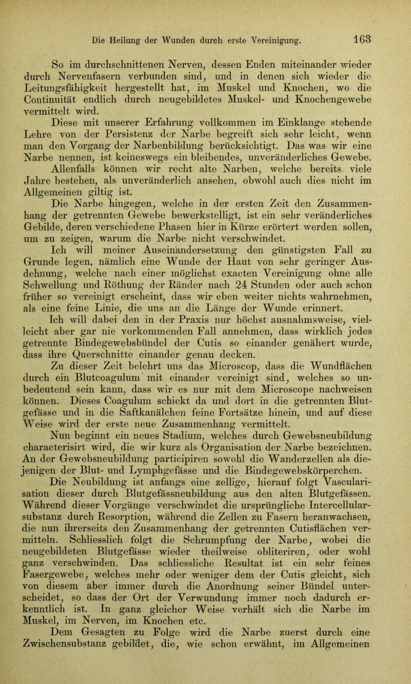 So im durchschnittenen Nerven, dessen Enden miteinander wieder durch Nervenfasern verbunden sind, und in denen sich wieder die Leitungsfähigkeit hergestellt hat, im Muskel und Knochen, wo die Continuität endlich durch neugebildetes Muskel- und Knochengewebe vermittelt wird. Diese mit unserer Erfahrung vollkommen im Einklänge stehende Lehre von der Persistenz der Narbe begreift sich sehr leicht, wenn man den Vorgang der Narbenbildung berücksichtigt. Das was wir eine Narbe nennen, ist keineswegs ein bleibendes, unveränderliches Gewebe. Allenfalls können wir recht alte Narben, welche bereits viele Jahre bestehen, als unveränderlich ansehen, obwohl auch dies nicht im Allgemeinen giltig ist. Die Narbe hingegen, welche in der ersten Zeit den Zusammen- hang der getrennten Gewebe bewerkstelligt, ist ein sehr veränderliches Gebilde, deren verschiedene Phasen hier in Kürze erörtert werden sollen, um zu zeigen, warum die Narbe nicht verschwindet. Ich will meiner Auseinändersetzung den günstigsten Fall zu Grunde legen, nämlich eine Wunde der Haut von sehr geringer Aus- dehnung, welche nach einer möglichst exacten Vereinigung ohne alle Schwellung und Röthung der Ränder nach 24 Stunden oder auch schon früher so vereinigt erscheint, dass wir eben weiter nichts wahrnehmen, als eine feine Linie, die uns an die Länge der Wunde erinnert. Ich will dabei den in der Praxis nur höchst ausnahmsweise, viel- leicht aber gar nie vorkommenden Fall annehmen, dass wirklich jedes getrennte Bindegewebsbündel der Cutis so einander genähert wurde, dass ihre Querschnitte einander genau decken. Zu dieser Zeit belehrt uns das Microscop, dass die Wundflächen durch ein Blutcoagulum mit einander vereinigt sind, welches so un- bedeutend sein kann, dass wir es nur mit dem Microscope nachweisen können. Dieses Coagulum schickt da und dort in die getrennten Blut- gefässe und in die Saftkanälchen feine Fortsätze hinein, und auf diese Weise wird der erste neue Zusammenhang vermittelt. Nun beginnt ein neues Stadium, welches durch Gewebsneubildung characterisirt wird, die wir kurz als Organisation der Narbe bezeichnen. An der Gewebsneubildung participiren sowohl die Wanderzellen als die- jenigen der Blut- und Lymphgefässe und die Bindegewebskörperchen. Die Neubildung ist anfangs eine zeitige, hierauf folgt Vasculari- sation dieser durch Blutgefässneubildung aus den alten Blutgefässen. Während dieser Vorgänge verschwindet die ursprüngliche Intercellular- substanz durch Resorption, während die Zellen zu Fasern heranwachsen, die nun ihrerseits den Zusammenhang der getrennten Cutisflächen ver- mitteln. Schliesslich folgt die Schrumpfung der Narbe, wobei die neugebildeten Blutgefässe wieder theilweise obliteriren, oder wohl ganz verschwinden. Das schliessliche Resultat ist ein sehr feines Fasergewebe, welches mehr oder weniger dem der Cutis gleicht, sich von diesem aber immer durch die Anordnung seiner Bündel unter- scheidet, so dass der Ort der Verwundung immer noch dadurch er- kenntlich ist. In ganz gleicher Weise verhält sich die Narbe im Muskel, im Nerven, im Knochen etc. Dem Gesagten zu Folge wird die Narbe zuerst durch eine Zwischensubstanz gebildet, die, wie schon erwähnt, im Allgemeinen