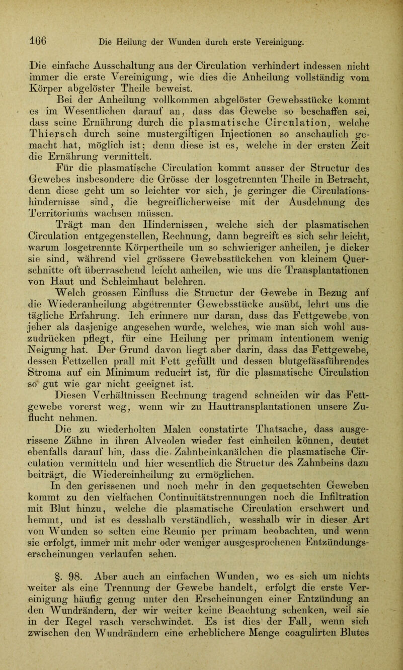 Die einfache Ausschaltung aus der Circulation verhindert indessen nicht immer die erste Vereinigung, wie dies die Anheilung vollständig vom Körper abgelöster Theile beweist. Bei der Anheilung vollkommen abgelöster Ge wehsstücke kommt es im Wesentlichen darauf an, dass das Gewebe so beschaffen sei, dass seine Ernährung durch die plasmatische Circulation, welche Thiersch durch seine mustergiltigen Injectionen so anschaulich ge- macht hat, möglich ist; denn diese ist es, welche in der ersten Zeit die Ernährung vermittelt. Für die plasmatische Circulation kommt ausser der Structur des Gewebes insbesondere die Grösse der losgetrennten Theile in Betracht, denn diese geht um so leichter vor sich, je geringer die Circulations- hindernisse sind, die begreiflicherweise mit der Ausdehnung des Territoriums wachsen müssen. Trägt man den Hindernissen, welche sich der plasmatischen Circulation entgegenstellen, Rechnung, dann begreift es sich sehr leicht, warum losgetrennte Körpertheile um so schwieriger anheilen, j e dicker sie sind, während viel grössere Gewebsstückchen von kleinem Quer- schnitte oft überraschend leicht anheilen, wie uns die Transplantationen von Haut und Schleimhaut belehren. Welch grossen Einfluss die Structur der Gewebe in Bezug auf die Wiederanheilung abgetrennter Gewebsstücke ausübt, lehrt uns die tägliche Erfahrung. Ich erinnere nur daran, dass das Fettgewebe von jeher als dasjenige angesehen wurde, welches, wie man sich wohl aus- zudrücken pflegt, für eine Heilung per primam intentionem wenig Neigung hat. Der Grund davon liegt aber darin, dass das Fettgewebe, dessen Fettzellen prall mit Fett gefüllt und dessen blutgefässführendes Stroma auf ein Minimum reducirt ist, für die plasmatische Circulation so' gut wie gar nicht geeignet ist. Diesen Verhältnissen Rechnung tragend schneiden wir das Fett- gewebe vorerst weg, wenn wir zu Hauttransplantationen unsere Zu- flucht nehmen. Die zu wiederholten Malen constatirte Thatsache, dass ausge- rissene Zähne in ihren Alveolen wieder fest einheilen können, deutet ebenfalls darauf hin, dass die Zahnbeinkanälchen die plasmatische Cir- culation vermitteln und hier wesentlich die Structur des Zahnbeins dazu beiträgt, die Wiedereinheilung zu ermöglichen. In den gerissenen und noch mehr in den gequetschten Geweben kommt zu den vielfachen Continuitätstrennungen noch die Infiltration mit Blut hinzu, welche die plasmatische Circulation erschwert und hemmt, und ist es desshalb verständlich, wesshalb wir in dieser Art von Wunden so selten eine Reunio per primam beobachten, und wenn sie erfolgt, immer mit mehr oder weniger ausgesprochenen Entzündungs- erscheinungen verlaufen sehen. §. 98. Aber auch an einfachen Wunden, wo es sich um nichts 'weiter als eine Trennung der Gewebe handelt, erfolgt die erste Ver- einigung häufig genug unter den Erscheinungen einer Entzündung an den Wundrändern, der wir weiter keine Beachtung schenken, weil sie in der Regel rasch verschwindet. Es ist dies der Fall, wenn sich zwischen den Wundrändern eine erheblichere Menge coagulirten Blutes