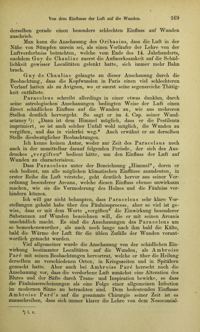 derselben gerade einen besonders schlechten Einfluss auf Wunden zuschrieb. Man kann die Anschauung des Oribasius, dass die Luft in der Nähe von Sümpfen unrein sei, als einen Vorläufer der Lehre von der Luftverderbniss betrachten, welche vom Ende des 14. Jahrhunderts, nachdem Guy de Chauliac zuerst die Aufmerksamkeit auf die Schäd- lichkeit gewisser Localitäten gelenkt hatte, sich immer mehr Bahn brach. Guy de Chauliac gelangte zu dieser Anschauung durch die Beobachtung, dass die Kopfwunden in Paris einen viel schlechteren Verlauf hatten als zu Avignon, wo er suerst seine segensreiche Thätig- keit entfaltete. Paracelsus schreibt allerdings in einer etwas dunklen, durch seine astrologischen Anschauungen bedingten Weise der Luft einen direct schädlichen Einfluss auf die Wunden zu, wie aus mehreren Stellen deutlich hervorgeht. So sagt er im 4. Cap. seiner Wund- artzney *): „Dann ist dem Himmel müglich, dass er die Pestilentz imprimiert, so ist auch solcher Unfall wohl müglich, die Wunden zu vergiften, und das in vielerlei weg.“ Auch erwähnt er an derselben Stelle diesbezüglicher Beobachtungen. Ich kenne keinen Autor, weder zur Zeit des Paracelsus noch auch in der unmittelbar darauf folgenden Periode, der sich des Aus- druckes „vergiften“ bedient hätte, um den Einfluss der Luft auf Wunden zu characterisiren. Dass Paracelsus unter der Bezeichnung „Himmel“, deren er sich bedient, um alle möglichen klimatischen Einflüsse anzudeuten, in erster Reihe die Luft verstehe, geht deutlich hervor aus seiner Ver- ordnung besonderer Arcana, welche diesen Einfluss ebenso unwirksam machen, wie sie die Vermoderung des Holzes und die Fäulniss ver- hindern können. Ich will gar nicht behaupten, dass Paracelsus sehr klare Vor- stellungen gehabt habe über den Fäulnissprocess, aber so viel ist ge- wiss, dass er mit dem Worte „vergiften“ die Einwirkung besonderer Substanzen auf Wunden bezeichnen will, die er mit seinen Arcanis unschädlich macht. Es sind die Anschauungen des Paracelsus um so bemerkenswerther, als auch noch lange nach ihm bald die Kälte, bald die Wärme der Luft für die üblen Zufälle der Wunden verant- wortlich gemacht wurden. Viel allgemeiner wurde die Anschauung von der schädlichen Ein- wirkung bestimmter Localitäten auf die Wunden, als Ambroise Pare mit seinen Beobachtungen hervortrat, welche er über die Heilung derselben an verschiedenen Orten, in Kriegszeiten und in Spitälern gemacht hatte. Aber auch bei Ambroise Parö herrscht noch die Anschauung vor, dass die verdorbene Luft zunächst eine Alteration des Blutes und der Säfte durch Trans- und Inspiration bewirke, so dass die Fäulnisserscheinungen als eine Folge einer allgemeinen Infection im modernen Sinne zu betrachten sind. Dem bedeutenden Einflüsse Ambroise Parö's auf die gesammte Chirurgie seiner Zeit ist es zuzuschreiben, dass sich immer klarer die Lehre von dem Nosocomial-