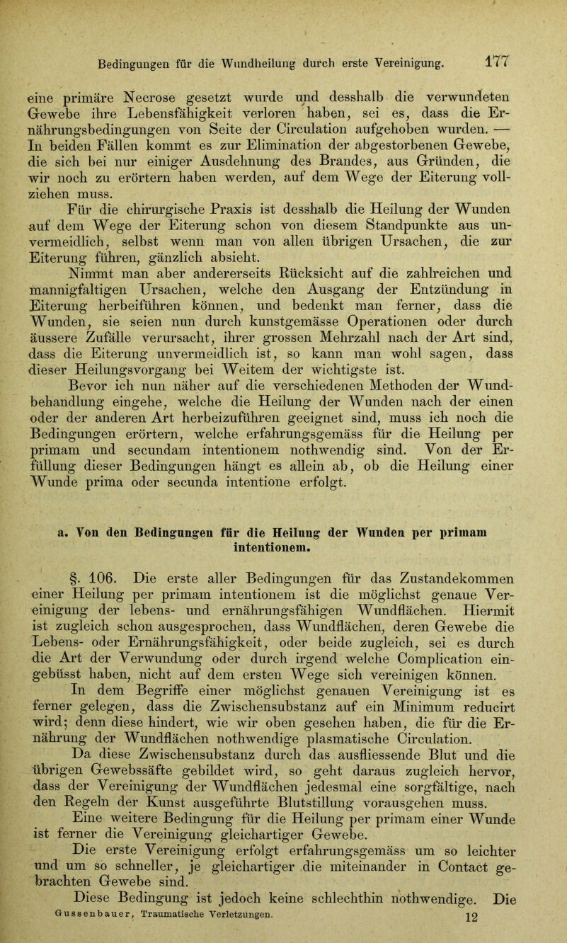 eine primäre Necrose gesetzt wurde und desshalb die verwundeten Gewebe ihre Lebensfähigkeit verloren haben, sei es, dass die Er- nährungsbedingungen von Seite der Circulation aufgehoben wurden. — In beiden Fällen kommt es zur Elimination der abgestorbenen Gewebe, die sich bei nur einiger Ausdehnung des Brandes, aus Gründen, die wir noch zu erörtern haben werden, auf dem Wege der Eiterung voll- ziehen muss. Für die chirurgische Praxis ist desshalb die Heilung der Wunden auf dem Wege der Eiterung schon von diesem Standpunkte aus un- vermeidlich, selbst wenn man von allen übrigen Ursachen, die zur Eiterung führen, gänzlich absieht. Nimmt man aber andererseits Rücksicht auf die zahlreichen und mannigfaltigen Ursachen, welche den Ausgang der Entzündung in Eiterung herbeiführen können, und bedenkt man ferner, dass die Wunden, sie seien nun durch kunstgemässe Operationen oder durch äussere Zufälle verursacht, ihrer grossen Mehrzahl nach der Art sind, dass die Eiterung unvermeidlich ist, so kann man wohl sagen, dass dieser Heilungsvorgang bei Weitem der wichtigste ist. Bevor ich nun näher auf die verschiedenen Methoden der Wund- behandlung eingehe, welche die Heilung der Wunden nach der einen oder der anderen Art herbeizuführen geeignet sind, muss ich noch die Bedingungen erörtern, welche erfahrungsgemäss für die Heilung per primam und secundam intentionem nothwendig sind. Von der Er- füllung dieser Bedingungen hängt es allein ab, oh die Heilung einer Wunde prima oder secunda intentione erfolgt. a. Ton (len Bedingungen für die Heilung der Wunden per primam intentionem. §. 106. Die erste aller Bedingungen für das Zustandekommen einer Heilung per primam intentionem ist die möglichst genaue Ver- einigung der lebens- und ernährungsfähigen Wundflächen. Hiermit ist zugleich schon ausgesprochen, dass Wundflächen, deren Gewebe die Lebens- oder Ernährungsfähigkeit, oder beide zugleich, sei es durch die Art der Verwundung oder durch irgend welche Complication ein- gebüsst haben, nicht auf dem ersten Wege sich vereinigen können. In dem Begriffe einer möglichst genauen Vereinigung ist es ferner gelegen, dass die Zwischensubstanz auf ein Minimum reducirt wird; denn diese hindert, wie wir oben gesehen haben, die für die Er- nährung der Wundflächen nothwendige plasmatische Circulation. Da diese Zwischensuhstanz durch das ausfliessende Blut und die übrigen Gewebssäfte gebildet wird, so geht daraus zugleich hervor, dass der Vereinigung der Wundflächen jedesmal eine sorgfältige, nach den Regeln der Kunst ausgeführte Blutstillung vorausgehen muss. Eine weitere Bedingung für die Heilung per primam einer Wunde ist ferner die Vereinigung gleichartiger Gewebe. Die erste Vereinigung erfolgt erfahrungsgemäss um so leichter und um so schneller, je gleichartiger die miteinander in Contact ge- brachten Gewebe sind. Diese Bedingung ist jedoch keine schlechthin nothwendige. Die Gussenbauer, Traumatische Verletzungen. 10