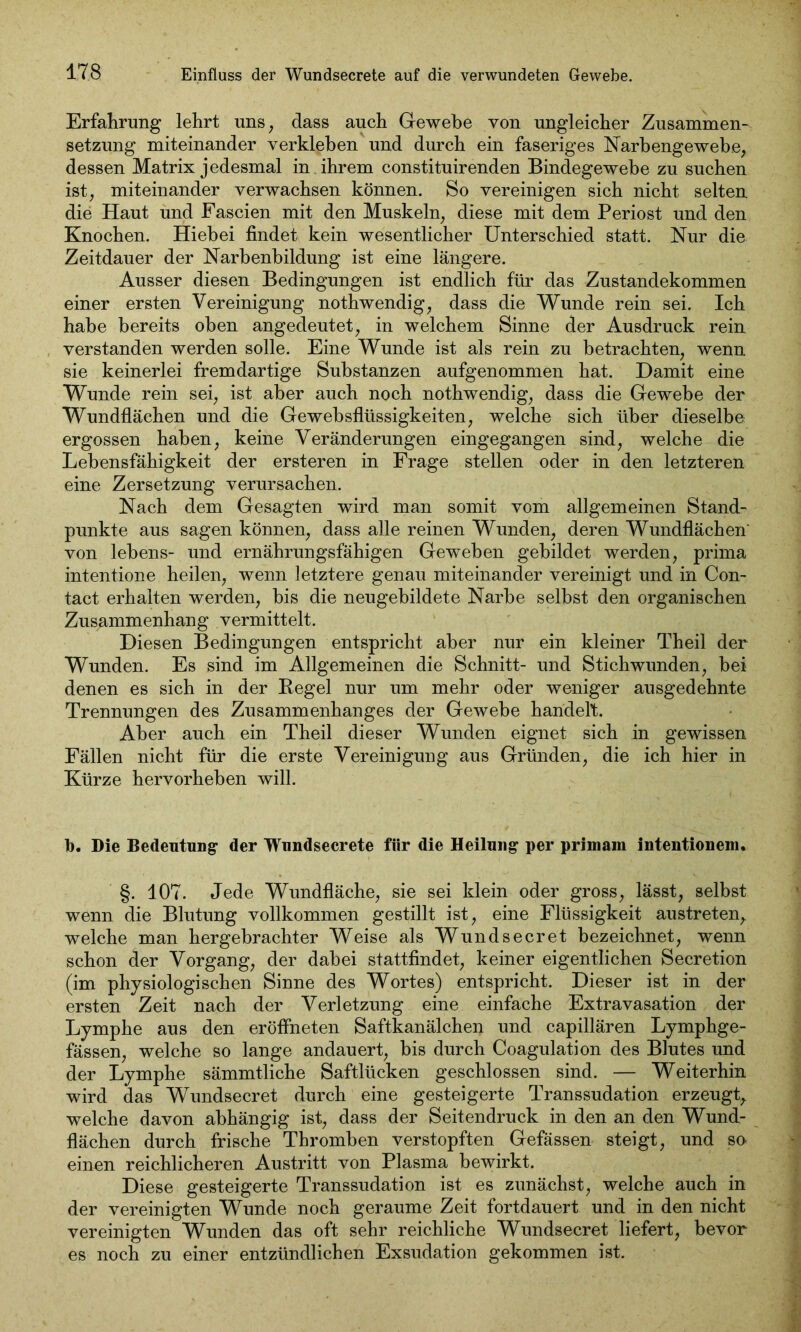 Erfahrung lehrt uns, dass auch Gewebe von ungleicher Zusammen- setzung miteinander verkleben und durch ein faseriges Narbengewebe, dessen Matrix jedesmal in ihrem constituirenden Bindegewebe zu suchen ist, miteinander verwachsen können. So vereinigen sich nicht selten die Haut und Fascien mit den Muskeln, diese mit dem Periost und den Knochen. Hiebei findet kein wesentlicher Unterschied statt. Nur die Zeitdauer der Narbenbildung ist eine längere. Ausser diesen Bedingungen ist endlich für das Zustandekommen einer ersten Vereinigung nothwendig, dass die Wunde rein sei. Ich habe bereits oben angedeutet, in welchem Sinne der Ausdruck rein verstanden werden solle. Eine Wunde ist als rein zu betrachten, wenn sie keinerlei fremdartige Substanzen aufgenommen hat. Damit eine Wunde rein sei, ist aber auch noch nothwendig, dass die Gewebe der Wundflächen und die Gewebsflüssigkeiten, welche sich über dieselbe ergossen haben, keine Veränderungen eingegangen sind, welche die Lebensfähigkeit der ersteren in Frage stellen oder in den letzteren eine Zersetzung verursachen. Nach dem Gesagten wird man somit vom allgemeinen Stand- punkte aus sagen können, dass alle reinen Wunden, deren Wundflächen' von lebens- und ernährungsfähigen Geweben gebildet werden, prima intentione heilen, wenn letztere genau miteinander vereinigt und in Con- tact erhalten werden, bis die neugebildete Narbe selbst den organischen Zusammenhang vermittelt. Diesen Bedingungen entspricht aber nur ein kleiner Theil der Wunden. Es sind im Allgemeinen die Schnitt- und Stichwunden, bei denen es sich in der Regel nur um mehr oder weniger ausgedehnte Trennungen des Zusammenhanges der Gewebe handelt. Aber auch ein Theil dieser Wunden eignet sich in gewissen Fällen nicht für die erste Vereinigung aus Gründen, die ich hier in Kürze hervorheben will. b. Die Bedeutung- der Wundsecrete für die Heilung per primam intentionem. §. 107. Jede Wundfläche, sie sei klein oder gross, lässt, selbst wenn die Blutung vollkommen gestillt ist, eine Flüssigkeit austreten, welche man hergebrachter Weise als Wundsecret bezeichnet, wenn schon der Vorgang, der dabei stattfindet, keiner eigentlichen Secretion (im physiologischen Sinne des Wortes) entspricht. Dieser ist in der ersten Zeit nach der Verletzung eine einfache Extravasation der Lymphe aus den eröffneten Saftkanälchen und capillären Lymphge- fässen, welche so lange andauert, bis durch Coagulation des Blutes und der Lymphe sämmtliche Saftlücken geschlossen sind. — Weiterhin wird das Wundsecret durch eine gesteigerte Transsudation erzeugt, welche davon abhängig ist, dass der Seitendruck in den an den Wund- flächen durch frische Thromben verstopften Gefässen steigt, und so einen reichlicheren Austritt von Plasma bewirkt. Diese gesteigerte Transsudation ist es zunächst, welche auch in der vereinigten Wunde noch geraume Zeit fortdauert und in den nicht vereinigten Wunden das oft sehr reichliche Wundsecret liefert, bevor es noch zu einer entzündlichen Exsudation gekommen ist.