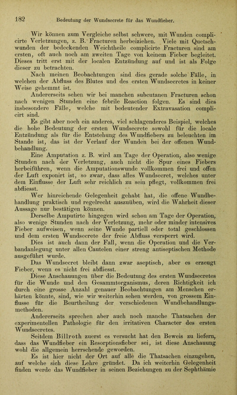 Wir können zum Vergleiche selbst schwere, mit Wunden compli- cirte Verletzungen, z. B. Fracturen herbeiziehen. Viele mit Quetsch- wunden der bedeckenden Weichtheile complicirte Fracturen sind am ersten, oft auch noch am zweiten Tage von keinem Fieber begleitet. Dieses tritt erst mit der localen Entzündung auf und ist als Folge dieser zu betrachten. Nach meinen Beobachtungen sind dies gerade solche'Fälle, in welchen der Abfluss des Blutes und des ersten Wundsecretes in keiner Weise gehemmt ist. Andererseits sehen wir bei manchen subcutanen Fracturen schon nach wenigen Stunden eine febrile Reaction folgen. Es sind dies insbesondere Fälle, welche mit bedeutender Extravasation compli- cirt sind. Es gibt aber noch ein andere^, viel schlagenderes Beispiel, welches die hohe Bedeutung der ersten Wundsecrete sowohl für die locale Entzündung als für die Entstehung des Wundfiebers zu beleuchten im Stande ist, das ist der Verlauf der Wunden bei der offenen Wund- behandlung. Eine Amputation z. B. wird am Tage der Operation, also wenige Stunden nach der Verletzung, auch nicht die Spur eines Fiebers herbeiführen, wenn die Amputationswunde vollkommen frei und offen der Luft exponirt ist, so zwar, dass alles Wundsecret, welches unter dem Einflüsse der Luft sehr reichlich zu sein pflegt, vollkommen frei abfliesst. Wer hinreichende Gelegenheit gehabt hat, die offene Wundbe- handlung praktisch und regelrecht auszuüben, wird die Wahrheit dieser Aussage nur bestätigen können. Derselbe Amputirte hingegen wird schon am Tage der Operation, also wenige Stunden nach der Verletzung, mehr oder minder intensives Fieber aufweisen, wenn seine Wunde partiell oder total geschlossen und dem ersten Wundsecrete der freie Abfluss versperrt wird. Dies ist auch dann der Fall, wenn die Operation und die Ver- bandanlegung unter allen Cautelen einer streng antiseptischen Methode ausgeführt wurde. Das Wundsecret bleibt dann zwar aseptisch, aber es erzeugt Fieber, wenn es nicht frei abfliesst. Diese Anschauungen über die Bedeutung des ersten Wundsecretes für die Wunde und den Gesammtorganismus, deren Richtigkeit ich durch eine grosse Anzahl genauer Beobachtungen am Menschen er- härten könnte, sind, wie wir weiterhin sehen werden, von grossem Ein- flüsse für die Beurtheilung der verschiedenen Wundbehandlungs- methoden. Andererseits sprechen aber auch noch manche Thatsachen der experimentellen Pathologie für den irritativen Character des ersten Wundsecretes. Seitdem Billroth zuerst es versucht hat den Beweis zu liefern, dass das Wundfieber ein Resorptionsfieber sei, ist diese Anschauung wohl die allgemein herrschende geworden. Es ist hier nicht der Ort auf alle die Thatsachen einzugehen, auf welche sich diese Lehre gründet. Da ich weiterhin Gelegenheit finden werde das Wundfieber in seinen Beziehungen zu der Sephthämie