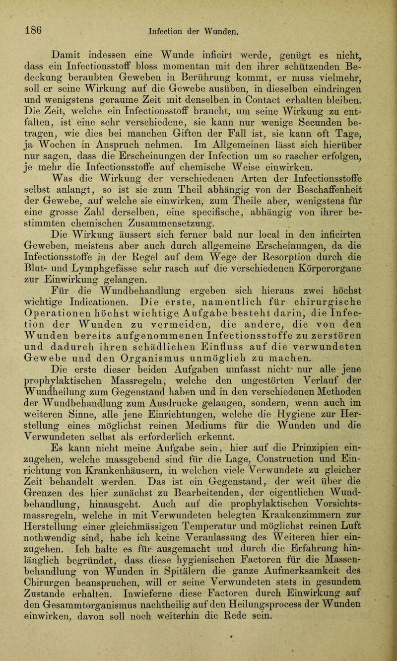 Damit indessen eine Wunde inficirt werde, genügt es nicht, dass ein Infectionsstoff bloss momentan mit den ihrer schützenden Be- deckung beraubten Geweben in Berührung kommt, er muss vielmehr, soll er seine Wirkung auf die Gewebe ausüben, in dieselben eindringen und wenigstens geraume Zeit mit denselben in Contact erhalten bleiben. Die Zeit, welche ein Infectionsstoff braucht, um seine Wirkung zu ent- falten, ist eine sehr verschiedene, sie kann nur wenige Secunden be- tragen, wie dies bei manchen Giften der Fall ist, sie kann oft Tage, ja Wochen in Anspruch nehmen. Im Allgemeinen lässt sich hierüber nur sagen, dass die Erscheinungen der Infection um so rascher erfolgen, je mehr die Infectionsstoffe auf chemische Weise einwirken. Was die Wirkung der verschiedenen Arten der Infectionsstoffe selbst anlangt, so ist sie zum Theil abhängig von der Beschaffenheit der Gewebe, auf welche sie einwirken) zum Theile aber, wenigstens für eine grosse Zahl derselben, eine specifische, abhängig von ihrer be- stimmten chemischen Zusammensetzung. Die Wirkung äussert sich ferner bald nur local in den inficirten Geweben, meistens aber auch durch allgemeine Erscheinungen, da die Infectionsstoffe in der Regel auf dem Wege der Resorption durch die Blut- und Lymphgefässe sehr rasch auf die verschiedenen Körperorgane zur Einwirkung gelangen. Für die Wundbehandlung ergeben sich hieraus zwei höchst wichtige Indicationen. Die erste, namentlich für chirurgische Operationen höchst wichtige Aufgabe besteht darin, die Infec- tion der Wunden zu vermeiden, die andere, die von den Wunden bereits aufgenommenen Infectionsstoffe zu zerstören und dadurch ihren schädlichen Einfluss auf die verwundeten Gewebe und den Organismus unmöglich zu machen. Die erste dieser beiden Aufgaben umfasst nicht nur alle jene prophylaktischen Massregeln, welche den ungestörten Verlauf der Wundheilung zum Gegenstand haben und in den verschiedenen Methoden der Wundbehandlung zum Ausdrucke gelangen, sondern, wenn auch im weiteren Sinne, alle jene Einrichtungen, welche die Hygiene zur Her- stellung eines möglichst reinen Mediums für die Wunden und die Verwundeten selbst als erforderlich erkennt. Es kann nicht meine Aufgabe sein, hier auf die Prinzipien ein- zugehen, welche massgebend sind für die Lage, Construction und Ein- richtung von Krankenhäusern, in welchen viele Verwundete zu gleicher Zeit behandelt werden. Das ist ein Gegenstand, der weit über die Grenzen des hier zunächst zu Bearbeitenden, der eigentlichen Wund- behandlung, hinausgeht. Auch auf die prophylaktischen Vorsichts- massregeln, welche in mit Verwundeten belegten Krankenzimmern zur Herstellung einer gleichmässigen Temperatur und möglichst reinen Luft nothwendig sind, habe ich keine Veranlassung des Weiteren hier ein- zugehen. Ich halte es für ausgemacht und durch die Erfahrung hin- länglich begründet, dass diese hygienischen Factoren für die Massen- behandlung von Wunden in Spitälern die ganze Aufmerksamkeit des Chirurgen beanspruchen, will er seine Verwundeten stets in gesundem Zustande erhalten. Inwieferne diese Factoren durch Einwirkung auf den Gesammtorganismus nachtheilig auf den Heilungsprocess der Wunden einwirken, davon soll noch weiterhin die Rede sein.