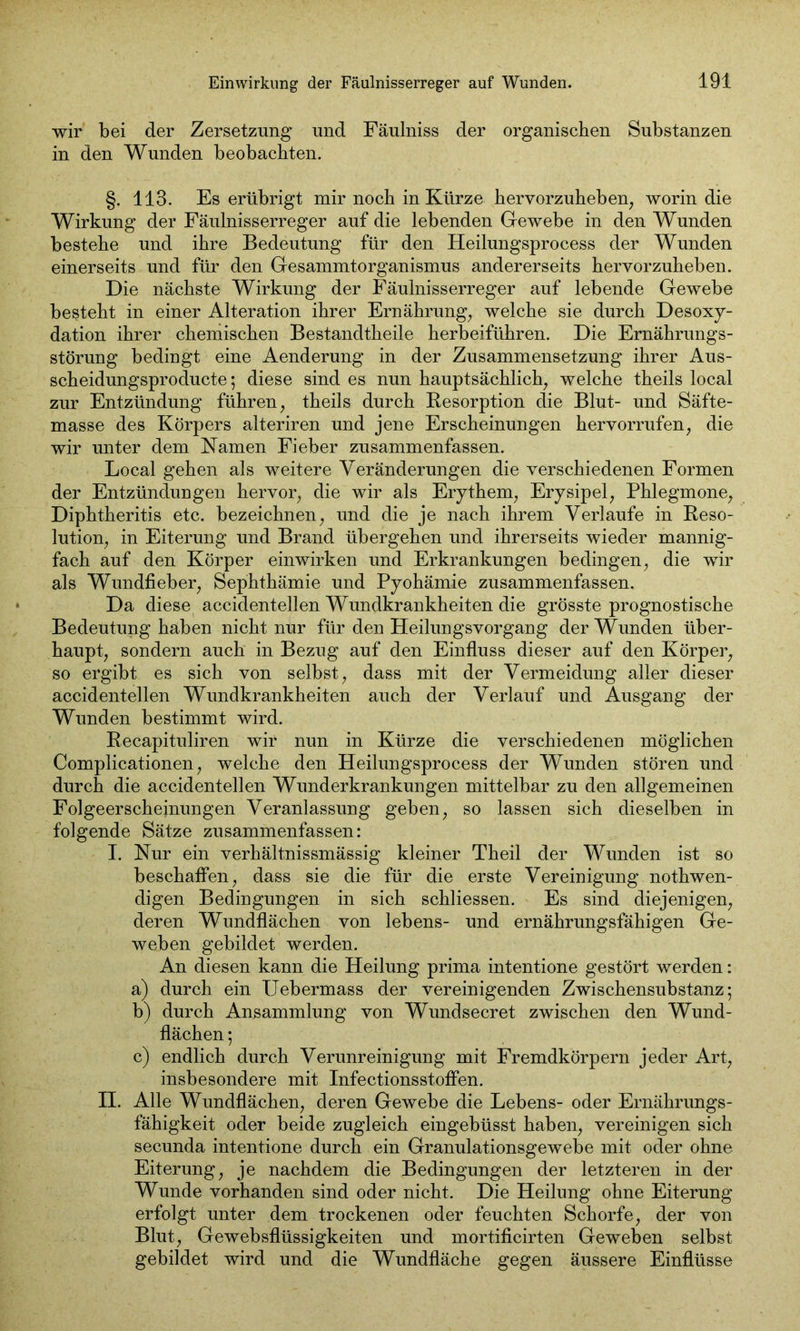 wir bei der Zersetzung und Fäulniss der organischen Substanzen in den Wunden beobachten. §. 113. Es erübrigt mir noch in Kürze hervorzuheben, worin die Wirkung der Fäulnisserreger auf die lebenden Gewebe in den Wunden bestehe und ihre Bedeutung für den Heilungsprocess der Wunden einerseits und für den Gesammtorganismus andererseits hervorzuheben. Die nächste Wirkung der Fäulnisserreger auf lebende Gewebe besteht in einer Alteration ihrer Ernährung, welche sie durch Desoxy- dation ihrer chemischen Bestandtheile herbeiführen. Die Ernährungs- störung bedingt eine Aenderung in der Zusammensetzung ihrer Aus- scheidungsproducte; diese sind es nun hauptsächlich welche theils local zur Entzündung führen, theils durch Resorption die Blut- und Säfte- masse des Körpers alteriren und jene Erscheinungen hervorrufen, die wir unter dem Namen Fieber zusammenfassen. Local gehen als weitere Veränderungen die verschiedenen Formen der Entzündungen hervor, die wir als Erythem, Erysipel, Phlegmone, Diphtheritis etc. bezeichnen, und die je nach ihrem Verlaufe in Reso- lution, in Eiterung und Brand übergehen und ihrerseits wieder mannig- fach auf den Körper einwirken und Erkrankungen bedingen, die wir als Wundfieber, Sephthämie und Pyohämie zusammenfassen. Da diese accidentellen Wundkrankheiten die grösste prognostische Bedeutung haben nicht nur für den Heilungsvorgang der Wunden über- haupt, sondern auch in Bezug auf den Einfluss dieser auf den Körper, so ergibt es sich von selbst, dass mit der Vermeidung aller dieser accidentellen Wundkrankheiten auch der Verlauf und Ausgang der Wunden bestimmt wird. Recapituliren wir nun in Kürze die verschiedenen möglichen Complicationen, welche den Heilungsprocess der Wunden stören und durch die accidentellen Wunderkrankungen mittelbar zu den allgemeinen Folgeerscheinungen Veranlassung geben, so lassen sich dieselben in folgende Sätze zusammenfassen: I. Nur ein verhältnissmässig kleiner Theil der Wunden ist so beschaffen, dass sie die für die erste Vereinigung nothwen- digen Bedingungen in sich schliessen. Es sind diejenigen, deren Wundflächen von lebens- und ernährungsfähigen Ge- weben gebildet werden. An diesen kann die Heilung prima intentione gestört werden: a) durch ein Uebermass der vereinigenden Zwischensubstanz; b) durch Ansammlung von Wundsecret zwischen den Wund- flächen ; c) endlich durch Verunreinigung mit Fremdkörpern jeder Art, insbesondere mit Infectionsstoflen. II. Alle Wundflächen, deren Gewebe die Lebens- oder Ernährungs- fähigkeit oder beide zugleich eingebüsst haben, vereinigen sich secunda intentione durch ein Granulationsgewebe mit oder ohne Eiterung, je nachdem die Bedingungen der letzteren in der Wunde vorhanden sind oder nicht. Die Heilung ohne Eiterung erfolgt unter dem trockenen oder feuchten Schorfe, der von Blut, Gewebsflüssigkeiten und mortificirten Geweben selbst gebildet wird und die Wundfläche gegen äussere Einflüsse