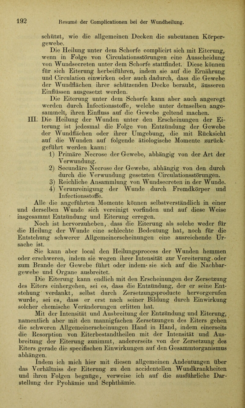 schützt, wie die allgemeinen Decken die subcutanen Körper- gewebe. Die Heilung unter dem Schorfe complicirt sich mit Eiterung, wenn in Folge von Circulationsstörungen eine Ausscheidung von Wundsecreten unter dem Schorfe stattfindet. Diese können für sich Eiterung herbeiführen, indem sie auf die Ernährung und Circulation einwirken oder auch dadurch, dass die Gewebe der Wundflächen ihrer schützenden Decke beraubt, äusseren Einflüssen ausgesetzt werden. Die Eiterung unter dem Schorfe kann aber auch angeregt werden durch InfectionsstofFe, welche unter demselben ange- sammelt, ihren Einfluss auf die Gewebe geltend machen. III. Die Heilung der Wunden unter den Erscheinungen der Ei- terung ist jedesmal die Folge von Entzündung der Gewebe der Wundflächen oder ihrer Umgebung, die mit Rücksicht auf die Wunden auf folgende ätiologische Momente zurück- geführt werden kann: 1) Primäre Necrose der Gewebe, abhängig von der Art der V erwundung. 2) Secundäre Necrose der Gewebe, abhängig von den durch durch die Verwundung gesetzten Circulationsstörungen. 3) Reichliche Ansammlung von Wundsecreten in der Wunde. 4) Verunreinigung der Wunde durch Fremdkörper und InfectionsstofFe. Alle die angeführten Momente können selbstverständlich in einer und derselben Wunde sich vereinigt vorfinden und auf diese Weise insgesammt Entzündung und Eiterung erregen. Noch ist hervorzuheben,. dass die Eiterung als solche weder für die Heilung der Wunde eine schlechte Bedeutung hat, noch für die Entstehung schwerer Allgemeinerscheinungen eine ausreichende Ur- sache ist. Sie kann aber local den Heilungsprocess der Wunden hemmen oder erschweren, indem sie wegen ihrer Intensität zur Vereiterung -oder zum Brande der Gewebe führt oder indem» sie sich auf die Nachbar- gewehe und Organe ausbreitet. Die Eiterung kann endlich mit den Erscheinungen der Zersetzung des Eiters einhergehen, sei es, dass die Entzündung, der er seine Ent- stehung verdankt, selbst durch Zersetzungsproducte hervorgerufen wurde, sei es, dass er erst nach seiner Bildung durch Einwirkung solcher chemische Veränderungen erlitten hat. Mit der Intensität und Ausbreitung der Entzündung und Eiterung, namentlich aber mit den mannigfachen Zersetzungen des Eiters gehen die schweren Allgemeinerscheinungen Hand in Hand, indem einerseits die Resorption von Eiterhestandtheilen mit der Intensität und Aus- breitung der Eiterung zunimmt, andererseits von der Zersetzung des Eiters gerade die specifischen Einwirkungen auf den Gesammtorganismus ahhängen. Indem ich mich hier mit diesen allgemeinen Andeutungen über das Verhältniss der Eiterung zu den accidentellen Wundkrankheiten und ihren Folgen begnüge, verweise ich auf die ausführliche Dar- stellung der Pyohämie und Sephthämie.