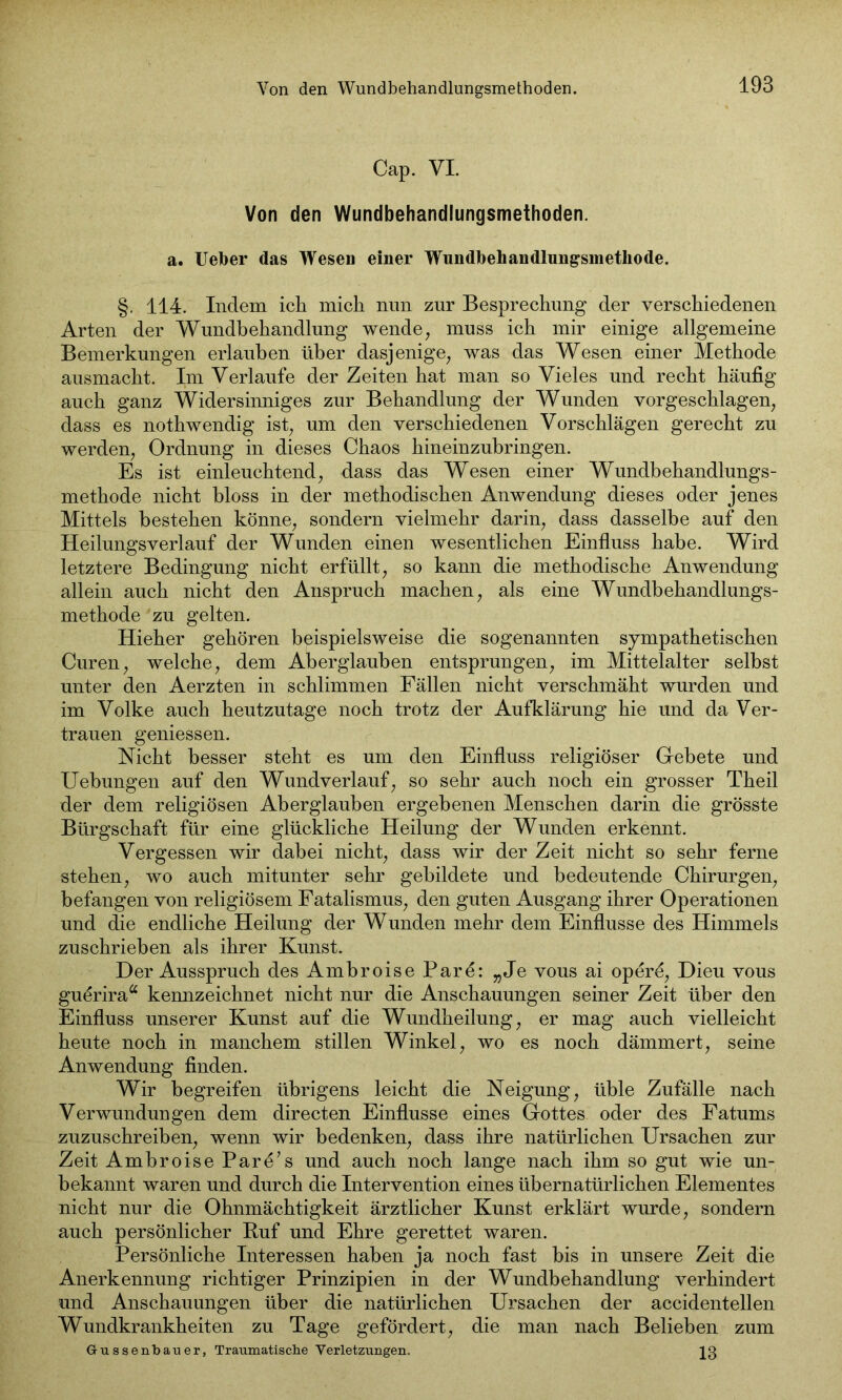 Cap. VI. Von den Wundbehandlungsmethoden. a. Ueher das Wesen einer Wundbehandlungsmethode. §. 114. Indem ich mich nun zur Besprechung der verschiedenen Arten der Wundbehandlung wende, muss ich mir einige allgemeine Bemerkungen erlauben über dasjenige, was das Wesen einer Methode ausmacht. Im Verlaufe der Zeiten hat man so Vieles und recht häufig auch ganz Widersinniges zur Behandlung der Wunden vorgeschlagen, dass es nothwendig ist, um den verschiedenen Vorschlägen gerecht zu werden, Ordnung in dieses Chaos hineinzuhringen. Es ist einleuchtend, dass das Wesen einer Wundbehandlungs- methode nicht bloss in der methodischen Anwendung dieses oder jenes Mittels bestehen könne, sondern vielmehr darin, dass dasselbe auf den Heilungsverlauf der Wunden einen wesentlichen Einfluss habe. Wird letztere Bedingung nicht erfüllt, so kann die methodische Anwendung allein auch nicht den Anspruch machen, als eine Wundbehandlungs- methode zu gelten. Hieher gehören beispielsweise die sogenannten sympathetischen Curen, welche, dem Aberglauben entsprungen, im Mittelalter selbst unter den Aerzten in schlimmen Fällen nicht verschmäht wurden und im Volke auch heutzutage noch trotz der Aufklärung hie und da Ver- trauen gemessen. Nicht besser steht es um den Einfluss religiöser Gebete und Uebungen auf den Wundverlauf, so sehr auch noch ein grosser Theil der dem religiösen Aberglauben ergebenen Menschen darin die grösste Bürgschaft für eine glückliche Heilung der Wunden erkennt. Vergessen wir dabei nicht, dass wir der Zeit nicht so sehr ferne stehen, wo auch mitunter sehr gebildete und bedeutende Chirurgen, befangen von religiösem Fatalismus, den guten Ausgang ihrer Operationen und die endliche Heilung der Wunden mehr dem Einflüsse des Himmels zuschrieben als ihrer Kunst. Der Ausspruch des Ambroise Pare: „Je vous ai operö, Dieu vous guörira“ kemizeichnet nicht nur die Anschauungen seiner Zeit über den Einfluss unserer Kunst auf die Wundheilung, er mag auch vielleicht heute noch in manchem stillen Winkel, wo es noch dämmert, seine Anwendung finden. Wir begreifen übrigens leicht die Neigung, üble Zufälle nach Verwundungen dem directen Einflüsse eines Gottes oder des Fatums zuzuschreiben, wenn wir bedenken, dass ihre natürlichen Ursachen zur Zeit Ambroise Pare’s und auch noch lange nach ihm so gut wie un- bekannt waren und durch die Intervention eines übernatürlichen Elementes nicht nur die Ohnmächtigkeit ärztlicher Kunst erklärt wurde, sondern auch persönlicher Ruf und Ehre gerettet waren. Persönliche Interessen haben ja noch fast bis in unsere Zeit die Anerkennung richtiger Prinzipien in der Wundbehandlung verhindert und Anschauungen über die natürlichen Ursachen der accidentellen Wundkrankheiten zu Tage gefördert, die man nach Belieben zum Gussenbatier, Traumatische Verletzungen. 13