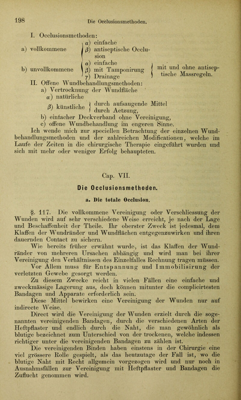 I. Occlusionsmethoden: \ a) einfache a) vollkommene j ß) antiseptische Occlu- ! sion I a) einfache i . • b) unvollkommene \ ß) mit Tamponirung f mi^ unc ne an^lseP“ > y) Drainage 1 tische Massregeln. II. Offene Wundbehandlungsmethoden: a) Vertrocknung der Wundfläche et) natürliche ß) künstliche ! “ aufsaugende Mittel ' ) durch Aetzung, b) einfacher Deckverband ohne Vereinigung, c) offene Wundbehandlung im engeren Sinne. Ich wende mich zur speciellen Betrachtung der einzelnen Wund- behandlungsmethoden und der zahlreichen Modificationen, welche im Laufe der Zeiten in die chirurgische Therapie eingeführt wurden und sich mit mehr oder weniger Erfolg behaupteten. Cap. VII. Die Occlusionsmethoden. a. Die totale Occlusion. §. 117. Die vollkommene Vereinigung oder Verschliessung der Wunden wird auf sehr verschiedene Weise erreicht, je nach der Lage und Beschaffenheit der Theile. Ihr oberster Zweck ist jedesmal, dem Klaffen der Wundränder und Wundflächen entgegenzuwirken und ihren dauernden Contact zu sichern. Wie bereits früher erwähnt wurde, ist das Klaffen der Wund- ränder von mehreren Ursachen abhängig und wird man bei ihrer Vereinigung den Verhältnissen des Einzelfalles Rechnung tragen müssen. Vor Allem muss für Entspannung und Immobilisirung der verletzten Gewebe gesorgt werden. Zu diesem Zwecke reicht in vielen Fällen eine einfache und zweckmässige Lagerung aus, doch können mitunter die complicirtesten Bandagen und Apparate erforderlich sein. Diese Mittel bewirken eine Vereinigung der Wunden nur auf indirecte Weise. Direct wird die Vereinigung der Wunden erzielt durch die soge- nannten vereinigenden Bandagen, durch die verschiedenen Arten der Heftpflaster und endlich durch die Naht, die man gewöhnlich als blutige bezeichnet zum Unterschied von der trockenen, welche indessen richtiger unter die vereinigenden Bandagen zu zählen ist. Die vereinigenden Binden haben einstens in der Chirurgie eine viel grössere Rolle gespielt, als das heutzutage der Fall ist, wo die blutige Naht mit Recht allgemein vorgezogen wird und nur noch in Ausnahmsfällen zur Vereinigung mit Heftpflaster und Bandagen die Zuflucht genommen wird.