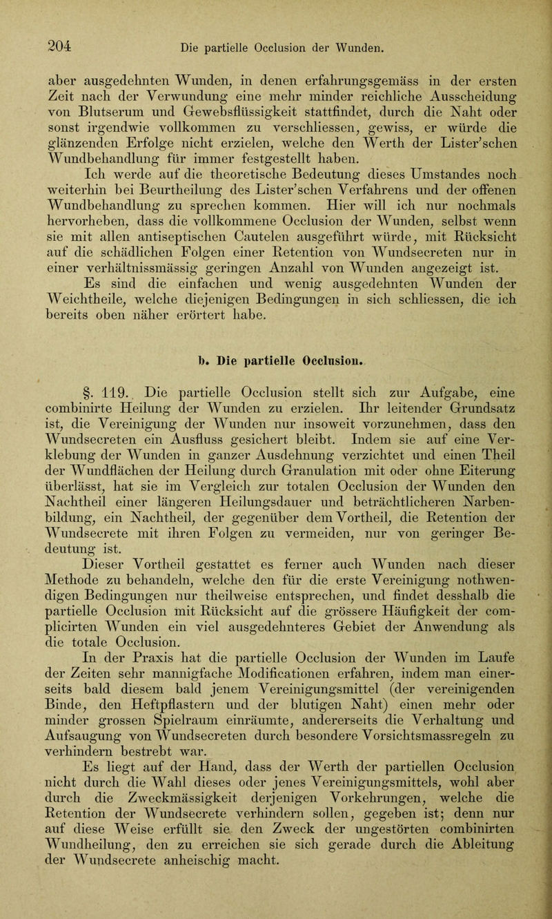 aber ausgedehnten Wunden, in denen erfahrungsgemäss in der ersten Zeit nach der Verwundung eine mehr minder reichliche Ausscheidung von Blutserum und Gewebsflüssigkeit stattfindet, durch die Naht oder sonst irgendwie vollkommen zu verschliessen, gewiss, er würde die glänzenden Erfolge nicht erzielen, welche den Werth der Lister’sehen Wundbehandlung für immer festgestellt haben. Ich werde auf die theoretische Bedeutung dieses Umstandes noch weiterhin bei Beurtheilung des Lister’schen Verfahrens und der offenen Wundbehandlung zu sprechen kommen. Hier will ich nur nochmals hervorheben, dass die vollkommene Occlusion der Wunden, selbst wenn sie mit allen antiseptischen Cautelen ausgeführt würde, mit Rücksicht auf die schädlichen Folgen einer Retention von Wundsecreten nur in einer verhältnissmässig geringen Anzahl von Wunden angezeigt ist. Es sind die einfachen und wenig ausgedehnten Wunden der Weichtheile, welche diejenigen Bedingungen in sich schliessen, die ich bereits oben näher erörtert habe. b. Die partielle Occlusion. §. 119., Die partielle Occlusion stellt sich zur Aufgabe, eine combinirte Heilung der Wunden zu erzielen. Ihr leitender Grundsatz ist, die Vereinigung der Wunden nur insoweit vorzunehmen, dass den Wundsecreten ein Ausfluss gesichert bleibt. Indem sie auf eine Ver- klebung der Wunden in ganzer Ausdehnung verzichtet und einen Theil der Wundflächen der Heilung durch Granulation mit oder ohne Eiterung überlässt, hat sie im Vergleich zur totalen Occlusion der Wunden den Nachtheil einer längeren Heilungsdauer und beträchtlicheren Narben- bildung, ein Nachtheil, der gegenüber dem Vortheil, die Retention der Wundsecrete mit ihren Folgen zu vermeiden, nur von geringer Be- deutung ist. Dieser Vortheil gestattet es ferner auch Wunden nach dieser Methode zu behandeln, welche den für die erste Vereinigung nothwen- digen Bedingungen nur theilweise entsprechen, und findet desshalb die partielle Occlusion mit Rücksicht auf die grössere Häufigkeit der com- plicirten Wunden ein viel ausgedehnteres Gebiet der Anwendung als die totale Occlusion. In der Praxis hat die partielle Occlusion der Wunden im Laufe der Zeiten sehr mannigfache Modifikationen erfahren, indem man einer- seits bald diesem bald jenem Vereinigungsmittel (der vereinigenden Binde, den Heftpflastern und der blutigen Naht) einen mehr oder minder grossen Spielraum einräumte, andererseits die Verhaltung und Aufsaugung von Wundsecreten durch besondere Vorsichtsmassregeln zu verhindern bestrebt war. Es liegt auf der Hand, dass der Werth der partiellen Occlusion nicht durch die Wahl dieses oder jenes Vereinigungsmittels, wohl aber durch die Zweckmässigkeit derjenigen Vorkehrungen, welche die Retention der Wundsecrete verhindern sollen, gegeben ist; denn nur auf diese Weise erfüllt sie. den Zweck der ungestörten combinirten Wundheilung, den zu erreichen sie sich gerade durch die Ableitung der Wundsecrete anheischig macht.