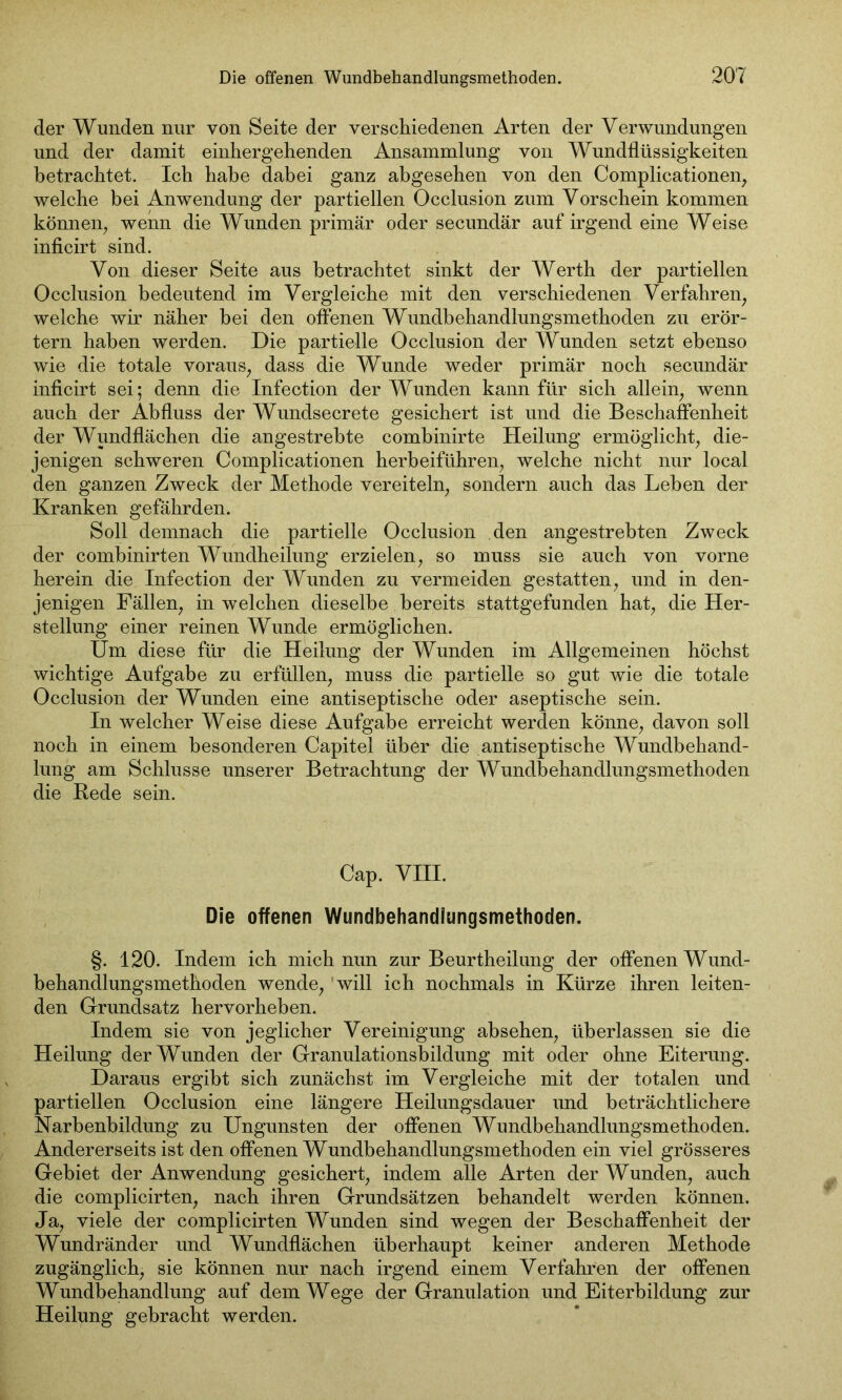 der Wunden nur von Seite der verschiedenen Arten der Verwundungen und der damit einhergehenden Ansammlung von Wundflüssigkeiten betrachtet. Ich habe dabei ganz abgesehen von den Complicationen, welche bei Anwendung der partiellen Occlusion zum Vorschein kommen können, wenn die Wunden primär oder secundär auf irgend eine Weise inficirt sind. Von dieser Seite aus betrachtet sinkt der Werth der partiellen Occlusion bedeutend im Vergleiche mit den verschiedenen Verfahren, welche wir näher hei den offenen Wundbehandlungsmethoden zu erör- tern haben werden. Die partielle Occlusion der Wunden setzt ebenso wie die totale voraus, dass die Wunde weder primär noch secundär inficirt sei; denn die Infection der Wunden kann für sich allein, wenn auch der Abfluss der Wundsecrete gesichert ist und die Beschaffenheit der Wundflächen die angestrebte combinirte Heilung ermöglicht, die- jenigen schweren Complicationen herbeiführen, welche nicht nur local den ganzen Zweck der Methode vereiteln, sondern auch das Leben der Kranken gefährden. Soll demnach die partielle Occlusion den angestrebten Zweck der combinirten Wundheilung erzielen, so muss sie auch von vorne herein die Infection der Wunden zu vermeiden gestatten, und in den- jenigen Fällen, in welchen dieselbe bereits stattgefunden hat, die Her- stellung einer reinen Wunde ermöglichen. Um diese für die Heilung der Wunden im Allgemeinen höchst wichtige Aufgabe zu erfüllen, muss die partielle so gut wie die totale Occlusion der Wunden eine antiseptische oder aseptische sein. In welcher Weise diese Aufgabe erreicht werden könne, davon soll noch in einem besonderen Capitel über die antiseptische Wundbehand- lung am Schlüsse unserer Betrachtung der Wundbehandlungsmethoden die Rede sein. Cap. VIII. Die offenen Wundbehandlungsmethoden. §. 120. Indem ich mich nun zur Beurtheilung der offenen Wund- behandlungsmethoden wende, will ich nochmals in Kürze ihren leiten- den Grundsatz hervorheben. Indem sie von jeglicher Vereinigung absehen, überlassen sie die Heilung der Wunden der Granulationsbildung mit oder ohne Eiterung. Daraus ergibt sich zunächst im Vergleiche mit der totalen und partiellen Occlusion eine längere Heilungsdauer und beträchtlichere Narbenbildung zu Ungunsten der offenen Wundbehandlungsmethoden. Andererseits ist den offenen Wundbehandlungsmethoden ein viel grösseres Gebiet der Anwendung gesichert, indem alle Arten der Wunden, auch die complicirten, nach ihren Grundsätzen behandelt werden können. Ja, viele der complicirten Wunden sind wegen der Beschaffenheit der Wundränder und Wundflächen überhaupt keiner anderen Methode zugänglich, sie können nur nach irgend einem Verfahren der offenen Wundbehandlung auf dem Wege der Granulation und Eiterbildung zur Heilung gebracht werden.