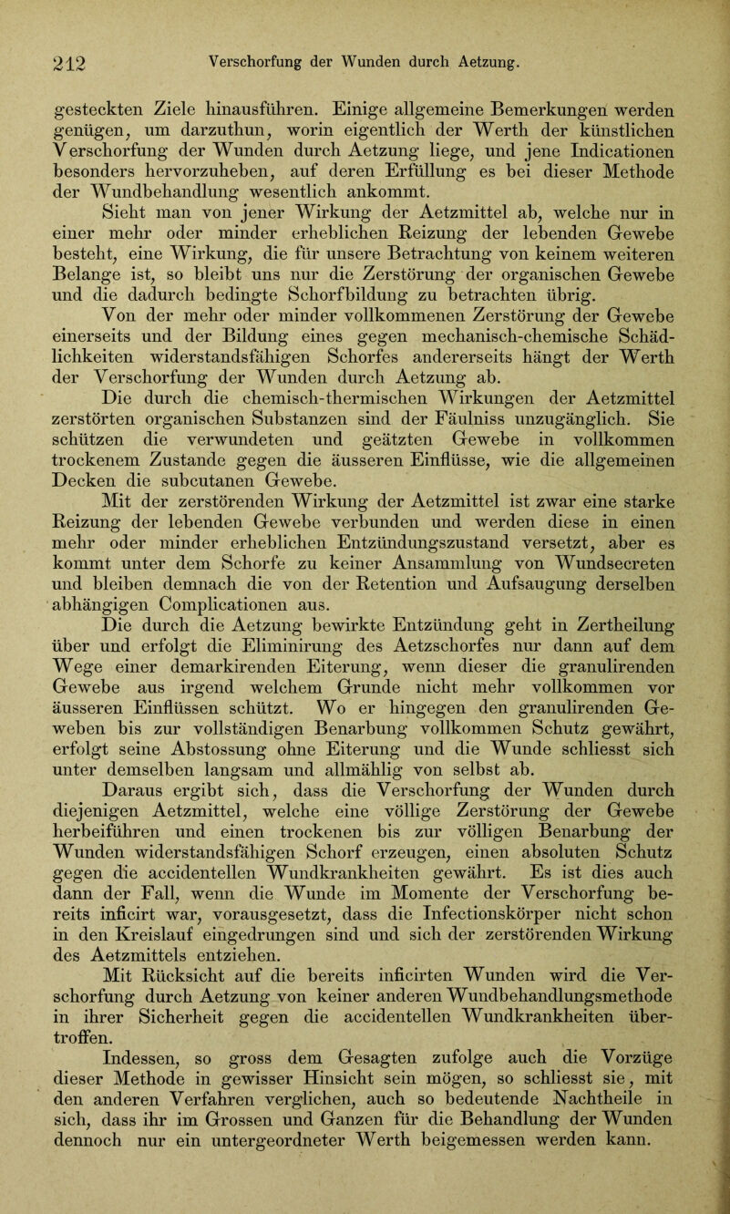 gesteckten Ziele hinausführen. Einige allgemeine Bemerkungen werden genügen, um darzuthun, worin eigentlich der Werth der künstlichen Verschorfung der Wunden durch Aetzung liege, und jene Indicationen besonders hervorzuheben, auf deren Erfüllung es hei dieser Methode der Wundbehandlung wesentlich ankommt. Sieht man von jener Wirkung der Aetzmittel ab, welche nur in einer mehr oder minder erheblichen Reizung der lebenden Gewebe besteht, eine Wirkung, die für unsere Betrachtung von keinem weiteren Belange ist, so bleibt uns nur die Zerstörung der organischen Gewebe und die dadurch bedingte Schorfbildung zu betrachten übrig. Von der mehr oder minder vollkommenen Zerstörung der Gewebe einerseits und der Bildung eines gegen mechanisch-chemische Schäd- lichkeiten widerstandsfähigen Schorfes andererseits hängt der Werth der Verschorfung der Wunden durch Aetzung ab. Die durch die chemisch-thermischen Wirkungen der Aetzmittel zerstörten organischen Substanzen sind der Fäulniss unzugänglich. Sie schützen die verwundeten und geätzten Gewebe in vollkommen trockenem Zustande gegen die äusseren Einflüsse, wie die allgemeinen Decken die subcutanen Gewebe. Mit der zerstörenden Wirkung der Aetzmittel ist zwar eine starke Reizung der lebenden Gewebe verbunden und werden diese in einen mehr oder minder erheblichen Entzündungszustand versetzt, aber es kommt unter dem Schorfe zu keiner Ansammlung von Wundsecreten und bleiben demnach die von der Retention und Aufsaugung derselben abhängigen Complicationen aus. Die durch die Aetzung bewirkte Entzündung geht in Zertheilung über und erfolgt die Eliminirung des Aetzschorfes nur dann auf dem Wege einer demarkirenden Eiterung, wenn dieser die granulirenden Gewebe aus irgend welchem Grunde nicht mehr vollkommen vor äusseren Einflüssen schützt. Wo er hingegen den granulirenden Ge- weben bis zur vollständigen Benarbung vollkommen Schutz gewährt, erfolgt seine Abstossung ohne Eiterung und die Wunde schliesst sich unter demselben langsam und allmählig von selbst ab. Daraus ergibt sich, dass die Verschorfung der Wunden durch diejenigen Aetzmittel, welche eine völlige Zerstörung der Gewebe herbeiführen und einen trockenen bis zur völligen Benarbung der Wunden widerstandsfähigen Schorf erzeugen, einen absoluten Schutz gegen die accidentellen Wundkrankheiten gewährt. Es ist dies auch dann der Fall, wenn die Wunde im Momente der Verschorfung be- reits inficirt war, vorausgesetzt, dass die Infectionskörper nicht schon in den Kreislauf eingedrungen sind und sich der zerstörenden Wirkung des Aetzmittels entziehen. Mit Rücksicht auf die bereits inficirten Wunden wird die Ver- schorfung durch Aetzung von keiner anderen Wundbehandlungsmethode in ihrer Sicherheit gegen die accidentellen Wundkrankheiten über- troffen. Indessen, so gross dem Gesagten zufolge auch die Vorzüge dieser Methode in gewisser Hinsicht sein mögen, so schliesst sie, mit den anderen Verfahren verglichen, auch so bedeutende Nachtheile in sich, dass ihr im Grossen und Ganzen für die Behandlung der Wunden dennoch nur ein untergeordneter Werth beigemessen werden kann.