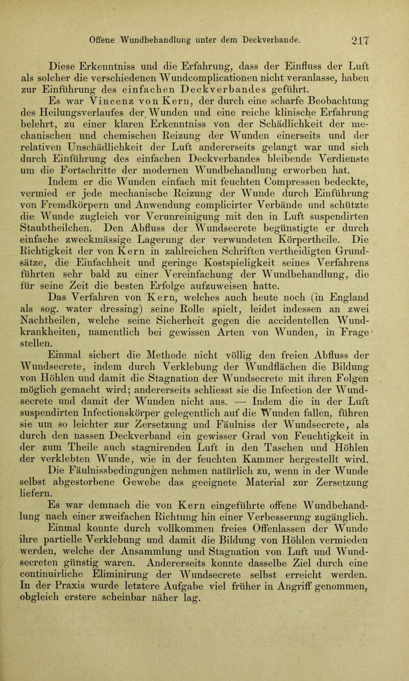 Diese Erkenntniss und die Erfahrung, dass der Einfluss der Luft als solcher die verschiedenen Wundcomplicationen nicht veranlasse, haben zur Einführung des einfachen Deckverbandes geführt. Es war Vincenz von Kern, der durch eine scharfe Beobachtung des Heilungsverlaufes der Wunden und eine reiche klinische Erfahrung belehrt, zu einer klaren Erkenntniss von der Schädlichkeit der me- chanischen und chemischen Reizung der Wunden einerseits und der relativen Unschädlichkeit der Luft andererseits gelangt war und sich durch Einführung des einfachen Deckverbandes bleibende Verdienste um die Fortschritte der modernen Wundbehandlung erworben hat. Indem er die Wunden einfach mit feuchten Compressen bedeckte, vermied er jede mechanische Reizung der Wunde durch Einführung von Fremdkörpern und Anwendung complicirter Verbände und schützte die Wunde zugleich vor Verunreinigung mit den in Luft suspendirten Staubtheilchen. Den Abfluss der Wundsecrete begünstigte er durch einfache zweckmässige Lagerung der verwundeten Körpertheile. Die Richtigkeit der von Kern in zahlreichen Schriften vertheidigten Grund- sätze, die Einfachheit und geringe Kostspieligkeit seines Verfahrens führten sehr bald zu einer Vereinfachung der Wundbehandlung, die für seine Zeit die besten Erfolge aufzuweisen hatte. Das Verfahren von Kern, welches auch heute noch (in England als sog. water dressing) seine Rolle spielt, leidet indessen an zwei Nachtheilen, welche seine Sicherheit gegen die accidentellen Wund- krankheiten, namentlich bei gewissen Arten von Wunden, in Frage' stellen. Einmal sichert die Methode nicht völlig den freien Abfluss der Wundsecrete, indem durch Verklebung der Wundflächen die Bildung von Höhlen und damit die Stagnation der Wundsecrete mit ihren Folgen möglich gemacht wird; andererseits schliesst sie die Infection der Wund- secrete und damit der Wunden nicht aus. — Indem die in der Luft suspendirten Infectionskörper gelegentlich auf die Wunden fallen, führen sie um so leichter zur Zersetzung und Fäulniss der Wundsecrete, als durch den nassen Deckverband ein gewisser Grad von Feuchtigkeit in der zum Theile auch stagnirenden Luft in den Taschen und Höhlen der verklebten Wunde, wie in der feuchten Kammer hergestellt wird. Die Fäulnissbedingungen nehmen natürlich zu, wenn in der Wunde selbst abgestorbene Gewebe das geeignete Material zur Zersetzung liefern. Es war demnach die von Kern eingeführte offene Wundbehand- lung nach einer zweifachen Richtung hin einer Verbesserung zugänglich. Einmal konnte durch vollkommen freies Offenlassen der Wunde ihre partielle Verklebung und damit die Bildung von Höhlen vermieden werden, welche der Ansammlung und Stagnation von Luft und Wund- secreten günstig waren. Andererseits konnte dasselbe Ziel durch eine continuirliche Eliminirung der Wundsecrete selbst erreicht werden. In der Praxis wurde letztere Aufgabe viel früher in Angriff genommen, obgleich erstere scheinbar näher lag.