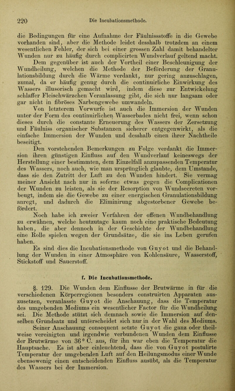 die Bedingungen für eine Aufnahme der Fäulnissstoffe in die Gewebe vorhanden sind, aber die Methode leidet desshalb trotzdem an einem wesentlichen Fehler, der sich bei einer grossen Zahl damit behandelter Wunden nur zu häufig durch complicirten Wundverlauf geltend macht. Dem gegenüber ist auch der Vortheil einer Beschleunigung der Wundheilung, welchen die Methode der Beförderung der Granu- lationsbildung durch die Wärme verdankt, nur gering anzuschlagen, zumal, da er häufig genug durch die continuirliche Einwirkung des Wassers illusorisch gemacht wird, indem diese zur Entwickelung schlaffer Fleischwärzchen Veranlassung gibt, die sich nur langsam oder gar nicht in fibröses Narbengewebe umwandeln. Von letzterem Vorwurfe ist auch die Immersion der Wunden unter der Form des continuirlichen Wasserbades nicht frei, wenn schon dieses durch die constante Erneuerung des Wassers der Zersetzung und Fäulniss organischer Substanzen sicherer entgegenwirkt, als die einfache Immersion der Wunden und desshalb einen ihrer Nachtheile beseitigt. Den vorstehenden Bemerkungen zu Folge verdankt die Immer- sion ihren günstigen Einfluss auf den Wundverlauf keineswegs der Herstellung einer bestimmten, dem Einzelfall anzupassenden Temperatur des Wassers, noch auch, wie man ursprünglich glaubte, dem Umstande, dass sie den Zutritt der Luft zu den Wunden hindert. Sie vermag meiner Ansicht nach nur in soferne etwas gegen die Complicationen der Wunden zu leisten, als sie der Resorption von Wundsecreten vor- beugt, indem sie die Gewebe zu einer energischen Granulationsbildung anregt, und dadurch die Eliminirung abgestorbener Gewebe be- fördert. Noch habe ich zweier Verfahren der offenen Wundbehandlung zu erwähnen, welche heutzutage kaum noch eine praktische Bedeutung haben, die aber dennoch in der Geschichte der Wundbehandlung eine Rolle spielen wegen der Grundsätze, die sie ins Leben gerufen haben. Es sind dies die Incubationsmethode von Guyot und die Behand- lung der Wunden in einer Atmosphäre von Kohlensäure, Wasserstoff, Stickstoff und Sauerstoff. f. Die Incubationsmethode. §. 129. Die Wunden dem Einflüsse der Brutwärme in für die verschiedenen Körperregionen besonders construirten Apparaten aus- zusetzen, veranlasste Guyot die Anschauung, dass die Temperatur des umgebenden Mediums ein wesentlicher Factor für die Wundheilung sei. Die Methode stützt sich demnach sowie die Immersion auf den- selben Grundsatz und unterscheidet sich nur in der Wahl des Mediums. Seiner Anschauung consequent setzte Guyot die ganz oder theil- weise vereinigten und irgendwie verbundenen Wunden dem Einflüsse der Brutwärme von 360 C. aus, für ihn war eben die Temperatur die Hauptsache. Es ist aber einleuchtend, dass die von Guyot postulirte Temperatur der umgebenden Luft auf den Heilungsmodus einer Wunde ebensowenig einen entscheidenden Einfluss ausübt, als die Temperatur des Wassers bei der Immersion.