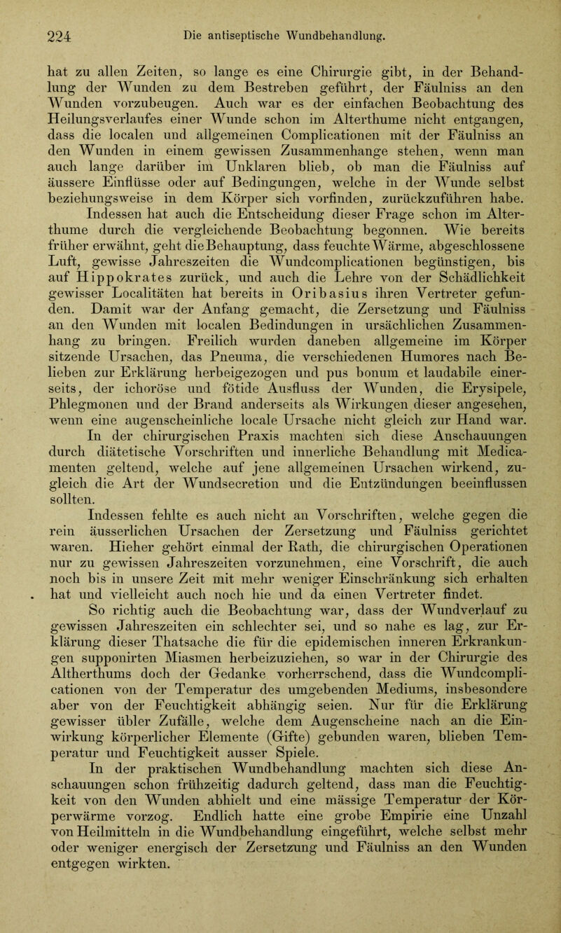 hat zu allen Zeiten, so lange es eine Chirurgie gibt, in der Behand- lung der Wunden zu dem Bestreben geführt, der Fäulniss an den Wunden vorzubeugen. Auch war es der einfachen Beobachtung des Heilungsverlaufes einer Wunde schon im Alterthume nicht entgangen, dass die localen und allgemeinen Complicationen mit der Fäulniss an den Wunden in einem gewissen Zusammenhänge stehen, wenn man auch lange darüber im Unklaren blieb, ob man die Fäulniss auf äussere Einflüsse oder auf Bedingungen, welche in der Wunde selbst beziehungsweise in dem Körper sich vorfinden, zurückzuführen habe. Indessen hat auch die Entscheidung dieser Frage schon im Alter- thume durch die vergleichende Beobachtung begonnen. Wie bereits früher erwähnt, geht die Behauptung, dass feuchte Wärme, abgeschlossene Luft, gewisse Jahreszeiten die Wundcomplicationen begünstigen, bis auf Hippokrates zurück, und auch die Lehre von der Schädlichkeit gewisser Localitäten hat bereits in Oribasius ihren Vertreter gefun- den. Damit war der Anfang gemacht, die Zersetzung und Fäulniss an den Wunden mit localen Bedindüngen in ursächlichen Zusammen- hang zu bringen. Freilich wurden daneben allgemeine im Körper sitzende Ursachen, das Pneuma, die verschiedenen Humores nach Be- lieben zur Erklärung herbeigezogen und pus bonum et laudabile einer- seits, der ichoröse und fötide Ausfluss der Wunden, die Erysipele, Phlegmonen und der Brand anderseits als Wirkungen dieser angesehen, wenn eine augenscheinliche locale Ursache nicht gleich zur Hand war. In der chirurgischen Praxis machten sich diese Anschauungen durch diätetische Vorschriften und innerliche Behandlung mit Medica- menten gelteüd, welche auf jene allgemeinen Ursachen wirkend, zu- gleich die Art der Wundsecretion und die Entzündungen beeinflussen sollten. Indessen fehlte es auch nicht an Vorschriften, welche gegen die rein äusserlichen Ursachen der Zersetzung und Fäulniss gerichtet waren. Hieher gehört einmal der Rath, die chirurgischen Operationen nur zu gewissen Jahreszeiten vorzunehmen, eine Vorschrift, die auch noch bis in unsere Zeit mit mehr weniger Einschränkung sich erhalten hat und vielleicht auch noch hie und da einen Vertreter findet. So richtig auch die Beobachtung war, dass der Wundverlauf zu gewissen Jahreszeiten ein schlechter sei, und so nahe es lag, zur Er- klärung dieser Thatsache die für die epidemischen inneren Erkrankun- gen supponirten Miasmen herbeizuziehen, so war in der Chirurgie des Ältherthums doch der Gedanke vorherrschend, dass die Wundcompli- cationen von der Temperatur des umgebenden Mediums, insbesondere aber von der Feuchtigkeit abhängig seien. Nur für die Erklärung gewisser übler Zufälle, welche dem Augenscheine nach an die Ein- wirkung körperlicher Elemente (Gifte) gebunden waren, blieben Tem- peratur und Feuchtigkeit ausser Spiele. In der praktischen Wundbehandlung machten sich diese An- schauungen schon frühzeitig dadurch geltend, dass man die Feuchtig- keit von den Wunden abhielt und eine mässige Temperatur der Kör- perwärme vorzog. Endlich hatte eine grobe Empirie eine Unzahl von Heilmitteln in die Wundbehandlung eingeführt, welche selbst mehr oder weniger energisch der Zersetzung und Fäulniss an den Wunden entgegen wirkten.