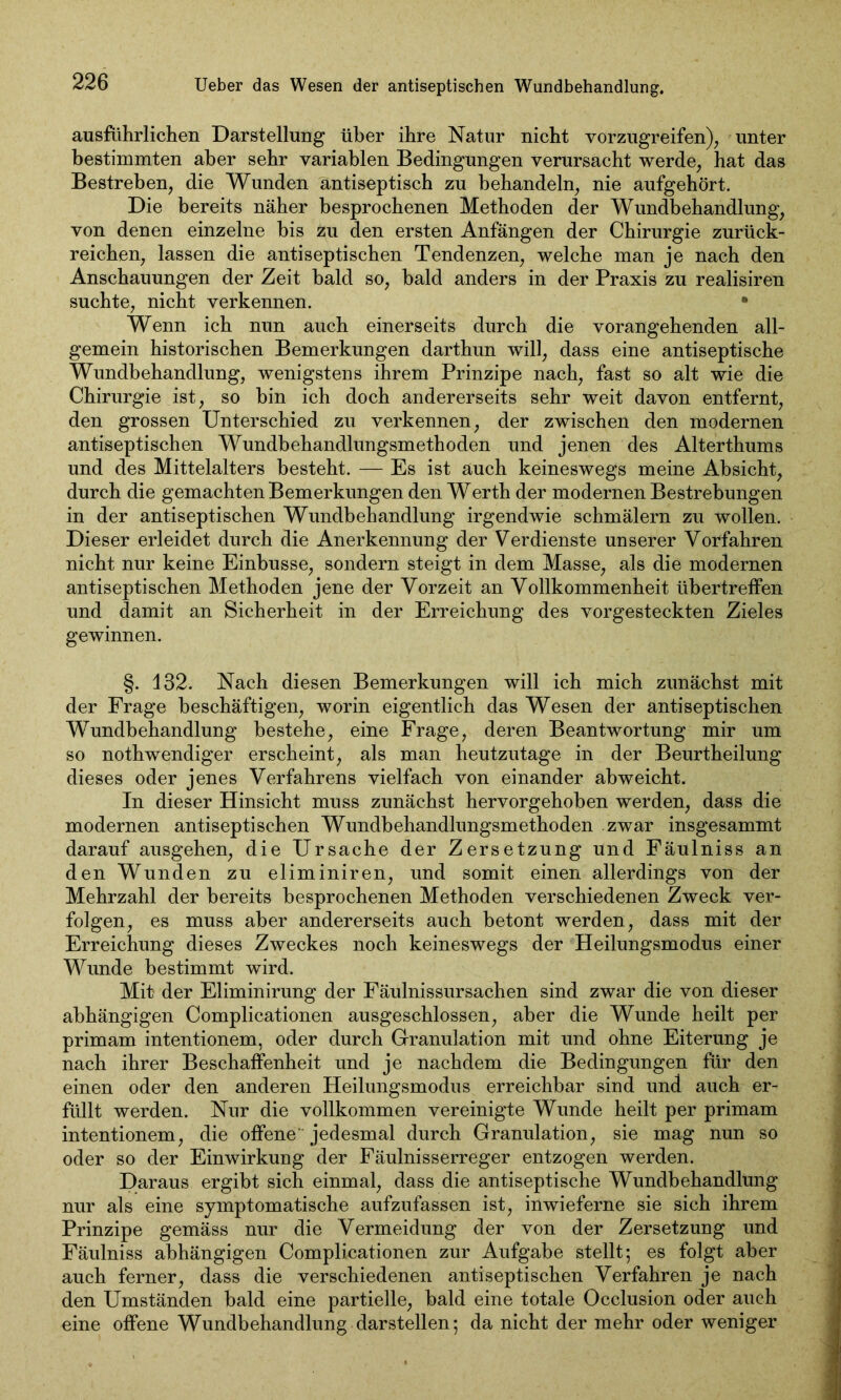 ausführlichen Darstellung über ihre Natur nicht vorzugreifen), unter bestimmten aber sehr variablen Bedingungen verursacht werde, hat das Bestreben, die Wunden antiseptisch zu behandeln, nie aufgehört. Die bereits näher besprochenen Methoden der Wundbehandlung, von denen einzelne bis zu den ersten Anfängen der Chirurgie zurück- reichen, lassen die antiseptischen Tendenzen, welche man je nach den Anschauungen der Zeit bald so, bald anders in der Praxis zu realisiren suchte, nicht verkennen. • Wenn ich nun auch einerseits durch die vorangehenden all- gemein historischen Bemerkungen darthun will, dass eine antiseptische Wundbehandlung, wenigstens ihrem Prinzipe nach, fast so alt wie die Chirurgie ist, so bin ich doch andererseits sehr weit davon entfernt, den grossen Unterschied zu verkennen, der zwischen den modernen antiseptischen Wundbehandlungsmethoden und jenen des Alterthums und des Mittelalters besteht. — Es ist auch keineswegs meine Absicht, durch die gemachten Bemerkungen den Werth der modernen Bestrebungen in der antiseptischen Wundbehandlung irgendwie schmälern zu wollen. Dieser erleidet durch die Anerkennung der Verdienste unserer Vorfahren nicht nur keine Einbusse, sondern steigt in dem Masse, als die modernen antiseptischen Methoden jene der Vorzeit an Vollkommenheit übertreffen und damit an Sicherheit in der Erreichung des vorgesteckten Zieles gewinnen. §. 132. Nach diesen Bemerkungen will ich mich zunächst mit der Frage beschäftigen, worin eigentlich das Wesen der antiseptischen Wundbehandlung bestehe, eine Frage, deren Beantwortung mir um so nothwendiger erscheint, als man heutzutage in der Beurtheilung dieses oder jenes Verfahrens vielfach von einander abweicht. In dieser Hinsicht muss zunächst hervorgehoben werden, dass die modernen antiseptischen Wundbehandlungsmethoden zwar insgesammt darauf ausgehen, die Ursache der Zersetzung und Fäulniss an den Wunden zu eliminiren, und somit einen allerdings von der Mehrzahl der bereits besprochenen Methoden verschiedenen Zweck ver- folgen, es muss aber andererseits auch betont werden, dass mit der Erreichung dieses Zweckes noch keineswegs der Heilungsmodus einer Wunde bestimmt wird. Mit der Eliminirung der Fäulnissursachen sind zwar die von dieser abhängigen Complicationen ausgeschlossen, aber die Wunde heilt per primam intentionem, oder durch Granulation mit und ohne Eiterung je nach ihrer Beschaffenheit und je nachdem die Bedingungen für den einen oder den anderen Heilungsmodus erreichbar sind und auch er- füllt werden. Nur die vollkommen vereinigte Wunde heilt per primam intentionem, die offene' jedesmal durch Granulation, sie mag nun so oder so der Einwirkung der Fäulnisserreger entzogen werden. Daraus ergibt sich einmal, dass die antiseptische Wundbehandlung nur als eine symptomatische aufzufassen ist, inwieferne sie sich ihrem Prinzipe gemäss nur die Vermeidung der von der Zersetzung und Fäulniss abhängigen Complicationen zur Aufgabe stellt; es folgt aber auch ferner, dass die verschiedenen antiseptischen Verfahren je nach den Umständen bald eine partielle, bald eine totale Occlusion oder auch eine offene Wundbehandlung darstellen; da nicht der mehr oder weniger