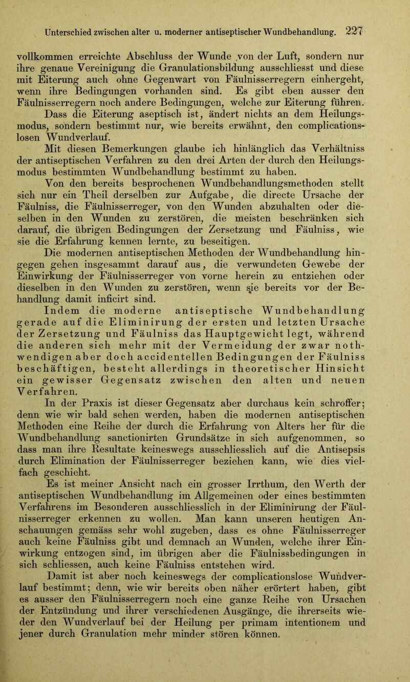 vollkommen erreichte Abschluss der Wunde von der Luft, sondern nur ihre genaue Vereinigung die Granulationsbildung ausschliesst und diese mit Eiterung auch ohne Gegenwart von Fäulnisserregern einhergeht, wenn ihre Bedingungen vorhanden sind. Es gibt eben ausser den Fäulnisserregern noch andere Bedingungen, welche zur Eiterung führen. Dass die Eiterung aseptisch ist, ändert nichts an dem Heilungs- modus, sondern bestimmt nur, wie bereits erwähnt, den complications- losen Wundverlauf. Mit diesen Bemerkungen glaube ich hinlänglich das Verhältniss der antiseptischen Verfahren zu den drei Arten der durch den Heilungs- modus bestimmten Wundbehandlung bestimmt zu haben. Von den bereits besprochenen Wundbehandlungsmethoden stellt sich nur ein Theil derselben zur Aufgabe, die directe Ursache der Fäulniss, die Fäulnisserreger, von den Wunden abzuhalten oder die- selben in den Wunden zu zerstören, die meisten beschränken sich darauf, die übrigen Bedingungen der Zersetzung und Fäulniss, wie sie die Erfahrung kennen lernte, zu beseitigen. Die modernen antiseptischen Methoden der Wundbehandlung hin- gegen gehen insgesammt darauf aus, die verwundeten Gewebe der Einwirkung der Fäulnisserreger von vorne herein zu entziehen oder dieselben in den Wunden zu zerstören, wenn sie bereits vor der Be- handlung damit inficirt sind. Indem die moderne antiseptische Wundbehandlung gerade auf die Eliminirung der ersten und letzten Ursache der Zersetzung und Fäulniss das Hauptgewicht legt, während die anderen sich mehr mit der Vermeidung der zwar noth- wendigen aber doch accidentellen Bedingungen der Fäulniss beschäftigen, besteht allerdings in theoretischer Hinsicht ein gewisser Gegensatz zwischen den alten und neuen V erfahren. In der Praxis ist dieser Gegensatz aber durchaus kein schroffer; denn wie wir bald sehen werden, haben die modernen antiseptischen Methoden eine Beihe der durch die Erfahrung von Alters her für die Wundbehandlung sanctionirten Grundsätze in sich aufgenommen, so dass man ihre Resultate keineswegs ausschliesslich auf die Antisepsis durch Elimination der Fäulnisserreger beziehen kann, wie dies viel- fach geschieht. Es ist meiner Ansicht nach ein grosser Irrthum, den Werth der antiseptischen Wundbehandlung im Allgemeinen oder eines bestimmten Verfahrens im Besonderen ausschliesslich in der Eliminirung der Fäul- nisserreger erkennen zu wollen. Man kann unseren heutigen An- schauungen gemäss sehr wohl zugeben, dass es ohne Fäulnisserreger auch keine Fäulniss gibt und demnach an Wunden, welche ihrer Ein- wirkung entzogen sind, im übrigen aber die Fäulnissbedingungen in sich schliessen, auch keine Fäulniss entstehen wird. Damit ist aber noch keineswegs der complicationslose Wundver- lauf bestimmt; denn, wie wir bereits oben näher erörtert haben, gibt es ausser den Fäulnisserregern noch eine ganze Reihe von Ursachen der Entzündung und ihrer verschiedenen Ausgänge, die ihrerseits wie- der den Wundverlauf bei der Heilung per primam intentionem und jener durch Granulation mehr minder stören können.