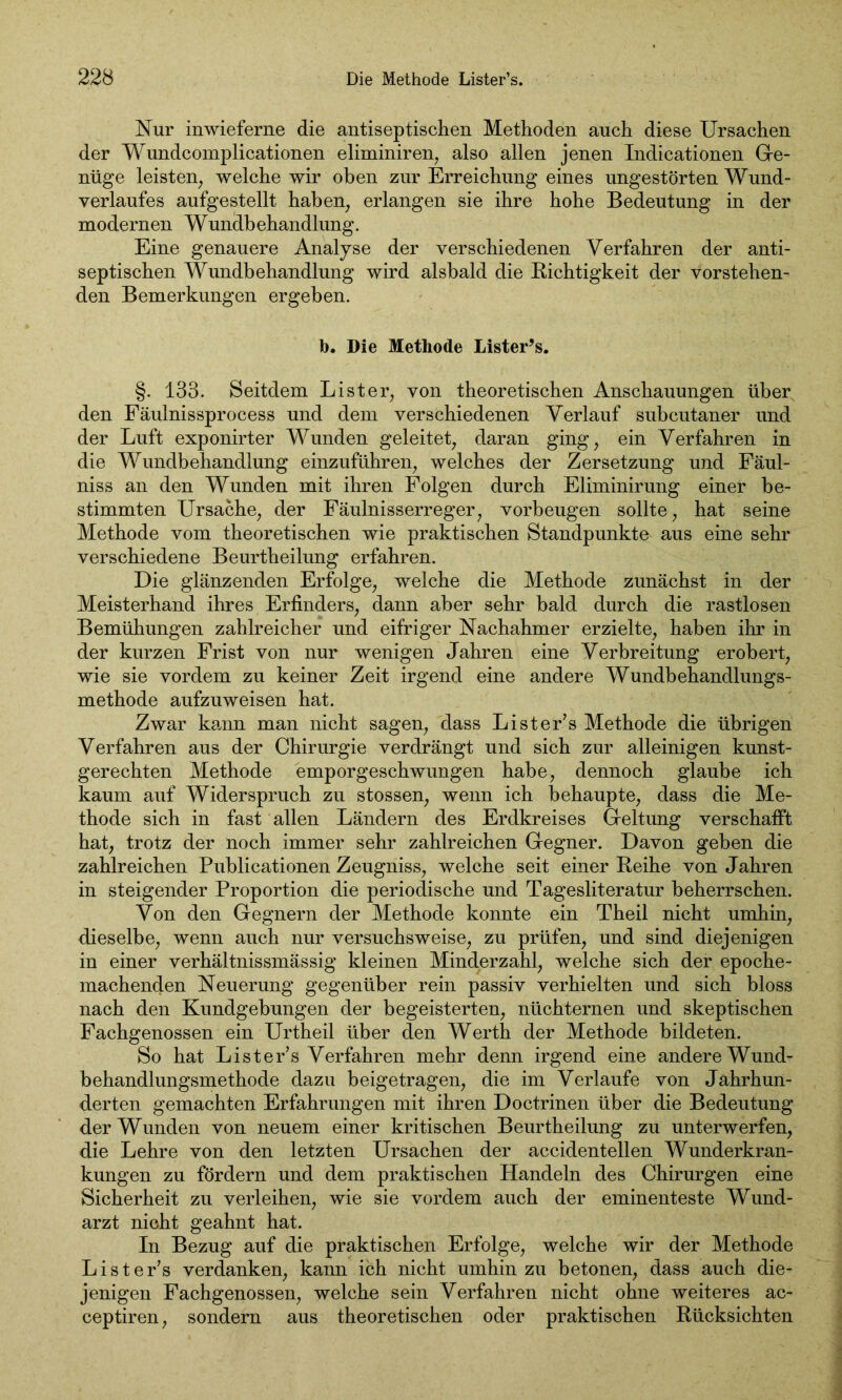 Nur inwiefern^ die antiseptischen Methoden auch diese Ursachen der Wundcomplicationen eliminiren, also allen jenen Indicationen Ge- nüge leisten, welche wir oben zur Erreichung eines ungestörten Wund- verlaufes aufgestellt haben; erlangen sie ihre hohe Bedeutung in der modernen Wundbehandlung. Eine genauere Analyse der verschiedenen Verfahren der anti- septischen Wundbehandlung wird alsbald die Richtigkeit der vorstehen- den Bemerkungen ergeben. b. Die Methode Lister’s. §. 133. Seitdem List er, von theoretischen Anschauungen über den Fäulnissprocess und dem verschiedenen Verlauf subcutaner und der Luft exponirter Wunden geleitet, daran ging, ein Verfahren in die Wundbehandlung einzuführen, welches der Zersetzung und Fäul- niss an den Wunden mit ihren Folgen durch Eliminirung einer be- stimmten Ursache, der Fäulnisserreger, Vorbeugen sollte, hat seine Methode vom theoretischen wie praktischen Standpunkte aus eine sehr verschiedene Beurtheilung erfahren. Die glänzenden Erfolge, welche die Methode zunächst in der Meisterhand ihres Erfinders, dann aber sehr bald durch die rastlosen Bemühungen zahlreicher und eifriger Nachahmer erzielte, haben ihr in der kurzen Frist von nur wenigen Jahren eine Verbreitung erobert, wie sie vordem zu keiner Zeit irgend eine andere Wundbehandlungs- methode aufzuweisen hat. Zwar kann man nicht sagen, dass Lister’s Methode die übrigen Verfahren aus der Chirurgie verdrängt und sich zur alleinigen kunst- gerechten Methode emporgeschwungen habe, dennoch glaube ich kaum auf Widerspruch zu stossen, wenn ich behaupte, dass die Me- thode sich in fast allen Ländern des Erdkreises Geltung verschafft hat, trotz der noch immer sehr zahlreichen Gegner. Davon geben die zahlreichen Publicationen Zeugniss, welche seit einer Reihe von Jahren in steigender Proportion die periodische und Tagesliteratur beherrschen. Von den Gegnern der Methode konnte ein Theil nicht umhin, dieselbe, wenn auch nur versuchsweise, zu prüfen, und sind diejenigen in einer verhältnissmässig kleinen Minderzahl, welche sich der epoche- machenden Neuerung gegenüber rein passiv verhielten und sich bloss nach den Kundgebungen der begeisterten, nüchternen und skeptischen Fachgenossen ein Urtheil über den Werth der Methode bildeten. So hat Lister’s Verfahren mehr denn irgend eine andere Wund- behandlungsmethode dazu beigetragen, die im Verlaufe von Jahrhun- derten gemachten Erfahrungen mit ihren Doctrinen über die Bedeutung der Wunden von neuem einer kritischen Beurtheilung zu unterwerfen, die Lehre von den letzten Ursachen der accidentellen Wunderkran- kungen zu fördern und dem praktischen Handeln des Chirurgen eine Sicherheit zu verleihen, wie sie vordem auch der eminenteste Wund- arzt nicht geahnt hat. In Bezug auf die praktischen Erfolge, welche wir der Methode Lister’s verdanken, kann ich nicht umhin zu betonen, dass auch die- jenigen Fachgenossen, welche sein Verfahren nicht ohne weiteres ac- ceptiren, sondern aus theoretischen oder praktischen Rücksichten