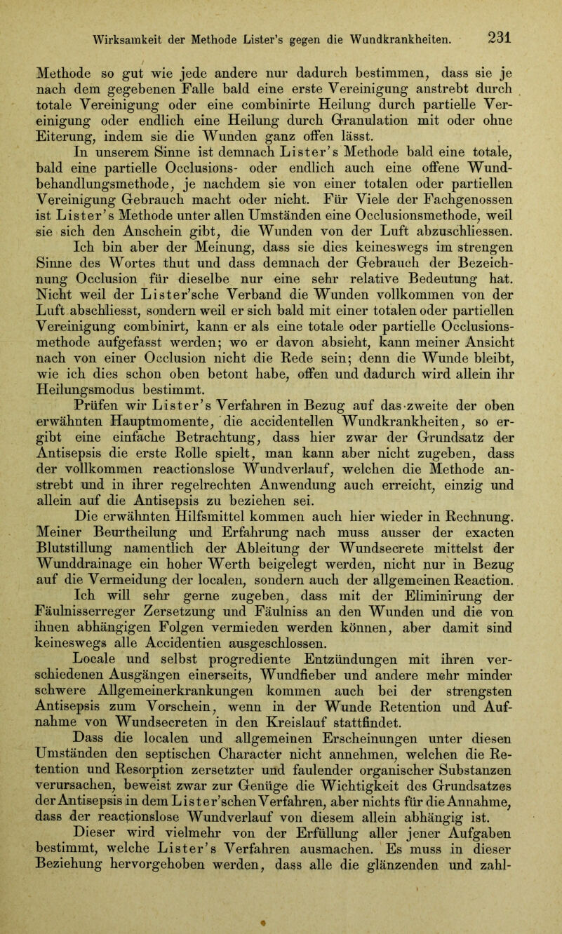 Methode so gut wie jede andere nur dadurch bestimmen, dass sie je nach dem gegebenen Falle bald eine erste Vereinigung anstrebt durch totale Vereinigung oder eine combinirte Heilung durch partielle Ver- einigung oder endlich eine Heilung durch Granulation mit oder ohne Eiterung, indem sie die Wunden ganz offen lässt. In unserem Sinne ist demnach Lister’s Methode bald eine totale, bald eine partielle Occlusions- oder endlich auch eine offene Wund- behandlungsmethode, je nachdem sie von einer totalen oder partiellen Vereinigung Gebrauch macht oder nicht. Für Viele der Fachgenossen ist Lister’s Methode unter allen Umständen eine Occlusionsmethode, weil sie sich den Anschein gibt, die Wunden von der Luft abzuschliessen. Ich bin aber der Meinung, dass sie dies keineswegs im strengen Sinne des Wortes thut und dass demnach der Gebrauch der Bezeich- nung Occlusion für dieselbe nur eine sehr relative Bedeutung hat. Nicht weil der Lister’sche Verband die Wunden vollkommen von der Luft abschliesst, sondern weil er sich bald mit einer totalen oder partiellen Vereinigung combinirt, kann er als eine totale oder partielle Occlusions- methode aufgefasst werden; wo er davon absieht, kann meiner Ansicht nach von einer Occlusion nicht die Rede sein; denn die Wunde bleibt, wie ich dies schon oben betont habe, offen und dadurch wird allein ihr Heilungsmodus bestimmt. Prüfen wir Lister’s Verfahren in Bezug auf das-zweite der oben erwähnten Hauptmomente, die accidentellen Wundkrankheiten, so er- gibt eine einfache Betrachtung, dass hier zwar der Grundsatz der Antisepsis die erste Rolle spielt, man kann aber nicht zugeben, dass der vollkommen reactionslose Wundverlauf, welchen die Methode an- strebt und in ihrer regelrechten Anwendung auch erreicht, einzig und allein auf die Antisepsis zu beziehen sei. Die erwähnten Hilfsmittel kommen auch hier wieder in Rechnung. Meiner Beurtheilung und Erfahrung nach muss ausser der exacten Blutstillung namentlich der Ableitung der Wundsecrete mittelst der Wunddrainage ein hoher Werth beigelegt werden, nicht nur in Bezug auf die Vermeidung der localen, sondern auch der allgemeinen Reaction. Ich will sehr gerne zugeben, dass mit der Eliminirung der Fäulnisserreger Zersetzung und Fäulniss an den Wunden und die von ihnen abhängigen Folgen vermieden werden können, aber damit sind keineswegs alle Accidentien ausgeschlossen. Locale und selbst progrediente Entzündungen mit ihren ver- schiedenen Ausgängen einerseits, Wundfieber und andere mehr minder schwere Allgemeinerkrankungen kommen auch bei der strengsten Antisepsis zum Vorschein, wenn in der Wunde Retention und Auf- nahme von Wundsecreten in den Kreislauf stattfindet. Dass die localen und allgemeinen Erscheinungen unter diesen Umständen den septischen Character nicht annehmen, welchen die Re- tention und Resorption zersetzter und faulender organischer Substanzen verursachen, beweist zwar zur Genüge die Wichtigkeit des Grundsatzes der Antisepsis in dem Lister’schenVerfahren, aber nichts für die Annahme, dass der reactionslose Wundverlauf von diesem allein abhängig ist. Dieser wird vielmehr von der Erfüllung aller jener Aufgaben bestimmt, welche Lister’s Verfahren ausmachen. Es muss in dieser Beziehung hervorgehoben werden, dass alle die glänzenden und zahl-