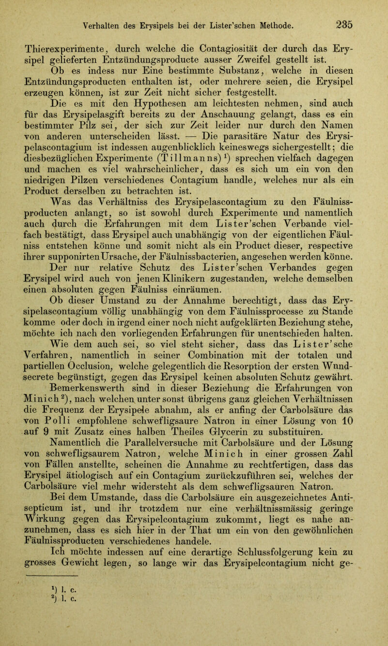 Thierexperimente , durch welche die Contagiosität der durch das Ery- sipel gelieferten Entzündungsproducte ausser Zweifel gestellt ist. Ob es indess nur Eine bestimmte Substanz, welche in diesen Entzündungsproducten enthalten ist, oder mehrere seien, die Erysipel erzeugen können, ist zur Zeit nicht sicher festgestellt. Die es mit den Hypothesen am leichtesten nehmen, sind auch für das Erysipelasgift bereits zu der Anschauung gelangt, dass es ein bestimmter Pilz sei, der sich zur Zeit leider nur durch den Namen von anderen unterscheiden lässt. — Die parasitäre Natur des Erysi- pelascontagium ist indessen augenblicklich keineswegs sichergestellt; die diesbezüglichen Experimente (T i 11 m a n n s) x) sprechen vielfach dagegen und machen es viel wahrscheinlicher, dass es sich um ein von den niedrigen Pilzen verschiedenes Contagium handle, welches nur als ein Product derselben zu betrachten ist. Was das Verhältniss des Erysipelascontagium zu den Fäulniss- producten anlangt, so ist sowohl durch Experimente und namentlich auch durch die Erfahrungen mit dem Lister’schen Verbände viel- fach bestätigt, dass Erysipel auch unabhängig von der eigentlichen Fäul- niss entstehen könne und somit nicht als ein Product dieser, respective ihrer supponirtenUrsache, der Fäulnissbacterien, angesehen werden könne. Der nur relative Schutz des Lister’schen Verbandes gegen Erysipel wird auch von jenen Klinikern zugestanden, welche demselben einen absoluten gegen Fäulniss einräumen. Ob dieser Umstand zu der Annahme berechtigt, dass das Ery- sipelascontagium völlig unabhängig von dem Fäulnissprocesse zu Stande komme oder doch in irgend einer noch nicht aufgeklärten Beziehung stehe, möchte ich nach den vorliegenden Erfahrungen für unentschieden halten. Wie dem auch sei, so viel steht sicher, dass das Lister’sche Verfahren, namentlich in seiner Combination mit der totalen und partiellen Occlusion, welche gelegentlich die Resorption der ersten Wnnd- secrete begünstigt, gegen das Erysipel keinen absoluten Schutz gewährt. Bemerkenswerth sind in dieser Beziehung die Erfahrungen von Minich1 2), nach welchen unter sonst übrigens ganz gleichen Verhältnissen die Frequenz der Erysipele abnahm, als er anfing der Carbolsäure das von Polli empfohlene schwefligsaure Natron in einer Lösung von 10 auf 9 mit Zusatz eines halben Theiles Gflycerin zu substituiren. Namentlich die Parallelversuche mit Carbolsäure und der Lösung von schwefligsaurem Natron, welche Minich in einer grossen Zahl von Fällen anstellte, scheinen die Annahme zu rechtfertigen, dass das Erysipel ätiologisch auf ein Contagium zurückzuführen sei, welches der Carbolsäure viel mehr widersteht als dem schwefligsauren Natron. Bei dem Umstande, dass die Carbolsäure ein ausgezeichnetes Anti- septicum ist, und ihr trotzdem nur eine verhältnissmässig geringe Wirkung gegen das Erysipelcontagium zukommt, liegt es nahe an- zunehmen, dass es sich hier in der That um ein von den gewöhnlichen Fäulnissproducten verschiedenes handele. Ich möchte indessen auf eine derartige Schlussfolgerung kein zu grosses Gfewicht legen, so lange wir das Erysipelcontagium nicht ge- 1) 1. c. 2) 1. c.